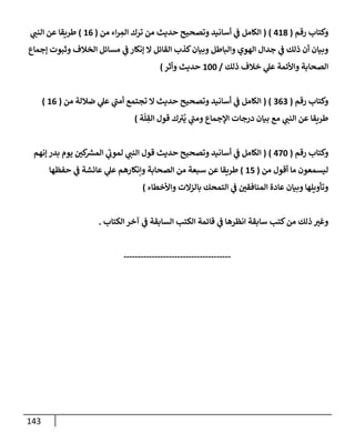 143
‫رقم‬ ‫وكتإب‬
(
418
)
(
‫من‬ ‫إء‬‫ر‬ ِ
‫إلم‬ ‫ترك‬ ‫من‬ ‫حديث‬ ‫وتصحيح‬ ‫أسإنيد‬ ‫ي‬
‫ػ‬ ‫إلكإمل‬
(
16
)
‫ي‬
‫إلنب‬ ‫عن‬ ‫طريقإ‬
‫ؤجمإع‬ ‫وثبوت‬ ‫إلخةلف‬ ‫مسإئل‬ ‫ي‬
‫ػ‬ ‫ؤنكإر‬ ‫إل‬ ‫إلقإئل‬ ‫كذب‬‫وبيإن‬ ‫وإلبإطل‬ ‫إلهوي‬ ‫جدإل‬ ‫ي‬
‫ػ‬ ‫ذلك‬ ‫أن‬ ‫وبيإن‬
‫ذلك‬ ‫خةلف‬ ‫ي‬
‫عل‬ ‫وإألئمة‬ ‫إلصحإبة‬
/
100
‫وأثر‬ ‫حديث‬
)
‫رقم‬ ‫وكتإب‬
(
363
( )
‫من‬ ‫ضةللة‬ ‫ي‬
‫عل‬ ‫ي‬
‫أمب‬ ‫تجتمع‬ ‫إل‬ ‫حديث‬ ‫وتصحيح‬ ‫أسإنيد‬ ‫ي‬
‫ػ‬ ‫إلكإمل‬
(
16
)
‫ة‬
ّ
‫ل‬ ِ
‫إلق‬ ‫قول‬ ‫ك‬‫ي‬
ُ
‫ي‬ ‫ي‬
‫ومب‬ ‫إؤلجمإع‬ ‫درجإت‬ ‫بيإن‬ ‫مع‬ ‫ي‬
‫إلنب‬ ‫عن‬ ‫طريقإ‬
)
‫رقم‬ ‫وكتإب‬
(
470
)
(
‫ؤنهم‬ ‫بدر‬ ‫يوم‬ ‫كي‬ ‫ر‬
‫إلمش‬ ‫ي‬
‫لموت‬ ‫ي‬
‫إلنب‬ ‫قول‬ ‫حديث‬ ‫وتصحيح‬ ‫أسإنيد‬ ‫ي‬
‫ػ‬ ‫إلكإمل‬
‫من‬ ‫أقول‬ ‫مإ‬ ‫ليسمعون‬
(
15
)
‫حفظهإ‬ ‫ي‬
‫ػ‬ ‫عإئشة‬ ‫ي‬
‫عل‬ ‫وإنكإرهم‬ ‫إلصحإبة‬ ‫من‬ ‫سبعة‬ ‫عن‬ ‫طريقإ‬
‫وإألخطإء‬ ‫بإلزإلت‬ ‫إلتمحك‬ ‫ي‬
‫ػ‬ ‫إلمنإفقي‬ ‫عإدة‬ ‫وبيإن‬ ‫وتأويلهإ‬
)
‫إلكتإب‬ ‫آخر‬ ‫ي‬
‫ػ‬ ‫إلسإبقة‬ ‫إلكتب‬ ‫قإئمة‬ ‫ي‬
‫ػ‬ ‫إنظرهإ‬ ‫سإبقة‬ ‫كتب‬‫من‬ ‫ذلك‬ ‫وغي‬
.
--------------------------------------
 