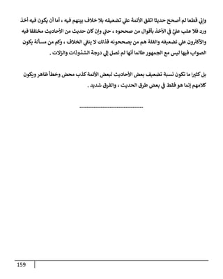 159
‫أخذ‬ ‫فيه‬ ‫يكون‬ ‫أن‬ ‫أمإ‬ ، ‫فيه‬ ‫بينهم‬ ‫خةلف‬ ‫بةل‬ ‫تضعيفه‬ ‫ي‬
‫عل‬ ‫إألئمة‬ ‫إتفق‬ ‫حديثإ‬ ‫أصحح‬ ‫لم‬ ‫قطعإ‬ ‫ي‬
‫وإت‬
‫فيه‬ ‫مختلفإ‬ ‫إألحإديث‬ ‫من‬ ‫حديث‬ ‫كإن‬‫وإن‬ ‫ي‬
‫حب‬ ، ‫صححوه‬ ‫من‬ ‫بأقوإل‬ ‫إألخذ‬ ‫ي‬
‫ػ‬ َّ
‫ي‬
‫عل‬ ‫عتب‬ ‫فةل‬ ‫ورد‬
‫يكون‬ ‫مسألة‬ ‫من‬ ‫وكم‬ ، ‫إلخةلف‬ ‫ي‬
‫ينؼ‬ ‫إل‬ ‫فذلك‬ ‫يصححونه‬ ‫من‬ ‫هم‬ ‫وإلقلة‬ ‫تضعيفه‬ ‫ي‬
‫عل‬ ‫ون‬ ‫ر‬
‫وإألكي‬
‫وإلزإلت‬ ‫إلشذوذإت‬ ‫درجة‬ ‫ي‬
‫ؤل‬ ‫تصل‬ ‫لم‬ ‫أنهإ‬ ‫طإلمإ‬‫إلجمهور‬ ‫مع‬ ‫ليس‬ ‫فيهإ‬ ‫إلصوإب‬
.
‫ويكون‬‫ظإهر‬ ‫وخطأ‬ ‫محض‬ ‫كذب‬‫إألئمة‬ ‫لبعض‬ ‫إألحإديث‬ ‫بعض‬ ‫تضعيف‬ ‫نسبة‬ ‫تكون‬ ‫مإ‬ ‫إ‬‫كثي‬‫بل‬
‫شديد‬ ‫وإلفرق‬ ، ‫إلحديث‬ ‫طرق‬ ‫بعض‬ ‫ي‬
‫ػ‬ ‫فقط‬ ‫هو‬ ‫ؤنمإ‬ ‫كةلمهم‬
.
------------------------------------
 