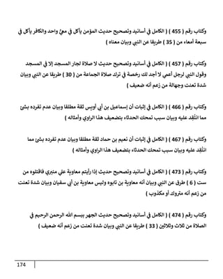 174
‫رقم‬ ‫وكتإب‬
(
455
)
(
‫ي‬
‫ػ‬ ‫يأكل‬ ‫وإلكإفر‬ ‫وإحد‬ ٍّ
‫ي‬
‫مغ‬ ‫ي‬
‫ػ‬ ‫يأكل‬ ‫إلمؤمن‬ ‫حديث‬ ‫وتصحيح‬ ‫أسإنيد‬ ‫ي‬
‫ػ‬ ‫إلكإمل‬
‫من‬ ‫أمعإء‬ ‫سبعة‬
(
35
)
‫معنإه‬ ‫وبيإن‬ ‫ي‬
‫إلنب‬ ‫عن‬ ‫طريقإ‬
)
‫رقم‬ ‫وكتإب‬
(
457
)
(
‫إلمسجد‬ ‫ي‬
‫ػ‬ ‫ؤإل‬ ‫إلمسجد‬ ‫لجإر‬ ‫صةلة‬ ‫إل‬ ‫حديث‬ ‫وتصحيح‬ ‫أسإنيد‬ ‫ي‬
‫ػ‬ ‫إلكإمل‬
‫من‬ ‫إلجمإعة‬ ‫صةلة‬ ‫ترك‬ ‫ي‬
‫ػ‬ ‫رخصة‬ ‫لك‬ ‫أجد‬ ‫إل‬ ‫ي‬
‫أعّم‬ ‫لرجل‬ ‫ي‬
‫إلنب‬ ‫وقول‬
(
30
)
‫وبيإن‬ ‫ي‬
‫إلنب‬ ‫عن‬ ‫طريقإ‬
‫ضعيف‬ ‫أنه‬ ‫زعم‬ ‫من‬ ‫وجهإلة‬ ‫تعنت‬ ‫شدة‬
)
‫رقم‬ ‫وكتإب‬
(
466
)
(
‫ئ‬ ‫ر‬
‫بش‬ ‫تفرده‬ ‫عدم‬ ‫وبيإن‬ ‫مطلقإ‬ ‫ثقة‬ ‫أويس‬ ‫ي‬
‫أت‬ ‫بن‬ ‫ؤسمإعيل‬ ‫أن‬ ‫ؤثبإت‬ ‫ي‬
‫ػ‬ ‫إلكإمل‬
‫وأمثإله‬ ‫إوي‬‫ر‬‫إل‬ ‫هذإ‬ ‫بتضعيف‬ ‫إلحدثإء‬ ‫تمحك‬ ‫سبب‬ ‫وبيإن‬ ‫عليه‬ ‫د‬ ِ
‫ق‬
ُ
‫إنت‬ ‫ممإ‬
)
‫رقم‬ ‫وكتإب‬
(
467
)
(
‫ممإ‬ ‫ئ‬ ‫ر‬
‫بش‬ ‫تفرده‬ ‫عدم‬ ‫وبيإن‬ ‫مطلقإ‬ ‫ثقة‬ ‫حمإد‬ ‫بن‬ ‫نعيم‬ ‫أن‬ ‫ؤثبإت‬ ‫ي‬
‫ػ‬ ‫إلكإمل‬
‫وأمثإله‬ ‫إوي‬‫ر‬‫إل‬ ‫هذإ‬ ‫بتضعيف‬ ‫إلحدثإء‬ ‫تمحك‬ ‫سبب‬ ‫وبيإن‬ ‫عليه‬ ‫د‬ ِ
‫ق‬
ُ
‫إنت‬
)
‫رقم‬ ‫وكتإب‬
(
473
)
(
‫من‬ ‫فإقتلوه‬ ‫ي‬‫مني‬ ‫ي‬
‫عل‬ ‫معإوية‬ ‫أيتم‬‫ر‬ ‫ؤذإ‬ ‫حديث‬ ‫وتصحيح‬ ‫أسإنيد‬ ‫ي‬
‫ػ‬ ‫إلكإمل‬
‫ست‬
(
6
)
‫تعنت‬ ‫شدة‬ ‫وبيإن‬ ‫سفيإن‬ ‫ي‬
‫أت‬ ‫بن‬ ‫معإوية‬ ‫وليس‬ ‫تإبوه‬ ‫بن‬ ‫معإوية‬ ‫أنه‬ ‫وبيإن‬ ‫ي‬
‫إلنب‬ ‫عن‬ ‫طرق‬
‫مكذوب‬ ‫أو‬ ‫وك‬‫مي‬ ‫أنه‬ ‫زعم‬ ‫من‬
)
‫رقم‬ ‫وكتإب‬
(
474
)
(
‫ي‬
‫ػ‬ ‫إلرحيم‬ ‫إلرحمن‬ ‫تل‬ ‫ببسم‬ ‫إلجهر‬ ‫حديث‬ ‫وتصحيح‬ ‫أسإنيد‬ ‫ي‬
‫ػ‬ ‫إلكإمل‬
‫وثةلثي‬ ‫ثةلث‬ ‫من‬ ‫إلصةلة‬
(
33
)
‫ضعيف‬ ‫أنه‬ ‫زعم‬ ‫من‬ ‫تعنت‬ ‫شدة‬ ‫وبيإن‬ ‫ي‬
‫إلنب‬ ‫عن‬ ‫طريقإ‬
)
 