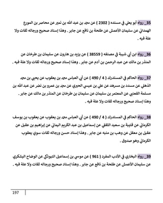 197
35
_
‫روإه‬
‫مسنده‬ ‫ي‬
‫ػ‬ ‫ي‬
‫يعل‬ ‫أبو‬
(
2302
)
‫ع‬
‫إلمور‬ ‫بن‬ ‫محإِص‬ ‫عن‬‫نمي‬ ‫بن‬ ‫تل‬ ‫عبد‬ ‫بن‬ ‫دمحم‬ ‫عن‬
‫جإبر‬ ‫عن‬ ‫نإفع‬ ‫بن‬ ‫طلحة‬ ‫عن‬ ‫إألعمش‬ ‫سليمإن‬ ‫عن‬ ‫ي‬
‫إلهمدإت‬
.
‫وإل‬ ‫ثقإت‬ ‫ورجإله‬ ‫صحيح‬ ‫ؤسنإد‬ ‫وهذإ‬
‫فيه‬ ‫علة‬
.
36
_
‫روإه‬
‫مصنفه‬ ‫ي‬
‫ػ‬ ‫شيبة‬ ‫ي‬
‫أت‬ ‫إبن‬
(
38559
)
‫عن‬ ‫طرخإن‬ ‫بن‬ ‫سليمإن‬ ‫عن‬ ‫هإرون‬ ‫بن‬ ‫يزيد‬ ‫عن‬
‫جإبر‬ ‫عن‬ ‫آدم‬ ‫بن‬ ‫إلرحمن‬ ‫عبد‬ ‫عن‬ ‫مإلك‬ ‫بن‬ ‫إلمنذر‬
.
‫فيه‬ ‫علة‬ ‫وإل‬ ‫ثقإت‬ ‫ورجإله‬ ‫صحيح‬ ‫ؤسنإد‬ ‫وهذإ‬
.
37
_
‫روإه‬
‫إلمستدرك‬ ‫ي‬
‫ػ‬ ‫إلحإكم‬
(
4
/
490
)
‫دمحم‬ ‫بن‬ ‫ي‬
‫يحب‬ ‫عن‬ ‫يعقوب‬ ‫بن‬ ‫دمحم‬ ‫إلعبإس‬ ‫ي‬
‫أت‬ ‫عن‬
‫بن‬ ‫تل‬ ‫عبد‬ ‫عن‬‫نض‬ ‫بن‬ ‫عمرو‬ ‫بن‬ ‫دمحم‬ ‫عن‬ ‫ي‬‫إلحي‬ ‫ي‬
‫عيش‬ ‫بن‬ ‫ي‬
‫عل‬ ‫عن‬ ‫مشهد‬ ‫بن‬ ‫مسدد‬ ‫عن‬ ‫ي‬
‫إلذهل‬
‫جإبر‬ ‫عن‬ ‫مإلك‬ ‫بن‬ ‫إلمنذر‬ ‫عن‬ ‫طرخإن‬ ‫بن‬ ‫سليمإن‬ ‫عن‬ ‫سليمإن‬ ‫بن‬ ‫إلمعتمر‬ ‫عن‬ ‫ي‬
‫إلقعنب‬ ‫مسلمة‬
.
‫فيه‬ ‫علة‬ ‫وإل‬ ‫ثقإت‬ ‫ورجإله‬ ‫صحيح‬ ‫ؤسنإد‬ ‫وهذإ‬
.
38
_
‫روإه‬
‫إلمستدرك‬ ‫ي‬
‫ػ‬ ‫إلحإكم‬
(
4
/
490
)
‫يوسف‬ ‫بن‬ ‫يعقوب‬ ‫عن‬ ‫يعقوب‬ ‫بن‬ ‫دمحم‬ ‫إلعبإس‬ ‫ي‬
‫أت‬ ‫عن‬
‫عن‬ ‫عقيل‬ ‫بن‬ ‫إهيم‬‫ر‬‫ؤب‬ ‫عن‬ ‫ي‬
‫إليمإت‬ ‫إلكريم‬ ‫عبد‬ ‫بن‬ ‫ؤسمإعيل‬ ‫عن‬ ‫ي‬
‫إلثقؼ‬ ‫سعيد‬ ‫بن‬ ‫قتيبة‬ ‫عن‬ ‫ي‬
‫إلكرمإت‬
‫جإبر‬ ‫عن‬ ‫منبه‬ ‫بن‬ ‫وهب‬ ‫عن‬ ‫معقل‬ ‫بن‬ ‫عقيل‬
.
‫يعقوب‬ ‫سوي‬ ‫ثقإت‬ ‫ورجإله‬ ‫حسن‬ ‫ؤسنإد‬ ‫وهذإ‬
‫صدوق‬ ‫وهو‬ ‫ي‬
‫إلكرمإت‬
.
39
_
‫روإه‬
‫إلمفرد‬ ‫إألدب‬ ‫ي‬
‫ػ‬ ‫إلبخإري‬
(
961
)
‫إليشكري‬ ‫إلوضإح‬ ‫عن‬ ‫ي‬
‫إلتبوذؽ‬ ‫ؤسمإعيل‬ ‫بن‬ ‫ي‬
‫موش‬ ‫عن‬
‫جإبر‬ ‫عن‬ ‫نإفع‬ ‫بن‬ ‫طلحة‬ ‫عن‬ ‫إألعمش‬ ‫سليمإن‬ ‫عن‬
.
‫فيه‬ ‫علة‬ ‫وإل‬ ‫ثقإت‬ ‫ورجإله‬ ‫صحيح‬ ‫ؤسنإد‬ ‫وهذإ‬
.
 