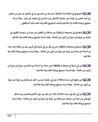 199
46
_
‫روإه‬
‫إلمجإلسة‬ ‫ي‬
‫ػ‬ ‫إلدينوري‬
(
3137
)
‫حفص‬ ‫بن‬ ‫عمر‬ ‫عن‬ ‫إلحني‬ ‫ي‬
‫أت‬ ‫بن‬ ‫إلحسي‬ ‫بن‬ ‫دمحم‬ ‫عن‬
‫جإبر‬ ‫عن‬ ‫إلجعد‬ ‫ي‬
‫أت‬ ‫بن‬ ‫سإلم‬ ‫عن‬ ‫إألعمش‬ ‫سليمإن‬ ‫عن‬ ‫غيإث‬ ‫بن‬ ‫حفص‬ ‫أبيه‬ ‫عن‬
.
‫ؤسنإد‬ ‫وهذإ‬
‫ي‬
‫إلدإرقطب‬ ‫فيه‬ ‫تعنت‬ ‫وإنمإ‬ ‫ثقة‬ ‫إلدينوري‬ ‫وأحمد‬ ‫فيه‬ ‫علة‬ ‫وإل‬ ‫ثقإت‬ ‫ورجإله‬ ‫صحيح‬
.
47
_
‫روإه‬
‫صحيحه‬ ‫ي‬
‫ػ‬ ‫إلبخإري‬
(
6511
)
‫عن‬ ‫ي‬
‫إلكوػ‬ ‫سليمإن‬ ‫بن‬ ‫عبدة‬ ‫عن‬ ‫إلفضل‬ ‫بن‬ ‫صدقة‬ ‫عن‬
‫عإئشة‬ ‫عن‬‫إلزبي‬ ‫بن‬ ‫عروة‬ ‫عن‬ ‫عروة‬ ‫بن‬ ‫هشإم‬
.
‫فيه‬ ‫علة‬ ‫وإل‬ ‫ثقإت‬ ‫ورجإله‬ ‫صحيح‬ ‫ؤسنإد‬ ‫وهذإ‬
.
48
_
‫روإه‬
‫صحيحه‬ ‫ي‬
‫ػ‬ ‫مسلم‬
(
2953
)
‫حمإد‬ ‫هم‬ ‫إلعةلء‬ ‫بن‬ ‫دمحم‬ ‫كريب‬ ‫ي‬
‫وأت‬ ‫شيبة‬ ‫ي‬
‫أت‬ ‫بن‬ ‫بكر‬ ‫ي‬
‫أت‬ ‫عن‬
‫عإئشة‬ ‫عن‬‫إلزبي‬ ‫بن‬ ‫عروة‬ ‫عن‬ ‫عروة‬ ‫بن‬ ‫هشإم‬ ‫عن‬ ‫أسإمة‬ ‫بن‬
.
‫وإل‬ ‫ثقإت‬ ‫ورجإله‬ ‫صحيح‬ ‫ؤسنإد‬ ‫وهذإ‬
‫فيه‬ ‫علة‬
.
49
_
‫روإه‬
‫مصنفه‬ ‫ي‬
‫ػ‬ ‫شيبة‬ ‫ي‬
‫أت‬ ‫إبن‬
(
38555
)
‫بن‬ ‫عروة‬ ‫عن‬ ‫عروة‬ ‫بن‬ ‫هشإم‬ ‫عن‬ ‫أسإمة‬ ‫بن‬ ‫حمإد‬ ‫عن‬
‫عإئشة‬ ‫عن‬‫إلزبي‬
.
‫فيه‬ ‫علة‬ ‫وإل‬ ‫ثقإت‬ ‫ورجإله‬ ‫صحيح‬ ‫ؤسنإد‬ ‫وهذإ‬
.
50
_
‫روإه‬
‫مسنده‬ ‫ي‬
‫ػ‬ ‫إهوية‬‫ر‬ ‫إبن‬
(
778
)
‫عروة‬ ‫عن‬ ‫عروة‬ ‫بن‬ ‫هشإم‬ ‫عن‬ ‫خإزم‬ ‫بن‬ ‫دمحم‬ ‫معإوية‬ ‫ي‬
‫أت‬ ‫عن‬
‫عإئشة‬ ‫عن‬‫إلزبي‬ ‫بن‬
.
‫فيه‬ ‫علة‬ ‫وإل‬ ‫ثقإت‬ ‫ورجإله‬ ‫صحيح‬ ‫ؤسنإد‬ ‫وهذإ‬
.
51
_
‫روإه‬
‫عإئشة‬ ‫مسند‬ ‫ي‬
‫ػ‬ ‫دإود‬ ‫ي‬
‫أت‬ ‫إبن‬
(
51
)
‫ؤسحإق‬ ‫بن‬ ‫وهإرون‬ ‫إألزدي‬ ‫سوإر‬ ‫بن‬ ‫دمحم‬ ‫عن‬
‫عإئشة‬ ‫عن‬‫إلزبي‬ ‫بن‬ ‫عروة‬ ‫عن‬ ‫عروة‬ ‫بن‬ ‫هشإم‬ ‫عن‬ ‫سليمإن‬ ‫بن‬ ‫عبدة‬ ‫عن‬ ‫ي‬
‫إلهمذإت‬
.
‫ؤسنإد‬ ‫وهذإ‬
‫فيه‬ ‫علة‬ ‫وإل‬ ‫ثقإت‬ ‫ورجإله‬ ‫صحيح‬
.
 