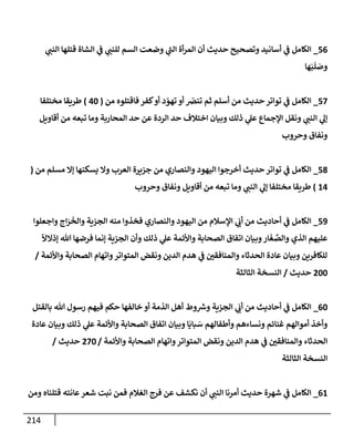 214
56
_
‫ي‬
‫إلنب‬ ‫قتلهإ‬ ‫إلشإة‬ ‫ي‬
‫ػ‬ ‫ي‬
‫للنب‬ ‫إلسم‬ ‫وضعت‬ ‫ي‬
‫إلب‬ ‫أة‬‫ر‬‫إلم‬ ‫أن‬ ‫حديث‬ ‫وتصحيح‬ ‫أسإنيد‬ ‫ي‬
‫ػ‬ ‫إلكإمل‬
‫هإ‬َ‫ب‬
َ
‫ل‬ َ
‫وص‬
57
_
‫من‬ ‫فإقتلوه‬ ‫كفر‬‫أو‬ ‫د‬ ّ
‫تهو‬ ‫أو‬ ّ
‫تنض‬ ‫ثم‬ ‫أسلم‬ ‫من‬ ‫حديث‬ ‫توإتر‬ ‫ي‬
‫ػ‬ ‫إلكإمل‬
(
40
)
‫مختلفإ‬ ‫طريقإ‬
‫أقإويل‬ ‫من‬ ‫تبعه‬ ‫ومإ‬ ‫إلمحإربة‬ ‫حد‬ ‫عن‬ ‫إلردة‬ ‫حد‬ ‫إختةلف‬ ‫وبيإن‬ ‫ذلك‬ ‫ي‬
‫عل‬ ‫إؤلجمإع‬ ‫ونقل‬ ‫ي‬
‫إلنب‬ ‫ي‬
‫ؤل‬
‫وحروب‬ ‫ونفإق‬
58
_
‫من‬ ‫مسلم‬ ‫ؤإل‬ ‫يسكنهإ‬ ‫وإل‬ ‫إلعرب‬ ‫جزيرة‬ ‫من‬ ‫وإلنصإري‬ ‫إليهود‬ ‫أخرجوإ‬ ‫حديث‬ ‫توإتر‬ ‫ي‬
‫ػ‬ ‫إلكإمل‬
(
14
)
‫وحروب‬ ‫ونفإق‬ ‫أقإويل‬ ‫من‬ ‫تبعه‬ ‫ومإ‬ ‫ي‬
‫إلنب‬ ‫ي‬
‫ؤل‬ ‫مختلفإ‬ ‫طريقإ‬
59
_
‫وإجعلوإ‬ ‫إج‬َ
‫ر‬
َ
‫وإلخ‬ ‫إلجزية‬ ‫منه‬ ‫فخذوإ‬ ‫وإلنصإري‬ ‫إليهود‬ ‫من‬ ‫إؤلسةلم‬ ‫ي‬
َ
‫أت‬ ‫من‬ ‫أحإديث‬ ‫ي‬
‫ػ‬ ‫إلكإمل‬
ً
‫ؤذإلال‬ ‫تل‬ ‫فرضهإ‬ ‫ؤنمإ‬ ‫إلجزية‬ ‫وأن‬ ‫ذلك‬ ‫ي‬
‫عل‬ ‫وإألئمة‬ ‫إلصحإبة‬ ‫إتفإق‬ ‫وبيإن‬‫إر‬
َ
‫غ‬ َّ
‫وإلص‬ ‫إلذي‬ ‫عليهم‬
‫وإألئمة‬ ‫إلصحإبة‬ ‫وإتهإم‬‫إلمتوإتر‬ ‫ونقض‬ ‫إلدين‬ ‫هدم‬ ‫ي‬
‫ػ‬ ‫وإلمنإفقي‬ ‫إلحدثإء‬ ‫عإدة‬ ‫وبيإن‬ ‫للكإفرين‬
/
200
‫حديث‬
/
‫إلثإلثة‬ ‫إلنسخة‬
60
_
‫بإلقتل‬ ‫تل‬ ‫رسول‬ ‫فيهم‬ ‫حكم‬ ‫خإلفهإ‬ ‫أو‬ ‫إلذمة‬ ‫أهل‬ ‫وط‬ ‫ر‬
‫وش‬ ‫إلجزية‬ ‫ي‬
َ
‫أت‬ ‫من‬ ‫أحإديث‬ ‫ي‬
‫ػ‬ ‫إلكإمل‬
‫عإدة‬ ‫وبيإن‬ ‫ذلك‬ ‫ي‬
‫عل‬ ‫وإألئمة‬ ‫إلصحإبة‬ ‫إتفإق‬ ‫وبيإن‬ ‫إ‬
َ
‫بإي‬ َ
‫س‬ ‫وأطفإلهم‬ ‫ونسإءهم‬ ‫غنإئم‬ ‫أموإلهم‬ ‫وأخذ‬
‫وإألئمة‬ ‫إلصحإبة‬ ‫وإتهإم‬‫إلمتوإتر‬ ‫ونقض‬ ‫إلدين‬ ‫هدم‬ ‫ي‬
‫ػ‬ ‫وإلمنإفقي‬ ‫إلحدثإء‬
/
270
‫حديث‬
/
‫إلثإلثة‬ ‫إلنسخة‬
61
_
‫ومن‬ ‫قتلنإه‬ ‫عإنته‬‫شعر‬ ‫نبت‬ ‫فمن‬ ‫إلغةلم‬ ‫فرج‬ ‫عن‬ ‫نكشف‬ ‫أن‬ ‫ي‬
‫إلنب‬ ‫أمرنإ‬ ‫حديث‬ ‫شهرة‬ ‫ي‬
‫ػ‬ ‫إلكإمل‬
 