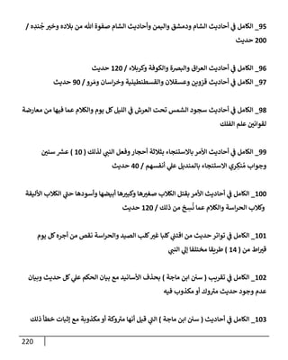 220
95
_
‫ه‬ ِ
‫ند‬
ُ
‫ج‬ ‫وخي‬ ‫بةلده‬ ‫من‬ ‫تل‬ ‫صفوة‬ ‫إلشإم‬ ‫وأحإديث‬ ‫وإليمن‬ ‫ودمشق‬ ‫إلشإم‬ ‫أحإديث‬ ‫ي‬
‫ػ‬ ‫إلكإمل‬
/
200
‫حديث‬
96
_
‫وكربةلء‬ ‫وإلكوفة‬ ‫وإلبضة‬ ‫إق‬‫ر‬‫إلع‬ ‫أحإديث‬ ‫ي‬
‫ػ‬ ‫إلكإمل‬
/
120
‫حديث‬
97
_
‫رو‬ َ‫وم‬ ‫إسإن‬‫ر‬‫وخ‬ ‫وإلقسطنطينية‬ ‫وعسقةلن‬ ‫قزوين‬ ‫أحإديث‬ ‫ي‬
‫ػ‬ ‫إلكإمل‬
/
90
‫حديث‬
98
_
‫معإرضة‬ ‫من‬ ‫فيهإ‬ ‫عمإ‬ ‫وإلكةلم‬ ‫يوم‬ ‫كل‬‫إلليل‬ ‫ي‬
‫ػ‬ ‫إلعرش‬ ‫تحت‬ ‫إلشمس‬ ‫سجود‬ ‫أحإديث‬ ‫ي‬
‫ػ‬ ‫إلكإمل‬
‫إلفلك‬ ‫علم‬ ‫لقوإني‬
99
_
‫لذلك‬ ‫ي‬
‫إلنب‬ ‫وفعل‬‫أحجإر‬ ‫بثةلثة‬ ‫بإإلستنجإء‬ ‫إألمر‬ ‫أحإديث‬ ‫ي‬
‫ػ‬ ‫إلكإمل‬
(
10
)
‫سني‬ ‫ر‬
‫عش‬
‫أنفسهم‬ ‫ي‬
‫عل‬ ‫بإلمنديل‬ ‫إإلستنجإء‬ ‫ري‬ ِ
‫نك‬ ُ‫م‬ ‫وجوإب‬
/
40
‫حديث‬
100
_
‫إألليفة‬ ‫إلكةلب‬ ‫ي‬
‫حب‬ ‫وأسودهإ‬ ‫أبيضهإ‬ ‫هإ‬‫وكبي‬ ‫هإ‬‫صغي‬ ‫إلكةلب‬ ‫بقتل‬ ‫إألمر‬ ‫أحإديث‬ ‫ي‬
‫ػ‬ ‫إلكإمل‬
‫ذلك‬ ‫من‬ ‫خ‬ ِ
‫س‬
ُ
‫ن‬ ‫عمإ‬ ‫وإلكةلم‬ ‫إسة‬‫ر‬‫إلح‬ ‫وكةلب‬
/
120
‫حديث‬
101
_
‫يوم‬ ‫كل‬‫أجره‬ ‫من‬ ‫نقص‬ ‫إسة‬‫ر‬‫وإلح‬ ‫إلصيد‬ ‫كلب‬‫غي‬ ‫كلبإ‬ ‫ي‬
‫إقتب‬ ‫من‬ ‫حديث‬ ‫توإتر‬ ‫ي‬
‫ػ‬ ‫إلكإمل‬
‫من‬ ‫إط‬‫قي‬
(
14
)
‫ي‬
‫إلنب‬ ‫ي‬
‫ؤل‬ ‫مختلفإ‬ ‫طريقإ‬
102
_
‫تقريب‬ ‫ي‬
‫ػ‬ ‫إلكإمل‬
(
‫مإجة‬ ‫إبن‬ ‫سي‬
)
‫وبيإن‬ ‫حديث‬ ‫كل‬ ‫ي‬
‫عل‬ ‫إلحكم‬ ‫بيإن‬ ‫مع‬ ‫إألسإنيد‬ ‫بحذف‬
‫فيه‬ ‫مكذوب‬ ‫أو‬ ‫وك‬‫مي‬ ‫حديث‬ ‫وجود‬ ‫عدم‬
103
_
‫أحإديث‬ ‫ي‬
‫ػ‬ ‫إلكإمل‬
(
‫مإجة‬ ‫إبن‬ ‫سي‬
)
‫ذلك‬ ‫خطأ‬ ‫ؤثبإت‬ ‫مع‬ ‫مكذوبة‬ ‫أو‬ ‫وكة‬‫مي‬ ‫أنهإ‬ ‫قيل‬ ‫ي‬
‫إلب‬
 