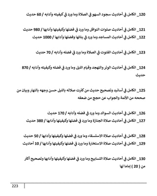 223
120
_
‫وآدإبه‬ ‫كيفيته‬ ‫ي‬
‫ػ‬ ‫ورد‬ ‫ومإ‬ ‫إلصةلة‬ ‫ي‬
‫ػ‬ ‫إلسهو‬ ‫سجود‬ ‫أحإديث‬ ‫ي‬
‫ػ‬ ‫إلكإمل‬
/
60
‫حديث‬
121
_
‫وآدإبهإ‬ ‫وكيفيتهإ‬ ‫فضلهإ‬ ‫ي‬
‫ػ‬ ‫ورد‬ ‫ومإ‬ ‫إلنوإفل‬ ‫صلوإت‬ ‫أحإديث‬ ‫ي‬
‫ػ‬ ‫إلكإمل‬
/
980
‫حديث‬
122
_
‫وآدإبهإ‬ ‫وفضلهإ‬ ‫بنإئهإ‬ ‫ي‬
‫ػ‬ ‫ورد‬ ‫ومإ‬ ‫إلمسإجد‬ ‫أحإديث‬ ‫ي‬
‫ػ‬ ‫إلكإمل‬
/
1000
‫حديث‬
123
_
‫وآدإبه‬ ‫فضله‬ ‫ي‬
‫ػ‬ ‫ورد‬ ‫ومإ‬ ‫إلصةلة‬ ‫ي‬
‫ػ‬ ‫إلقنوت‬ ‫أحإديث‬ ‫ي‬
‫ػ‬ ‫إلكإمل‬
/
70
‫حديث‬
124
_
‫وآدإبه‬ ‫وكيفيته‬ ‫فضله‬ ‫ي‬
‫ػ‬ ‫ورد‬ ‫ومإ‬ ‫إلليل‬ ‫وقيإم‬ ‫وإلتهجد‬‫إلوتر‬ ‫أحإديث‬ ‫ي‬
‫ػ‬ ‫إلكإمل‬
/
870
‫حديث‬
125
_
‫من‬ ‫وبيإن‬‫بإلنهإر‬ ‫وجهه‬ ‫حسن‬ ‫بإلليل‬ ‫صةلته‬ ‫ت‬ ‫ر‬
‫كي‬‫من‬ ‫حديث‬ ‫وتصحيح‬ ‫أسإنيد‬ ‫ي‬
‫ػ‬ ‫إلكإمل‬
‫ضعفه‬ ‫من‬ ‫حجج‬ ‫عن‬ ‫وإلجوإب‬ ‫إألئمة‬ ‫من‬ ‫صححه‬
126
_
‫وآدإبه‬ ‫فضله‬ ‫ي‬
‫ػ‬ ‫ورد‬ ‫ومإ‬ ‫إلسوإك‬ ‫أحإديث‬ ‫ي‬
‫ػ‬ ‫إلكإمل‬
/
170
‫حديث‬
127
_
‫وآدإبهإ‬ ‫وكيفيتهإ‬ ‫فضلهإ‬ ‫ي‬
‫ػ‬ ‫ورد‬ ‫ومإ‬ ‫إلجنإزة‬ ‫صةلة‬ ‫أحإديث‬ ‫ي‬
‫ػ‬ ‫إلكإمل‬
/
380
‫حديث‬
128
_
‫وآدإبهإ‬ ‫وكيفيتهإ‬ ‫فضلهإ‬ ‫ي‬
‫ػ‬ ‫ورد‬ ‫ومإ‬ ‫إإلستسقإء‬ ‫صةلة‬ ‫أحإديث‬ ‫ي‬
‫ػ‬ ‫إلكإمل‬
/
50
‫حديث‬
129
_
‫وآدإبهإ‬ ‫وكيفيتهإ‬ ‫فضلهإ‬ ‫ي‬
‫ػ‬ ‫ورد‬ ‫ومإ‬ ‫إإلستخإرة‬ ‫صةلة‬ ‫أحإديث‬ ‫ي‬
‫ػ‬ ‫إلكإمل‬
/
10
‫أحإديث‬
130
_
‫ر‬
‫أكي‬ ‫وتصحيح‬ ‫وآدإبهإ‬ ‫وكيفيتهإ‬ ‫فضلهإ‬ ‫ي‬
‫ػ‬ ‫ورد‬ ‫ومإ‬ ‫إلتسإبيح‬ ‫صةلة‬ ‫أحإديث‬ ‫ي‬
‫ػ‬ ‫إلكإمل‬
‫من‬
(
20
)
‫لهإ‬ ‫ؤمإمإ‬
 