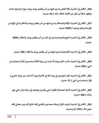 242
256
_
‫بإلمإل‬ ‫إجهإ‬‫ر‬‫ؤخ‬ ‫جوإز‬ ‫وبيإن‬ ‫ووعد‬ ‫وفضل‬‫أمر‬ ‫من‬ ‫فيهإ‬ ‫ورد‬ ‫ومإ‬‫إلفطر‬ ‫كإة‬
‫ز‬ ‫أحإديث‬ ‫ي‬
‫ػ‬ ‫إلكإمل‬
‫ذلك‬ ‫خةلف‬ ‫إألئمة‬ ‫عن‬ ‫نقل‬ ‫من‬ ‫خطأ‬ ‫وإظهإر‬
/
50
‫حديث‬
257
_
‫من‬ ‫كهإ‬
‫تر‬ ‫ي‬
‫ػ‬ ‫ومإ‬ ‫وأحكإم‬ ‫ووعد‬ ‫وفضل‬‫أمر‬ ‫من‬ ‫فيهإ‬ ‫ورد‬ ‫ومإ‬ ‫وإلصدقة‬ ‫كإة‬
‫إلز‬ ‫أحإديث‬ ‫ي‬
‫ػ‬ ‫إلكإمل‬
‫ووعيد‬ ‫ولعن‬ ‫وذم‬ ‫ي‬
‫نه‬
/
2600
‫حديث‬
258
_
‫وأحكإم‬ ‫ووعد‬ ‫وفضل‬‫أمر‬ ‫من‬ ‫ذلك‬ ‫ي‬
‫ػ‬ ‫ورد‬ ‫ومإ‬ ‫وإلعمرة‬ ‫إلحج‬ ‫أحإديث‬ ‫ي‬
‫ػ‬ ‫إلكإمل‬
/
2900
‫حديث‬
259
_
‫وأحكإم‬ ‫ووعد‬ ‫وفضل‬‫أمر‬ ‫من‬ ‫فيهإ‬ ‫ورد‬ ‫ومإ‬ ‫إألضحية‬ ‫أحإديث‬ ‫ي‬
‫ػ‬ ‫إلكإمل‬
/
330
‫حديث‬
260
_
‫وخمسي‬ ‫ثةلثة‬ ‫روإية‬ ‫من‬ ‫ثبت‬ ‫أنه‬ ‫وبيإن‬‫إلقي‬ ‫عذإب‬ ‫أحإديث‬ ‫ي‬
‫ػ‬ ‫إلكإمل‬
(
53
)
‫عن‬ ‫صحإبيإ‬
‫ي‬
‫إلنب‬
/
290
‫حديث‬
261
_
‫ين‬ ‫ر‬
‫عش‬ ‫روإية‬ ‫من‬ ‫ثبت‬ ‫أنه‬ ‫وبيإن‬ ‫إآلخرة‬ ‫ي‬
‫ػ‬ ‫تل‬ ‫وجه‬ ‫ي‬
‫ؤل‬ ‫إلمؤمني‬ ‫نظر‬ ‫أحإديث‬ ‫ي‬
‫ػ‬ ‫إلكإمل‬
(
20
)
‫ي‬
‫إلنب‬ ‫عن‬ ‫صحإبيإ‬
/
75
‫حديث‬
262
_
‫لهم‬ ‫ي‬
‫إلنب‬ ‫وأمر‬ ‫حيإته‬ ‫ي‬
‫ػ‬ ‫ونوإهيه‬ ‫وأوإمره‬ ‫ي‬
‫إلنب‬ ‫ألقوإل‬ ‫إلصحإبة‬ ‫كتإبة‬‫أحإديث‬ ‫ي‬
‫ػ‬ ‫إلكإمل‬
‫بذلك‬
/
300
‫حديث‬
263
_
‫فقد‬ ‫ي‬
‫عصإت‬ ‫ومن‬ ‫تل‬ ‫أطإع‬ ‫فقد‬ ‫ي‬
‫أطإعب‬ ‫ومن‬ ‫معه‬ ‫ومثله‬ ‫إلقرآن‬ ‫أوتيت‬ ‫أحإديث‬ ‫ي‬
‫ػ‬ ‫إلكإمل‬
‫تل‬ ‫ي‬
‫عص‬
/
350
‫وحديث‬ ‫آية‬
 