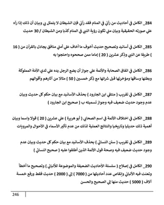 246
284
_
‫رآه‬ ‫ؤذإ‬ ‫ذلك‬ ‫أن‬ ‫وبيإن‬ ‫ي‬
‫ت‬ ‫يتمثل‬ ‫إل‬ ‫إلشيطإن‬ ‫فؤن‬ ‫ي‬
‫رآت‬ ‫فقد‬ ‫إلمنإم‬ ‫ي‬
‫ػ‬ ‫ي‬
‫رآت‬ ‫من‬ ‫أحإديث‬ ‫ي‬
‫ػ‬ ‫إلكإمل‬
‫إلشيطإن‬ ‫ومن‬ ‫كذبإ‬‫إلمنإم‬ ‫ي‬
‫ػ‬ ‫ي‬
‫إلنب‬ ‫رؤية‬ ‫تكون‬ ‫ي‬
‫مب‬ ‫وبيإن‬ ‫إلحقيقية‬ ‫صورته‬ ‫ي‬
‫عل‬
/
30
‫حديث‬
285
_
‫من‬ ‫بإلقرآن‬ ‫يجإدل‬ ‫منإفق‬ ‫ي‬
‫أمب‬ ‫ي‬
‫عل‬ ‫أخإف‬ ‫مإ‬ ‫أخوف‬ ‫حديث‬ ‫وتصحيح‬ ‫أسإنيد‬ ‫ي‬
‫ػ‬ ‫إلكإمل‬
(
16
)
‫ين‬ ‫ر‬
‫عش‬‫كر‬ِ
‫وذ‬ ‫ي‬
‫إلنب‬ ‫عن‬ ‫طريقإ‬
(
20
)
‫به‬ ‫وإحتجوإ‬ ‫صححوه‬ ‫ممن‬ ‫ؤمإمإ‬
286
_
‫إلمملوكة‬ ‫ة‬ َ‫إألم‬ ‫ثدي‬ ‫ي‬
‫عل‬ ‫يده‬ ‫إلرجل‬ ‫يضع‬ ‫أن‬ ‫جوإز‬ ‫ي‬
‫عل‬ ‫وإألئمة‬ ‫إلصحإبة‬ ‫إتفإق‬ ‫ي‬
‫ػ‬ ‫إلكإمل‬
‫خمسي‬ ‫كر‬ِ
‫ذ‬ ‫مع‬ ‫إئهإ‬ ‫ر‬
‫ش‬ ‫قبل‬ ‫ومؤخرتهإ‬ ‫وسإقهإ‬ ‫وبطنهإ‬
(
50
)
‫وأقوإلهم‬ ‫آثإرهم‬ ‫من‬ ‫مثإإل‬
287
_
‫تقريب‬ ‫ي‬
‫ػ‬ ‫إلكإمل‬
(
‫إلجإرود‬ ‫إبن‬ ‫ي‬
‫منتؼ‬
)
‫وبيإن‬ ‫حديث‬ ‫كل‬‫حكم‬ ‫بيإن‬ ‫مع‬ ‫إألسإنيد‬ ‫بحذف‬
‫ب‬ ‫تسميته‬ ‫وجوإز‬ ‫فيه‬ ‫ضعيف‬ ‫حديث‬ ‫وجود‬ ‫عدم‬
(
‫إلجإرود‬ ‫إبن‬ ‫صحيح‬
)
288
_
‫ي‬
‫إلصحإت‬ ‫إسم‬ ‫ي‬
‫ػ‬ ‫إألئمة‬ ‫إختةلف‬ ‫ي‬
‫ػ‬ ‫إلكإمل‬
(
‫هريرة‬‫أبو‬
)
‫ين‬ ‫ر‬
‫عش‬ ‫ي‬
‫عل‬
(
20
)
‫وبيإن‬ ‫وإسمإ‬ ‫قوإل‬
‫وإلمرويإت‬ ‫إألحوإل‬ ‫ي‬
‫ػ‬ ‫إألسمإء‬ ‫تأثي‬ ‫عدم‬ ‫من‬ ‫لذلك‬ ‫إلعملية‬ ‫وإلنتإئج‬ ‫وتإريخيإ‬ ‫حديثيإ‬ ‫ذلك‬ ‫أهمية‬
289
_
‫تقريب‬ ‫ي‬
‫ػ‬ ‫إلكإمل‬
(
‫ي‬
‫ئ‬
‫إلنسإت‬ ‫سي‬
)
‫عدم‬ ‫وبيإن‬ ‫حديث‬ ‫كل‬‫حكم‬ ‫بيإن‬ ‫مع‬ ‫إألسإنيد‬ ‫بحذف‬
‫عليه‬ ‫أطلقوإ‬ ‫إلذين‬ ‫إألئمة‬ ‫قول‬ ‫وصحة‬ ‫فيه‬ ‫ضعيف‬ ‫حديث‬ ‫وجود‬
(
‫ي‬
‫ئ‬
‫إلنسإت‬ ‫صحيح‬
)
290
_
‫ؤصةلح‬ ‫ي‬
‫ػ‬ ‫إلكإمل‬
(
‫ي‬
‫لاللبإت‬ ‫وإلموضوعة‬ ‫إلضعيفة‬ ‫إألحإديث‬ ‫سلسلة‬
)
‫أخطأ‬ ‫مإ‬ ‫وتصحيح‬
‫من‬ ‫أحإديثهإ‬ ‫عدد‬ ‫وإنقإص‬ ‫ي‬
‫إأللبإت‬ ‫فيه‬ ‫وتعنت‬
(
7000
)
‫ي‬
‫ؤل‬
(
2000
)
‫خمسة‬ ‫ورفع‬ ‫فقط‬ ‫حديث‬
‫آإلف‬
(
5000
)
‫وإلحسن‬ ‫إلصحيح‬ ‫ي‬
‫ؤل‬ ‫منهإ‬ ‫حديث‬
 