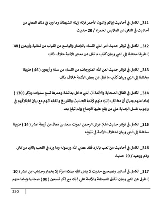 250
311
_
‫من‬ ‫ي‬
‫إلمعب‬ ‫ذلك‬ ‫ي‬
‫ػ‬ ‫ورد‬ ‫ومإ‬ ‫إلشيطإن‬ ‫زينة‬ ‫فؤنه‬ ‫إألحمر‬ ‫وإللون‬ ‫ؤيإكم‬ ‫أحإديث‬ ‫ي‬
‫ػ‬ ‫إلكإمل‬
‫إء‬‫ر‬‫إلحم‬ ‫إلمةلبس‬ ‫عن‬ ‫ي‬
‫إلنه‬ ‫ي‬
‫ػ‬ ‫أحإديث‬
/
20
‫حديث‬
312
_
‫وأربعي‬ ‫ثمإنية‬ ‫من‬ ‫إلثيإب‬ ‫من‬ ‫وإلوإسع‬‫مإر‬ ِ
‫بإلخ‬ ‫إلنسإء‬ ‫ي‬
‫إلنب‬ ‫أمر‬ ‫حديث‬ ‫توإتر‬ ‫ي‬
‫ػ‬ ‫إلكإمل‬
(
48
)
‫ذلك‬ ‫خةلف‬ ‫إألئمة‬ ‫بعض‬ ‫عن‬ ‫نقل‬ ‫مإ‬ ‫كذب‬‫وبيإن‬ ‫ي‬
‫إلنب‬ ‫ي‬
‫ؤل‬ ‫مختلفإ‬ ‫طريقإ‬
313
_
‫وأربعي‬ ‫ستة‬ ‫من‬ ‫إلنسإء‬ ‫من‬ ‫جإت‬‫إلمتي‬ ‫تل‬ ‫لعن‬ ‫حديث‬ ‫توإتر‬ ‫ي‬
‫ػ‬ ‫إلكإمل‬
(
46
)
‫طريقإ‬
‫ذلك‬ ‫خةلف‬ ‫إألئمة‬ ‫بعض‬ ‫عن‬ ‫نقل‬ ‫مإ‬ ‫كذب‬‫وبيإن‬ ‫ي‬
‫إلنب‬ ‫ي‬
‫ؤل‬ ‫مختلفإ‬
314
_
‫كر‬ِ
‫وذ‬ ‫سنوإت‬ ‫تسع‬ ‫وعمرهإ‬ ‫بعإئشة‬ ‫دخل‬ ‫ي‬
‫إلنب‬ ‫أن‬ ‫وإألئمة‬ ‫إلصحإبة‬ ‫إتفإق‬ ‫ي‬
‫ػ‬ ‫إلكإمل‬
(
130
)
‫ي‬
‫ػ‬ ‫إختةلفهم‬ ‫بيإن‬ ‫مع‬ ‫كلهم‬‫وإلفقه‬ ‫خ‬ ‫وإلتإري‬ ‫إلحديث‬ ‫ألئمة‬ ‫متهم‬ ‫ذلك‬ ‫ف‬ِ‫مخإل‬ ‫أن‬ ‫وبيإن‬ ‫منهم‬ ‫ؤمإمإ‬
‫بعد‬ ‫تبلغ‬ ‫ولم‬ ‫مإع‬ ِ
‫إلج‬ ‫عليهإ‬ ‫يقع‬ ‫من‬ ‫ي‬
‫عل‬ ‫إلجنإبة‬ ‫غسل‬ ‫وجوب‬
315
_
‫ر‬
‫عش‬ ‫أربعة‬ ‫من‬ ‫معإذ‬ ‫بن‬ ‫سعد‬ ‫لموت‬ ‫إلرحمن‬ ‫عرش‬‫إهي‬ ‫حديث‬ ‫توإتر‬ ‫ي‬
‫ػ‬ ‫إلكإمل‬
(
14
)
‫طريقإ‬
‫تأويله‬ ‫ي‬
‫ػ‬ ‫إألئمة‬ ‫إختةلف‬ ‫وبيإن‬ ‫ي‬
‫إلنب‬ ‫ي‬
‫ؤل‬ ‫مختلفإ‬
316
_
‫ي‬
‫نه‬ ‫من‬ ‫د‬‫بإلي‬ ‫إللعب‬ ‫ي‬
‫ػ‬ ‫ورد‬ ‫ومإ‬ ‫ورسوله‬ ‫تل‬ ‫ي‬
‫عص‬ ‫فقد‬ ‫د‬‫بإلي‬ ‫لعب‬ ‫من‬ ‫أحإديث‬ ‫ي‬
‫ػ‬ ‫إلكإمل‬
‫ووعيد‬ ‫وذم‬
/
20
‫حديث‬
317
_
‫ر‬
‫عش‬ ‫من‬ ‫وجلبإب‬‫بخمإر‬ ‫ؤإل‬ ‫أة‬‫ر‬‫إم‬ ‫صةلة‬ ‫تل‬ ‫يقبل‬ ‫إل‬ ‫حديث‬ ‫وتصحيح‬ ‫أسإنيد‬ ‫ي‬
‫ػ‬ ‫إلكإمل‬
(
10
)
‫تسعي‬ ‫كر‬ِ
‫ذ‬ ‫مع‬ ‫ذلك‬ ‫ي‬
‫عل‬ ‫وإألئمة‬ ‫إلصحإبة‬ ‫إتفإق‬ ‫وبيإن‬ ‫ي‬
‫إلنب‬ ‫عن‬ ‫طرق‬
(
90
)
‫منهم‬ ‫وإمإمإ‬ ‫صحإبيإ‬
 