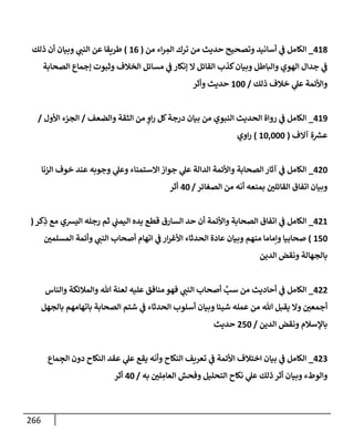 266
418
_
‫من‬ ‫إء‬‫ر‬ ِ
‫إلم‬ ‫ترك‬ ‫من‬ ‫حديث‬ ‫وتصحيح‬ ‫أسإنيد‬ ‫ي‬
‫ػ‬ ‫إلكإمل‬
(
16
)
‫ذلك‬ ‫أن‬ ‫وبيإن‬ ‫ي‬
‫إلنب‬ ‫عن‬ ‫طريقإ‬
‫إلصحإبة‬ ‫ؤجمإع‬ ‫وثبوت‬ ‫إلخةلف‬ ‫مسإئل‬ ‫ي‬
‫ػ‬ ‫ؤنكإر‬ ‫إل‬ ‫إلقإئل‬ ‫كذب‬‫وبيإن‬ ‫وإلبإطل‬ ‫إلهوي‬ ‫جدإل‬ ‫ي‬
‫ػ‬
‫ذلك‬ ‫خةلف‬ ‫ي‬
‫عل‬ ‫وإألئمة‬
/
100
‫وأثر‬ ‫حديث‬
419
_
‫وإلضعف‬ ‫إلثقة‬ ‫من‬ ٍ
‫إو‬‫ر‬ ‫كل‬‫درجة‬ ‫بيإن‬ ‫من‬ ‫إلنبوي‬ ‫إلحديث‬ ‫روإة‬ ‫ي‬
‫ػ‬ ‫إلكإمل‬
/
‫إألول‬ ‫إلجزء‬
/
‫آإلف‬ ‫ة‬ ‫ر‬
‫عش‬
(
10,000
)
‫إوي‬‫ر‬
420
_
‫إلزنإ‬ ‫خوف‬ ‫عند‬ ‫وجوبه‬ ‫ي‬
‫وعل‬ ‫إإلستمنإء‬ ‫جوإز‬ ‫ي‬
‫عل‬ ‫إلدإلة‬ ‫وإألئمة‬ ‫إلصحإبة‬ ‫آثإر‬ ‫ي‬
‫ػ‬ ‫إلكإمل‬
‫إلصغإئر‬ ‫من‬ ‫أنه‬ ‫بمنعه‬ ‫إلقإئلي‬ ‫إتفإق‬ ‫وبيإن‬
/
40
‫أثر‬
421
_
‫كر‬ِ
‫ذ‬ ‫مع‬ ‫إليشي‬ ‫رجله‬ ‫ثم‬ ‫ي‬
‫إليمب‬ ‫يده‬ ‫قطع‬ ‫إلسإرق‬ ‫حد‬ ‫أن‬ ‫وإألئمة‬ ‫إلصحإبة‬ ‫إتفإق‬ ‫ي‬
‫ػ‬ ‫إلكإمل‬
(
150
)
‫إلمسلمي‬ ‫وأئمة‬ ‫ي‬
‫إلنب‬ ‫أصحإب‬ ‫إتهإم‬ ‫ي‬
‫ػ‬ ‫إر‬‫ر‬‫إألغ‬ ‫إلحدثإء‬ ‫عإدة‬ ‫وبيإن‬ ‫منهم‬ ‫وإمإمإ‬ ‫صحإبيإ‬
‫إلدين‬ ‫ونقض‬ ‫بإلجهإلة‬
422
_
‫وإلنإس‬ ‫وإلمةلئكة‬ ‫تل‬ ‫لعنة‬ ‫عليه‬ ‫منإفق‬ ‫فهو‬ ‫ي‬
‫إلنب‬ ‫أصحإب‬ َّ
‫سب‬ ‫من‬ ‫أحإديث‬ ‫ي‬
‫ػ‬ ‫إلكإمل‬
‫بإلجهل‬ ‫بإتهإمهم‬ ‫إلصحإبة‬ ‫شتم‬ ‫ي‬
‫ػ‬ ‫إلحدثإء‬ ‫أسلوب‬ ‫وبيإن‬ ‫شيئإ‬ ‫عمله‬ ‫من‬ ‫تل‬ ‫يقبل‬ ‫وإل‬ ‫أجمعي‬
‫إلدين‬ ‫ونقض‬ ‫بإؤلسةلم‬
/
250
‫حديث‬
423
_
‫مإع‬ ِ
‫إلج‬ ‫دون‬ ‫إلنكإح‬ ‫عقد‬ ‫ي‬
‫عل‬ ‫يقع‬ ‫وأنه‬ ‫إلنكإح‬ ‫تعريف‬ ‫ي‬
‫ػ‬ ‫إألئمة‬ ‫إختةلف‬ ‫بيإن‬ ‫ي‬
‫ػ‬ ‫إلكإمل‬
‫به‬ ‫لي‬ ِ
‫إلعإم‬ ‫وفحش‬ ‫إلتحليل‬ ‫نكإح‬ ‫ي‬
‫عل‬ ‫ذلك‬ ‫أثر‬ ‫وبيإن‬ ‫وإلوطء‬
/
40
‫أثر‬
 