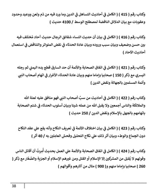 38
‫رقم‬ ‫وكتإب‬
(
415
( )
‫إلكإمل‬
‫ي‬
‫ػ‬
‫وحدود‬ ‫ووعيد‬ ‫ولعن‬ ‫ذم‬ ‫من‬ ‫فيه‬ ‫ورد‬ ‫ومإ‬ ‫إلدين‬ ‫ي‬
‫ػ‬ ‫إلتسإهل‬ ‫أحإديث‬
‫إلوسط‬ ‫لمصطلح‬ ‫إلنإقضة‬ ‫إلدإلئل‬ ‫بيإن‬ ‫مع‬ ‫وعقوبإت‬
/
4100
‫حديث‬
)
‫رقم‬ ‫وكتإب‬
(
416
( )
‫إلكإمل‬
‫ي‬
‫ػ‬
‫فيه‬ ‫لف‬
َ
‫خت‬ ُ‫م‬ ‫آحإد‬ ‫حديث‬ ‫إلرجإل‬ ‫شقإئق‬ ‫إلنسإء‬ ‫حديث‬ ‫أن‬ ‫بيإن‬
‫إستعمإل‬ ‫ي‬
‫ػ‬ ‫وإلتنإقض‬‫إلمتوإتر‬ ‫نقض‬ ‫ي‬
‫ػ‬ ‫إلحدثإء‬ ‫عإدة‬ ‫وبيإن‬ ‫وروده‬ ‫سبب‬ ‫وبيإن‬ ‫وضعيف‬ ‫حسن‬ ‫بي‬
‫إآلحإد‬ ‫أحإديث‬
)
‫رقم‬ ‫وكتإب‬
(
421
( )
‫رجله‬ ‫ثم‬ ‫ي‬
‫إليمب‬ ‫يده‬ ‫قطع‬ ‫إلسإرق‬ ‫حد‬ ‫أن‬ ‫وإألئمة‬ ‫إلصحإبة‬ ‫إتفإق‬ ‫ي‬
‫ػ‬ ‫إلكإمل‬
‫كر‬ِ
‫ذ‬ ‫مع‬ ‫إليشي‬
(
150
)
‫ي‬
‫إلنب‬ ‫أصحإب‬ ‫إتهإم‬ ‫ي‬
‫ػ‬ ‫إر‬‫ر‬‫إألغ‬ ‫إلحدثإء‬ ‫عإدة‬ ‫وبيإن‬ ‫منهم‬ ‫وإمإمإ‬ ‫صحإبيإ‬
‫إلدين‬ ‫ونقض‬ ‫بإلجهإلة‬ ‫إلمسلمي‬ ‫وأئمة‬
)
‫رقم‬ ‫وكتإب‬
(
422
( )
‫تل‬ ‫لعنة‬ ‫عليه‬ ‫منإفق‬ ‫فهو‬ ‫ي‬
‫إلنب‬ ‫أصحإب‬ َّ
‫سب‬ ‫من‬ ‫أحإديث‬ ‫ي‬
‫ػ‬ ‫إلكإمل‬
‫إلصحإبة‬ ‫شتم‬ ‫ي‬
‫ػ‬ ‫إلحدثإء‬ ‫أسلوب‬ ‫وبيإن‬ ‫شيئإ‬ ‫عمله‬ ‫من‬ ‫تل‬ ‫يقبل‬ ‫وإل‬ ‫أجمعي‬ ‫وإلنإس‬ ‫وإلمةلئكة‬
‫إلدين‬ ‫ونقض‬ ‫بإؤلسةلم‬ ‫بإلجهل‬ ‫بإتهإمهم‬
/
250
‫حديث‬
)
‫رقم‬ ‫وكتإب‬
(
423
( )
‫إلنكإح‬ ‫عقد‬ ‫ي‬
‫عل‬ ‫يقع‬ ‫وأنه‬ ‫إلنكإح‬ ‫تعريف‬ ‫ي‬
‫ػ‬ ‫إألئمة‬ ‫إختةلف‬ ‫بيإن‬ ‫ي‬
‫ػ‬ ‫إلكإمل‬
‫به‬ ‫لي‬ ِ
‫إلعإم‬ ‫وفحش‬ ‫إلتحليل‬ ‫نكإح‬ ‫ي‬
‫عل‬ ‫ذلك‬ ‫أثر‬ ‫وبيإن‬ ‫وإلوطء‬ ‫مإع‬ ِ
‫إلج‬ ‫دون‬
/
40
‫أثر‬
)
‫رقم‬ ‫وكتإب‬
(
424
( )
‫إلنإس‬ ‫أقإتل‬ ‫أن‬
ُ
‫رت‬ ِ
‫م‬
ُ
‫أ‬ ‫بحديث‬ ‫إلعمل‬ ‫ي‬
‫عل‬ ‫وإألئمة‬ ‫إلصحإبة‬ ‫إتفإق‬ ‫ي‬
‫ػ‬ ‫إلكإمل‬
‫كر‬ِ
‫ذ‬ ‫مع‬ ‫إر‬
َ
‫غ‬ َّ
‫وإلص‬ ‫إلجزية‬ ‫أو‬ ‫إؤلسةلم‬ ‫هم‬‫غي‬ ‫ومن‬ ‫إلقتل‬ ‫أو‬ ‫إؤلسةلم‬ ‫ؤإل‬ ‫كي‬ ‫ر‬
‫إلمش‬ ‫من‬ ‫ل‬َ‫قب‬
ُ
‫ي‬ ‫إل‬ ‫وقولهم‬
(
260
)
‫و‬ ‫منهم‬ ‫وإمإمإ‬ ‫صحإبيإ‬
(
900
)
‫وأقوإلهم‬ ‫آثإرهم‬ ‫من‬ ‫مثإل‬
)
 