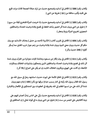 60
‫رقم‬ ‫وكتإب‬
(
588
)
(
‫ع‬ِ‫ب‬
ُ
‫ط‬ ‫إت‬‫ر‬‫م‬ ‫ثةلث‬ ‫إلجمعة‬ ‫صةلة‬ ‫ترك‬ ‫من‬ ‫حديث‬ ‫وتصحيح‬ ‫أسإنيد‬ ‫ي‬
‫ػ‬ ‫إلكإمل‬
‫من‬ ‫منإفقإ‬ ‫ب‬ِ‫ت‬
ُ
‫وك‬ ‫قلبه‬ ‫ي‬
‫عل‬
(
16
)
‫ي‬
‫إلنب‬ ‫عن‬ ‫طريقإ‬
)
‫رقم‬ ‫وكتإب‬
(
589
)
(
‫سبع‬ ‫من‬ ‫ة‬
َ
‫ل‬ ِ
‫ف‬
َ
‫ت‬ ‫فلتخرج‬ ‫أة‬‫ر‬‫إلم‬ ‫خرجت‬ ‫ؤذإ‬ ‫حديث‬ ‫وتصحيح‬ ‫أسإنيد‬ ‫ي‬
‫ػ‬ ‫إلكإمل‬
(
7
)
‫وإلمنإفقي‬ ‫إلحدثإء‬ ‫وخبث‬ ‫بةلدة‬ ‫فضح‬ ‫ي‬
‫ػ‬ ‫إللفظ‬ ‫بذلك‬ ‫إلتعبي‬ ‫أثر‬ ‫شدة‬ ‫وبيإن‬ ‫ي‬
‫إلنب‬ ‫عن‬ ‫طرق‬
‫وعطر‬ ٍ
‫بزينة‬ ‫أة‬‫ر‬‫إلم‬ ‫لخروج‬ ‫ين‬‫إلمجي‬
)
‫رقم‬ ‫وكتإب‬
(
606
)
(
‫كتإب‬‫تقريب‬ ‫ي‬
‫ػ‬ ‫إلكإمل‬
(
‫حنبل‬ ‫بن‬ ‫ألحمد‬ ‫بة‬ ‫ر‬
‫إألش‬
)
‫بيإن‬ ‫مع‬ ‫إألسإنيد‬ ‫بحذف‬
‫ر‬ ِ
‫سك‬
ُ
‫ي‬ ‫ممإ‬ ‫إلقليل‬ ‫ب‬ ‫ر‬
‫ش‬‫جوإز‬ ‫زعم‬ ‫من‬ ‫وخبث‬ ‫بةلدة‬ ‫شدة‬ ‫وبيإن‬ ‫إلنبيذ‬ ‫ي‬
‫معب‬ ‫وبيإن‬ ‫حديث‬ ‫كل‬‫حكم‬
‫ه‬ ُ
‫ي‬ِ‫كث‬
/
240
‫وأثر‬ ‫حديث‬
)
‫رقم‬ ‫وكتإب‬
(
611
)
(
‫شدة‬ ‫وبيإن‬ ‫إلقرآن‬ ‫من‬ ‫متوإترة‬ ‫آليإت‬ ‫وعإئشة‬ ‫مسعود‬ ‫إبن‬ ‫ؤنكإر‬ ‫بيإن‬ ‫ي‬
‫ػ‬ ‫إلكإمل‬
‫إت‬‫ر‬‫ومنك‬ ‫إلخةلف‬ ‫بشذوذإت‬ ‫يتمحكون‬ ‫إلذين‬ ‫وإلمنإفقي‬ ‫إلحدثإء‬ ‫وخبث‬ ‫بةلدة‬ ‫فضح‬ ‫ي‬
‫ػ‬ ‫ذلك‬ ‫أثر‬
‫إج‬‫ز‬‫إلم‬ ‫ي‬
‫عل‬ ‫يكن‬ ‫لم‬ ‫ؤن‬ ‫إلثإبت‬ ‫إلخةلف‬ ‫وينكرون‬ ‫إلهوي‬ ‫ي‬
‫عل‬ ‫كإنت‬‫ؤن‬ ‫إألخطإء‬
/
70
‫أثر‬
)
‫رقم‬ ‫وكتإب‬
(
613
( )
‫مع‬ ‫تل‬ ‫سبيل‬ ‫ي‬
‫ػ‬ ٌ‫رجل‬ ‫إستشهد‬ ‫حديث‬ ‫ثبوت‬ ‫ي‬
‫عل‬ ‫إألئمة‬ ‫إتفإق‬ ‫ي‬
‫ػ‬ ‫إلكإمل‬
‫كر‬ِ
‫ذ‬ ‫مع‬ ‫شقهإ‬ ٍ‫عبإءة‬ ‫بسبب‬ ‫إلنإر‬ ‫ي‬
‫ػ‬ ‫أيته‬‫ر‬ ‫تل‬ ‫رسول‬ ‫فقإل‬ ‫تل‬ ‫رسول‬
(
100
)
‫وبيإن‬ ‫منهم‬ ‫ؤمإم‬
‫وإلكبإئر‬ ‫إألفعإل‬ ‫ي‬
‫ػ‬ ‫ي‬ِ‫ل‬ِ‫إلمتمإث‬ ‫بي‬ ‫إلعقوبإت‬ ‫ي‬
‫ػ‬ ِ
‫ه‬ ِ
‫بتفريق‬ ‫تل‬ ‫ي‬
‫ؤل‬ ‫إلظلم‬ ‫نسبوإ‬ ‫من‬ ‫ي‬
‫عل‬ ‫ذلك‬ ‫أثر‬ ‫شدة‬
)
‫رقم‬ ‫وكتإب‬
(
618
)
(
‫ي‬
‫عل‬ ‫فيهم‬ ‫إلصإبر‬
ٌ
‫زمإن‬ ‫إلنإس‬ ‫ي‬
‫عل‬ ‫ي‬
‫يأت‬ ‫حديث‬ ‫وتصحيح‬ ‫أسإنيد‬ ‫ي‬
‫ػ‬ ‫إلكإمل‬
‫ست‬ ‫من‬ ‫إلجمر‬ ‫ي‬
‫عل‬ ‫كإلقإبض‬‫ينه‬ ِ
‫د‬
(
6
)
‫ي‬
‫تعإل‬ ‫قوله‬ ‫ي‬
‫ػ‬ ‫مإ‬ ‫وبيإن‬ ‫ي‬
‫إلنب‬ ‫عن‬ ‫طرق‬
(
‫ي‬
‫ػ‬ ‫إلمنإفقي‬ ‫ؤن‬
 
