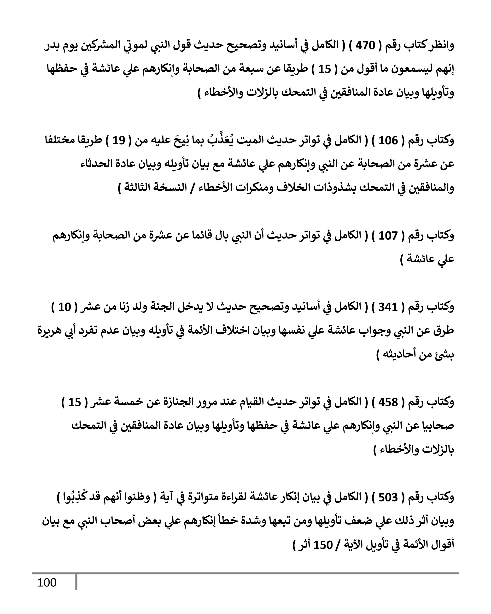 100
‫وإنظر‬
‫رقم‬ ‫كتإب‬
(
470
)
(
‫بدر‬ ‫يوم‬ ‫كي‬ ‫ر‬
‫إلمش‬ ‫ي‬
‫لموب‬ ‫ي‬
‫إلنت‬ ‫قول‬ ‫حديث‬ ‫وتصحيح‬ ‫أسإنيد‬ ‫ي‬
‫ػ‬ ‫إلكإمل‬
‫من‬ ‫أقول‬ ‫مإ‬ ‫ليسمعون‬ ‫ؤنهم‬
(
15
)
‫حفظهإ‬ ‫ي‬
‫ػ‬ ‫عإئشة‬ ‫ي‬
‫عل‬ ‫وإنكإرهم‬ ‫إلصحإبة‬ ‫من‬ ‫سبعة‬ ‫عن‬ ‫طريقإ‬
‫وإألخطإء‬ ‫بإلزإلت‬ ‫إلتمحك‬ ‫ي‬
‫ػ‬ ‫إلمنإفقي‬ ‫عإدة‬ ‫وبيإن‬ ‫وتأويلهإ‬
)
‫رقم‬ ‫وكتإب‬
(
106
( )
‫من‬ ‫عليه‬
َ
‫يح‬ِ‫ن‬ ‫بمإ‬
ُ
‫ب‬
َّ
‫ذ‬ َ‫ع‬
ُ
‫ي‬ ‫إلميت‬ ‫حديث‬ ‫توإتر‬ ‫ي‬
‫ػ‬ ‫إلكإمل‬
(
19
)
‫مختلفإ‬ ‫طريقإ‬
‫إلحدثإء‬ ‫عإدة‬ ‫وبيإن‬ ‫تأويله‬ ‫بيإن‬ ‫مع‬ ‫عإئشة‬ ‫ي‬
‫عل‬ ‫وإنكإرهم‬ ‫ي‬
‫إلنت‬ ‫عن‬ ‫إلصحإبة‬ ‫من‬ ‫ة‬ ‫ر‬
‫عش‬ ‫عن‬
‫إألخطإء‬ ‫إت‬‫ر‬‫ومنك‬ ‫إلخةلف‬ ‫بشذوذإت‬ ‫إلتمحك‬ ‫ي‬
‫ػ‬ ‫وإلمنإفقي‬
/
‫إلثإلثة‬ ‫إلنسخة‬
)
‫رقم‬ ‫وكتإب‬
(
107
( )
‫وإنكإرهم‬ ‫إلصحإبة‬ ‫من‬ ‫ة‬ ‫ر‬
‫عش‬ ‫عن‬ ‫قإئمإ‬ ‫بإل‬ ‫ي‬
‫إلنت‬ ‫أن‬ ‫حديث‬ ‫توإتر‬ ‫ي‬
‫ػ‬ ‫إلكإمل‬
‫عإئشة‬ ‫ي‬
‫عل‬
)
‫رقم‬ ‫وكتإب‬
(
341
( )
‫ر‬
‫عش‬ ‫من‬ ‫زنإ‬ ‫ولد‬ ‫إلجنة‬ ‫يدخل‬ ‫إل‬ ‫حديث‬ ‫وتصحيح‬ ‫أسإنيد‬ ‫ي‬
‫ػ‬ ‫إلكإمل‬
(
10
)
‫هريرة‬ ‫ي‬
‫أب‬ ‫تفرد‬ ‫عدم‬ ‫وبيإن‬ ‫تأويله‬ ‫ي‬
‫ػ‬ ‫إألئمة‬ ‫إختةلف‬ ‫وبيإن‬ ‫نفسهإ‬ ‫ي‬
‫عل‬ ‫عإئشة‬ ‫وجوإب‬ ‫ي‬
‫إلنت‬ ‫عن‬ ‫طرق‬
‫أحإديثه‬ ‫من‬ ‫ر‬
‫بش‬
)
‫رقم‬ ‫وكتإب‬
(
458
)
(
‫ر‬
‫عش‬ ‫خمسة‬ ‫عن‬ ‫إلجنإزة‬ ‫مرور‬ ‫عند‬ ‫إلقيإم‬ ‫حديث‬ ‫توإتر‬ ‫ي‬
‫ػ‬ ‫إلكإمل‬
(
15
)
‫إلتمحك‬ ‫ي‬
‫ػ‬ ‫إلمنإفقي‬ ‫عإدة‬ ‫وبيإن‬ ‫وتأويلهإ‬ ‫حفظهإ‬ ‫ي‬
‫ػ‬ ‫عإئشة‬ ‫ي‬
‫عل‬ ‫وإنكإرهم‬ ‫ي‬
‫إلنت‬ ‫عن‬ ‫صحإبيإ‬
‫وإألخطإء‬ ‫بإلزإلت‬
)
‫رقم‬ ‫وكتإب‬
(
503
)
(
‫آية‬ ‫ي‬
‫ػ‬ ‫متوإترة‬ ‫إءة‬‫ر‬‫لق‬ ‫عإئشة‬‫ؤنكإر‬ ‫بيإن‬ ‫ي‬
‫ػ‬ ‫إلكإمل‬
(
‫وإ‬
ُ
‫ب‬ ِ
‫ذ‬
ُ
‫ك‬‫قد‬ ‫أنهم‬ ‫وظنوإ‬
)
‫بيإن‬ ‫مع‬ ‫ي‬
‫إلنت‬ ‫أصحإب‬ ‫بعض‬ ‫ي‬
‫عل‬ ‫ؤنكإرهم‬ ‫خطأ‬ ‫وشدة‬ ‫تبعهإ‬ ‫ومن‬ ‫تأويلهإ‬ ‫ضعف‬ ‫ي‬
‫عل‬ ‫ذلك‬ ‫أثر‬ ‫وبيإن‬
‫إآلية‬ ‫تأويل‬ ‫ي‬
‫ػ‬ ‫إألئمة‬ ‫أقوإل‬
/
150
‫أثر‬
)
 