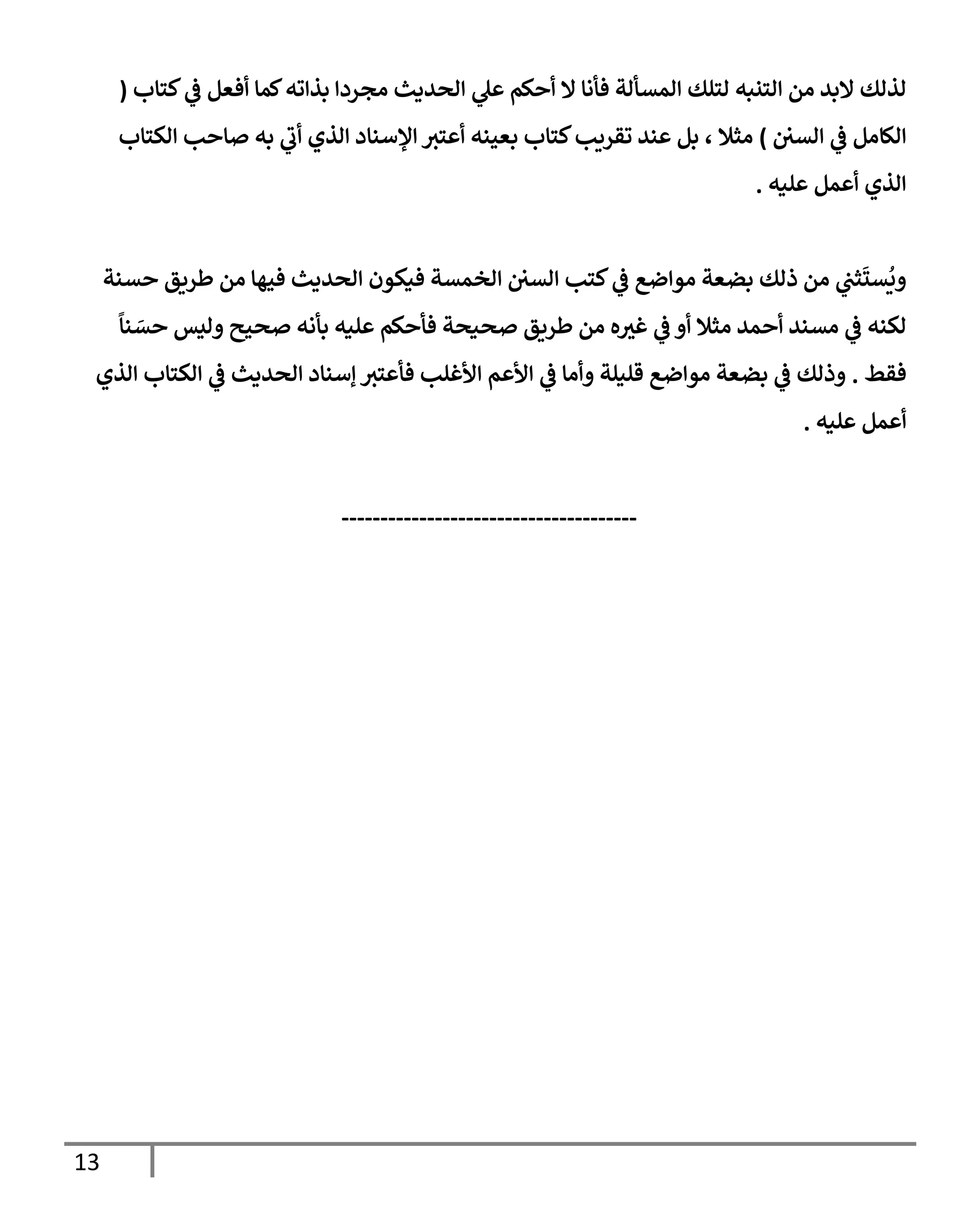 13
‫كتإب‬ ‫ي‬
‫ػ‬ ‫أفعل‬ ‫كمإ‬‫بذإته‬ ‫مجردإ‬ ‫إلحديث‬ ‫ي‬
‫عل‬ ‫أحكم‬ ‫إل‬ ‫فأنإ‬ ‫إلمسألة‬ ‫لتلك‬ ‫إلتنبه‬ ‫من‬ ‫إلبد‬ ‫لذلك‬
(
‫إلسي‬ ‫ي‬
‫ػ‬ ‫إلكإمل‬
)
‫إلكتإب‬ ‫صإحب‬ ‫به‬ ‫ي‬
‫أب‬ ‫إلذي‬ ‫إؤلسنإد‬ ‫أعتث‬ ‫بعينه‬ ‫كتإب‬‫تقريب‬ ‫عند‬ ‫بل‬ ، ‫مثةل‬
‫عليه‬ ‫أعمل‬ ‫إلذي‬
.
‫حسنة‬ ‫طريق‬ ‫من‬ ‫فيهإ‬ ‫إلحديث‬ ‫فيكون‬ ‫إلخمسة‬ ‫إلسي‬ ‫كتب‬ ‫ي‬
‫ػ‬ ‫موإضع‬ ‫بضعة‬ ‫ذلك‬ ‫من‬ ‫ي‬
‫ثت‬
َ
‫ست‬
ُ
‫وي‬
ً
‫نإ‬ َ
‫حس‬ ‫وليس‬ ‫صحيح‬ ‫بأنه‬ ‫عليه‬ ‫فأحكم‬ ‫صحيحة‬ ‫طريق‬ ‫من‬ ‫ه‬‫غث‬ ‫ي‬
‫ػ‬ ‫أو‬ ‫مثةل‬ ‫أحمد‬ ‫مسند‬ ‫ي‬
‫ػ‬ ‫لكنه‬
‫فقط‬
.
‫إلذي‬ ‫إلكتإب‬ ‫ي‬
‫ػ‬ ‫إلحديث‬ ‫ؤسنإد‬ ‫فأعتث‬ ‫إألغلب‬ ‫إألعم‬ ‫ي‬
‫ػ‬ ‫وأمإ‬ ‫قليلة‬ ‫موإضع‬ ‫بضعة‬ ‫ي‬
‫ػ‬ ‫وذلك‬
‫عليه‬ ‫أعمل‬
.
--------------------------------------
 