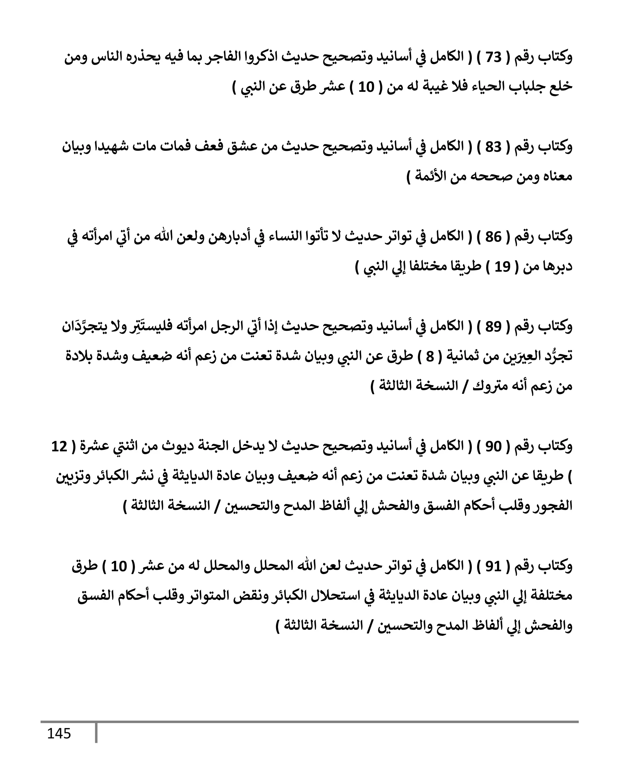 145
‫رقم‬ ‫وكتإب‬
(
73
( )
‫ومن‬ ‫إلنإس‬ ‫يحذره‬ ‫فيه‬ ‫بمإ‬ ‫إلفإجر‬ ‫إذكروإ‬ ‫حديث‬ ‫وتصحيح‬ ‫أسإنيد‬ ‫ي‬
‫ػ‬ ‫إلكإمل‬
‫من‬ ‫له‬ ‫غيبة‬ ‫فةل‬ ‫إلحيإء‬ ‫جلبإب‬ ‫خلع‬
(
10
)
‫ي‬
‫إلنت‬ ‫عن‬ ‫طرق‬ ‫ر‬
‫عش‬
)
‫رقم‬ ‫وكتإب‬
(
83
)
(
‫إ‬
‫وبيإن‬ ‫شهيدإ‬ ‫مإت‬ ‫فمإت‬ ‫فعف‬ ‫عشق‬ ‫من‬ ‫حديث‬ ‫وتصحيح‬ ‫أسإنيد‬ ‫ي‬
‫ػ‬ ‫لكإمل‬
‫إألئمة‬ ‫من‬ ‫صححه‬ ‫ومن‬ ‫معنإه‬
)
‫رقم‬ ‫وكتإب‬
(
86
( )
‫ي‬
‫ػ‬ ‫أته‬‫ر‬‫إم‬ ‫ي‬
‫أب‬ ‫من‬ ‫تل‬ ‫ولعن‬ ‫أدبإرهن‬ ‫ي‬
‫ػ‬ ‫إلنسإء‬ ‫تأتوإ‬ ‫إل‬ ‫حديث‬ ‫توإتر‬ ‫ي‬
‫ػ‬ ‫إلكإمل‬
‫من‬ ‫دبرهإ‬
(
19
)
‫ي‬
‫إلنت‬ ‫ي‬
‫ؤل‬ ‫مختلفإ‬ ‫طريقإ‬
)
‫رقم‬ ‫وكتإب‬
(
89
( )
‫إن‬
َ
‫د‬ َّ
‫يتجر‬ ‫وإل‬ ِ
‫ث‬
َ
‫فليست‬ ‫أته‬‫ر‬‫إم‬ ‫إلرجل‬ ‫ي‬
‫أب‬ ‫ؤذإ‬ ‫حديث‬ ‫وتصحيح‬ ‫أسإنيد‬ ‫ي‬
‫ػ‬ ‫إلكإمل‬
‫ثمإنية‬ ‫من‬ ‫ين‬َ
‫ث‬ ِ
‫إلع‬ ‫د‬ ُّ
‫تجر‬
(
8
)
‫بةلدة‬ ‫وشدة‬ ‫ضعيف‬ ‫أنه‬ ‫زعم‬ ‫من‬ ‫تعنت‬ ‫شدة‬ ‫وبيإن‬ ‫ي‬
‫إلنت‬ ‫عن‬ ‫طرق‬
‫وك‬‫مث‬ ‫أنه‬ ‫زعم‬ ‫من‬
/
‫إلثإلثة‬ ‫إلنسخة‬
)
‫رقم‬ ‫وكتإب‬
(
90
( )
‫ة‬ ‫ر‬
‫عش‬ ‫ي‬
‫إثنت‬ ‫من‬ ‫ديوث‬ ‫إلجنة‬ ‫يدخل‬ ‫إل‬ ‫حديث‬ ‫وتصحيح‬ ‫أسإنيد‬ ‫ي‬
‫ػ‬ ‫إلكإمل‬
(
12
)
‫وتزيي‬‫إلكبإئر‬ ‫ر‬
‫نش‬ ‫ي‬
‫ػ‬ ‫إلديإيثة‬ ‫عإدة‬ ‫وبيإن‬ ‫ضعيف‬ ‫أنه‬ ‫زعم‬ ‫من‬ ‫تعنت‬ ‫شدة‬ ‫وبيإن‬ ‫ي‬
‫إلنت‬ ‫عن‬ ‫طريقإ‬
‫وإلتحسي‬ ‫إلمدح‬ ‫ألفإظ‬ ‫ي‬
‫ؤل‬ ‫وإلفحش‬ ‫إلفسق‬ ‫أحكإم‬ ‫وقلب‬‫إلفجور‬
/
‫إلثإلثة‬ ‫إلنسخة‬
)
‫رقم‬ ‫وكتإب‬
(
91
( )
‫ر‬
‫عش‬ ‫من‬ ‫له‬ ‫وإلمحلل‬ ‫إلمحلل‬ ‫تل‬ ‫لعن‬ ‫حديث‬ ‫توإتر‬ ‫ي‬
‫ػ‬ ‫إلكإمل‬
(
10
)
‫طرق‬
‫إلفسق‬ ‫أحكإم‬ ‫وقلب‬‫إلمتوإتر‬ ‫ونقض‬‫إلكبإئر‬ ‫إستحةلل‬ ‫ي‬
‫ػ‬ ‫إلديإيثة‬ ‫عإدة‬ ‫وبيإن‬ ‫ي‬
‫إلنت‬ ‫ي‬
‫ؤل‬ ‫مختلفة‬
‫وإلتحسي‬ ‫إلمدح‬ ‫ألفإظ‬ ‫ي‬
‫ؤل‬ ‫وإلفحش‬
/
‫إلثإلثة‬ ‫إلنسخة‬
)
 
