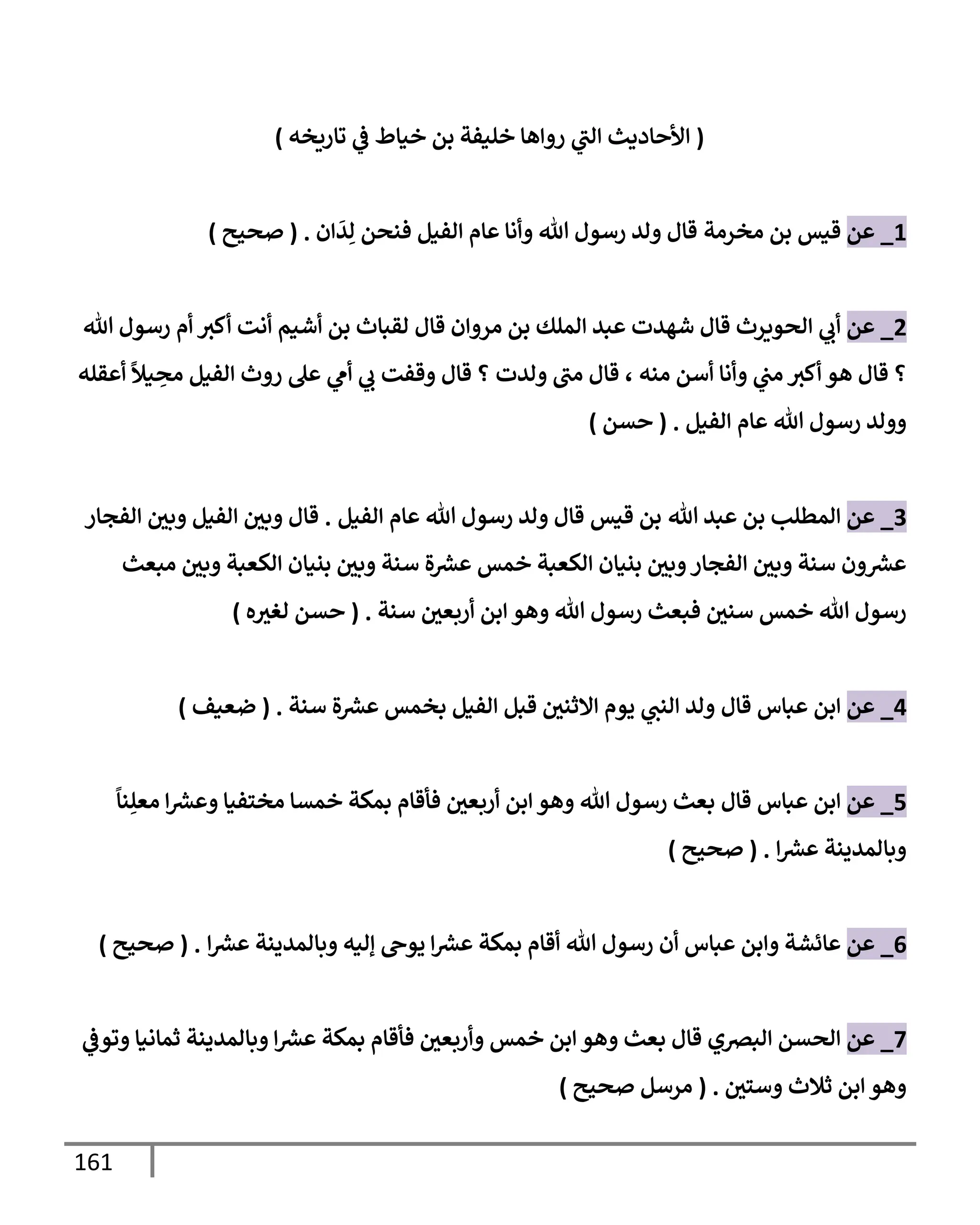 161
(
‫تإريخه‬ ‫ي‬
‫ػ‬ ‫خيإط‬ ‫بن‬ ‫خليفة‬ ‫روإهإ‬ ‫ي‬
‫إلت‬ ‫إألحإديث‬
)
1
_
‫عن‬
‫مخرمة‬ ‫بن‬ ‫قيس‬
‫إن‬
َ
‫د‬ِ‫ل‬ ‫فنحن‬ ‫إلفيل‬ ‫عإم‬ ‫وأنإ‬ ‫تل‬ ‫رسول‬ ‫ولد‬ ‫قإل‬
.
(
‫صحيح‬
)
2
_
‫عن‬
‫تل‬ ‫رسول‬ ‫أم‬ ‫أكث‬ ‫أنت‬ ‫أشيم‬ ‫بن‬ ‫لقبإث‬ ‫قإل‬ ‫مروإن‬ ‫بن‬ ‫إلملك‬ ‫عبد‬ ‫شهدت‬ ‫قإل‬ ‫إلحويرث‬ ‫ي‬
‫أب‬
‫منه‬ ‫أسن‬ ‫وأنإ‬ ‫ي‬
‫مت‬ ‫أكث‬ ‫هو‬ ‫قإل‬ ‫؟‬
،
‫ولدت‬ ‫مت‬ ‫قإل‬
‫أعقله‬
ً
‫يال‬ ِ
‫مح‬ ‫إلفيل‬ ‫روث‬ ‫عل‬ ‫ي‬
‫أم‬ ‫ي‬
‫ب‬ ‫وقفت‬ ‫قإل‬ ‫؟‬
‫إلفيل‬ ‫عإم‬ ‫تل‬ ‫رسول‬ ‫وولد‬
.
(
‫حسن‬
)
3
_
‫عن‬
‫تل‬ ‫عبد‬ ‫بن‬ ‫إلمطلب‬
‫قيس‬ ‫بن‬
‫إلفيل‬ ‫عإم‬ ‫تل‬ ‫رسول‬ ‫ولد‬ ‫قإل‬
.
‫إلفجإر‬ ‫وبي‬ ‫إلفيل‬ ‫وبي‬ ‫قإل‬
‫مبعث‬ ‫وبي‬ ‫إلكعبة‬ ‫بنيإن‬ ‫وبي‬ ‫سنة‬ ‫ة‬ ‫ر‬
‫عش‬ ‫خمس‬ ‫إلكعبة‬ ‫بنيإن‬ ‫وبي‬‫إلفجإر‬ ‫وبي‬ ‫سنة‬ ‫ون‬ ‫ر‬
‫عش‬
‫سنة‬ ‫أربعي‬ ‫إبن‬ ‫وهو‬ ‫تل‬ ‫رسول‬ ‫فبعث‬ ‫سني‬ ‫خمس‬ ‫تل‬ ‫رسول‬
.
(
‫ه‬‫لغث‬ ‫حسن‬
)
4
_
‫عن‬
‫قإل‬ ‫عبإس‬ ‫إبن‬
‫سنة‬ ‫ة‬ ‫ر‬
‫عش‬ ‫بخمس‬ ‫إلفيل‬ ‫قبل‬ ‫إإلثني‬ ‫يوم‬ ‫ي‬
‫إلنت‬ ‫ولد‬
.
(
‫ضعيف‬
)
5
_
‫عن‬
‫قإل‬ ‫عبإس‬ ‫إبن‬
ً
‫نإ‬ِ‫معل‬ ‫إ‬ ‫ر‬
‫وعش‬ ‫مختفيإ‬ ‫خمسإ‬ ‫بمكة‬ ‫فأقإم‬ ‫أربعي‬ ‫إبن‬ ‫وهو‬ ‫تل‬ ‫رسول‬ ‫بعث‬
‫إ‬ ‫ر‬
‫عش‬ ‫وبإلمدينة‬
.
(
‫صحيح‬
)
6
_
‫عن‬
‫إ‬ ‫ر‬
‫عش‬ ‫وبإلمدينة‬ ‫ؤليه‬ ‫يوح‬ ‫إ‬ ‫ر‬
‫عش‬ ‫بمكة‬ ‫أقإم‬ ‫تل‬ ‫رسول‬ ‫أن‬ ‫عبإس‬ ‫وإبن‬ ‫عإئشة‬
.
(
‫صحيح‬
)
7
_
‫عن‬
‫ي‬
‫وتوػ‬ ‫ثمإنيإ‬ ‫وبإلمدينة‬ ‫إ‬ ‫ر‬
‫عش‬ ‫بمكة‬ ‫فأقإم‬ ‫وأربعي‬ ‫خمس‬ ‫إبن‬ ‫وهو‬ ‫بعث‬ ‫قإل‬ ‫إلبرصي‬ ‫إلحسن‬
‫وستي‬ ‫ثةلث‬ ‫إبن‬ ‫وهو‬
.
(
‫صحيح‬ ‫مرسل‬
)
 