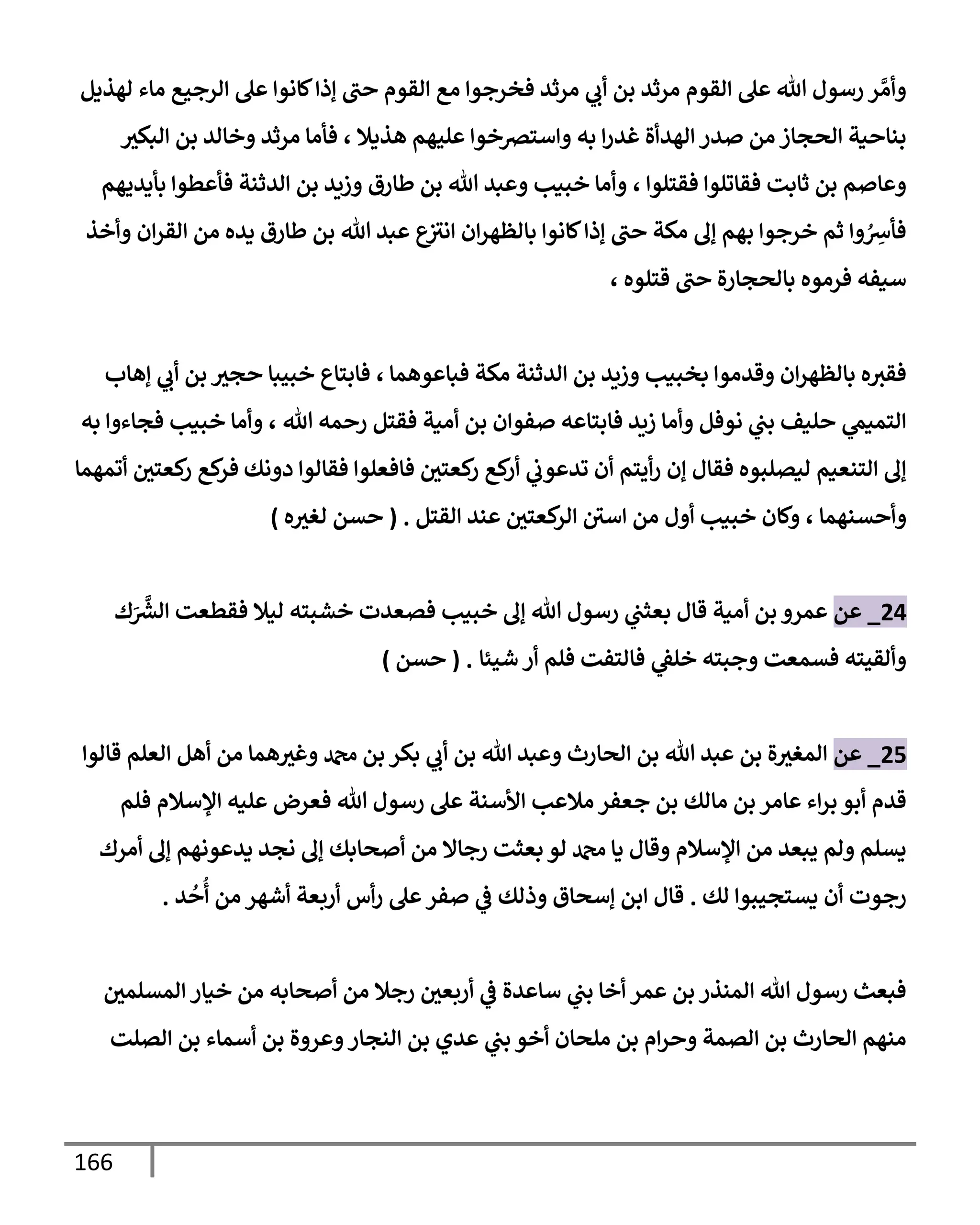 166
‫لهذيل‬ ‫مإء‬ ‫إلرجيع‬ ‫عل‬ ‫كإنوإ‬‫ؤذإ‬ ‫حت‬ ‫إلقوم‬ ‫مع‬ ‫فخرجوإ‬ ‫مرثد‬ ‫ي‬
‫أب‬ ‫بن‬ ‫مرثد‬ ‫إلقوم‬ ‫عل‬ ‫تل‬ ‫رسول‬ ‫ر‬ َّ‫وأم‬
‫هذيةل‬ ‫عليهم‬ ‫وإسترصخوإ‬ ‫به‬ ‫إ‬‫ر‬‫غد‬ ‫إلهدأة‬ ‫صدر‬ ‫من‬ ‫إلحجإز‬ ‫بنإحية‬
،
‫إلبكث‬ ‫بن‬ ‫وخإلد‬ ‫مرثد‬ ‫فأمإ‬
‫فقتلوإ‬ ‫فقإتلوإ‬ ‫ثإبت‬ ‫بن‬ ‫وعإصم‬
،
‫بأيديهم‬ ‫فأعطوإ‬ ‫إلدثنة‬ ‫بن‬ ‫وزيد‬ ‫طإرق‬ ‫بن‬ ‫تل‬ ‫وعبد‬ ‫خبيب‬ ‫وأمإ‬
‫وأخذ‬ ‫إن‬‫ر‬‫إلق‬ ‫من‬ ‫يده‬ ‫طإرق‬ ‫بن‬ ‫تل‬ ‫عبد‬ ‫ع‬
‫إنث‬ ‫إن‬‫ر‬‫بإلظه‬ ‫كإنوإ‬‫ؤذإ‬ ‫حت‬ ‫مكة‬ ‫ؤل‬ ‫بهم‬ ‫خرجوإ‬ ‫ثم‬ ‫وإ‬ ُ ِ
‫فأش‬
‫قتلوه‬ ‫حت‬ ‫بإلحجإرة‬ ‫فرموه‬ ‫سيفه‬
،
‫فبإعوهمإ‬ ‫مكة‬ ‫إلدثنة‬ ‫بن‬ ‫وزيد‬ ‫بخبيب‬ ‫وقدموإ‬ ‫إن‬‫ر‬‫بإلظه‬ ‫ه‬‫فقث‬
،
‫ؤهإب‬ ‫ي‬
‫أب‬ ‫بن‬ ‫حجث‬ ‫خبيبإ‬ ‫فإبتإع‬
‫تل‬ ‫رحمه‬ ‫فقتل‬ ‫أمية‬ ‫بن‬ ‫صفوإن‬ ‫فإبتإعه‬ ‫زيد‬ ‫وأمإ‬ ‫نوفل‬ ‫ي‬
‫بت‬ ‫حليف‬ ‫ي‬
‫إلتميم‬
،
‫به‬ ‫فجإءوإ‬ ‫خبيب‬ ‫وأمإ‬
‫دونك‬ ‫فقإلوإ‬ ‫فإفعلوإ‬ ‫كعتي‬
‫ر‬ ‫كع‬
‫أر‬ ‫ي‬
‫تدعوب‬ ‫أن‬ ‫أيتم‬‫ر‬ ‫ؤن‬ ‫فقإل‬ ‫ليصلبوه‬ ‫إلتنعيم‬ ‫ؤل‬
‫أتمهمإ‬ ‫كعتي‬
‫ر‬ ‫كع‬
‫فر‬
‫وأحسنهمإ‬
،
‫إلقتل‬ ‫عند‬ ‫كعتي‬
‫إلر‬ ‫إسي‬ ‫من‬ ‫أول‬ ‫خبيب‬ ‫وكإن‬
.
(
‫ه‬‫لغث‬ ‫حسن‬
)
24
_
‫عن‬
‫ك‬َ َّ‫ر‬
‫إلش‬ ‫فقطعت‬ ‫ليةل‬ ‫خشبته‬ ‫فصعدت‬ ‫خبيب‬ ‫ؤل‬ ‫تل‬ ‫رسول‬ ‫ي‬
‫بعثت‬ ‫قإل‬ ‫أمية‬ ‫بن‬ ‫عمرو‬
‫شيئإ‬ ‫أر‬ ‫فلم‬ ‫فإلتفت‬ ‫ي‬
‫خلؼ‬ ‫وجبته‬ ‫فسمعت‬ ‫وألقيته‬
.
(
‫حسن‬
)
25
_
‫عن‬
‫قإلوإ‬ ‫إلعلم‬ ‫أهل‬ ‫من‬ ‫همإ‬‫وغث‬ ‫دمحم‬ ‫بن‬ ‫بكر‬ ‫ي‬
‫أب‬ ‫بن‬ ‫تل‬ ‫وعبد‬ ‫إلحإرث‬ ‫بن‬ ‫تل‬ ‫عبد‬ ‫بن‬ ‫ة‬‫إلمغث‬
‫فلم‬ ‫إؤلسةلم‬ ‫عليه‬ ‫فعرض‬ ‫تل‬ ‫رسول‬ ‫عل‬ ‫إألسنة‬ ‫مةلعب‬ ‫جعفر‬ ‫بن‬ ‫مإلك‬ ‫بن‬ ‫عإمر‬ ‫إء‬‫ر‬‫ب‬ ‫أبو‬ ‫قدم‬
‫أمرك‬ ‫ؤل‬ ‫يدعونهم‬ ‫نجد‬ ‫ؤل‬ ‫أصحإبك‬ ‫من‬ ‫رجإإل‬ ‫بعثت‬ ‫لو‬ ‫دمحم‬ ‫يإ‬ ‫وقإل‬ ‫إؤلسةلم‬ ‫من‬ ‫يبعد‬ ‫ولم‬ ‫يسلم‬
‫لك‬ ‫يستجيبوإ‬ ‫أن‬ ‫رجوت‬
.
‫د‬
ُ
‫ح‬
ُ
‫أ‬ ‫من‬ ‫أشهر‬ ‫أربعة‬ ‫أس‬‫ر‬ ‫عل‬‫صفر‬ ‫ي‬
‫ػ‬ ‫وذلك‬ ‫ؤسحإق‬ ‫إبن‬ ‫قإل‬
.
‫إلمسلمي‬ ‫خيإر‬ ‫من‬ ‫أصحإبه‬ ‫من‬ ‫رجةل‬ ‫أربعي‬ ‫ي‬
‫ػ‬ ‫سإعدة‬ ‫ي‬
‫بت‬ ‫أخإ‬ ‫عمر‬ ‫بن‬ ‫إلمنذر‬ ‫تل‬ ‫رسول‬ ‫فبعث‬
‫إلصلت‬ ‫بن‬ ‫أسمإء‬ ‫بن‬ ‫وعروة‬‫إلنجإر‬ ‫بن‬ ‫عدي‬ ‫ي‬
‫بت‬ ‫أخو‬ ‫ملحإن‬ ‫بن‬ ‫إم‬‫ر‬‫وح‬ ‫إلصمة‬ ‫بن‬ ‫إلحإرث‬ ‫منهم‬
 
