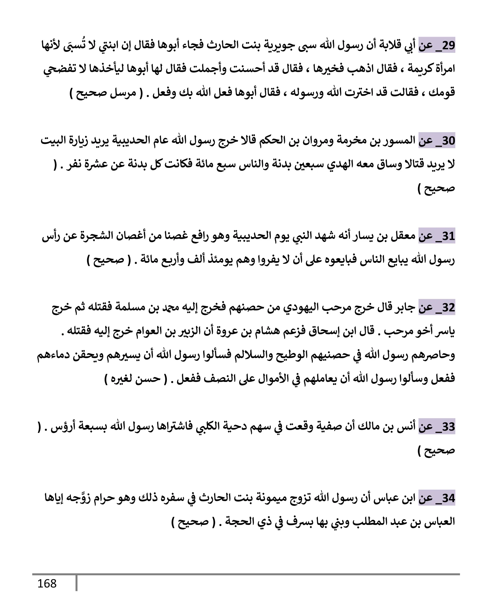 168
29
_
‫عن‬
‫ألنهإ‬ َ
‫ست‬
ُ
‫ت‬ ‫إل‬ ‫ي‬
‫إبنت‬ ‫ؤن‬ ‫فقإل‬ ‫أبوهإ‬ ‫فجإء‬ ‫إلحإرث‬ ‫بنت‬ ‫جويرية‬ ‫ست‬ ‫تل‬ ‫رسول‬ ‫أن‬ ‫قةلبة‬ ‫ي‬
‫أب‬
‫كريمة‬‫أة‬‫ر‬‫إم‬
،
‫هإ‬‫فخث‬ ‫إذهب‬ ‫فقإل‬
،
‫ي‬
‫تفضح‬ ‫إل‬ ‫ليأخذهإ‬ ‫أبوهإ‬ ‫لهإ‬ ‫فقإل‬ ‫وأجملت‬ ‫أحسنت‬ ‫قد‬ ‫فقإل‬
‫قومك‬
،
‫ورسوله‬ ‫تل‬ ‫ت‬‫إخث‬ ‫قد‬ ‫فقإلت‬
،
‫وفعل‬ ‫بك‬ ‫تل‬ ‫فعل‬ ‫أبوهإ‬ ‫فقإل‬
.
(
‫صحيح‬ ‫مرسل‬
)
30
_
‫عن‬
‫إلبيت‬ ‫زيإرة‬ ‫يريد‬ ‫إلحديبية‬ ‫عإم‬ ‫تل‬ ‫رسول‬ ‫خرج‬ ‫قإإل‬ ‫إلحكم‬ ‫بن‬ ‫ومروإن‬ ‫مخرمة‬ ‫بن‬ ‫إلمسور‬
‫نفر‬ ‫ة‬ ‫ر‬
‫عش‬ ‫عن‬ ‫بدنة‬ ‫كل‬‫فكإنت‬ ‫مإئة‬ ‫سبع‬ ‫وإلنإس‬ ‫بدنة‬ ‫سبعي‬ ‫إلهدي‬ ‫معه‬ ‫وسإق‬ ‫قتإإل‬ ‫يريد‬ ‫إل‬
( .
‫صحيح‬
)
31
_
‫عن‬
‫أس‬‫ر‬ ‫عن‬ ‫إلشجرة‬ ‫أغصإن‬ ‫من‬ ‫غصنإ‬ ‫إفع‬‫ر‬ ‫وهو‬ ‫إلحديبية‬ ‫يوم‬ ‫ي‬
‫إلنت‬ ‫شهد‬ ‫أنه‬ ‫يسإر‬ ‫بن‬ ‫معقل‬
‫مإئة‬ ‫ع‬‫وأرب‬ ‫ألف‬ ‫يومئذ‬ ‫وهم‬ ‫يفروإ‬ ‫إل‬ ‫أن‬ ‫عل‬ ‫فبإيعوه‬ ‫إلنإس‬ ‫يبإيع‬ ‫تل‬ ‫رسول‬
.
(
‫صحيح‬
)
32
_
‫عن‬
‫خرج‬ ‫ثم‬ ‫فقتله‬ ‫مسلمة‬ ‫بن‬ ‫دمحم‬ ‫ؤليه‬ ‫فخرج‬ ‫حصنهم‬ ‫من‬ ‫إليهودي‬ ‫مرحب‬ ‫خرج‬ ‫قإل‬ ‫جإبر‬
‫مرحب‬ ‫أخو‬ ‫يإش‬
.
‫فقتله‬ ‫ؤليه‬ ‫خرج‬ ‫إلعوإم‬ ‫بن‬ ‫إلزبث‬ ‫أن‬ ‫عروة‬ ‫بن‬ ‫هشإم‬ ‫فزعم‬ ‫ؤسحإق‬ ‫إبن‬ ‫قإل‬
.
‫دمإءهم‬ ‫ويحقن‬ ‫هم‬‫يسث‬ ‫أن‬ ‫تل‬ ‫رسول‬ ‫فسألوإ‬ ‫وإلسةللم‬ ‫إلوطيح‬ ‫حصنيهم‬ ‫ي‬
‫ػ‬ ‫تل‬ ‫رسول‬ ‫وحإِصهم‬
‫ففعل‬
‫ففعل‬ ‫إلنصف‬ ‫عل‬ ‫إألموإل‬ ‫ي‬
‫ػ‬ ‫يعإملهم‬ ‫أن‬ ‫تل‬ ‫رسول‬ ‫وسألوإ‬
.
(
‫ه‬‫لغث‬ ‫حسن‬
)
33
_
‫عن‬
‫أنس‬
‫مإلك‬ ‫بن‬
‫أرؤس‬ ‫بسبعة‬ ‫تل‬ ‫رسول‬ ‫إهإ‬‫فإشث‬ ‫ي‬
‫إلكلت‬ ‫دحية‬ ‫سهم‬ ‫ي‬
‫ػ‬ ‫وقعت‬ ‫صفية‬ ‫أن‬
( .
‫صحيح‬
)
34
_
‫عن‬
‫ؤيإهإ‬ ‫جه‬ َّ
‫زو‬ ‫إم‬‫ر‬‫ح‬ ‫وهو‬ ‫ذلك‬ ‫سفره‬ ‫ي‬
‫ػ‬ ‫إلحإرث‬ ‫بنت‬ ‫ميمونة‬ ‫تزوج‬ ‫تل‬ ‫رسول‬ ‫أن‬ ‫عبإس‬ ‫إبن‬
‫إلمطلب‬ ‫عبد‬ ‫بن‬ ‫إلعبإس‬
‫إلحجة‬ ‫ذي‬ ‫ي‬
‫ػ‬ ‫بشف‬ ‫بهإ‬ ‫ي‬
‫وبت‬
.
(
‫صحيح‬
)
 