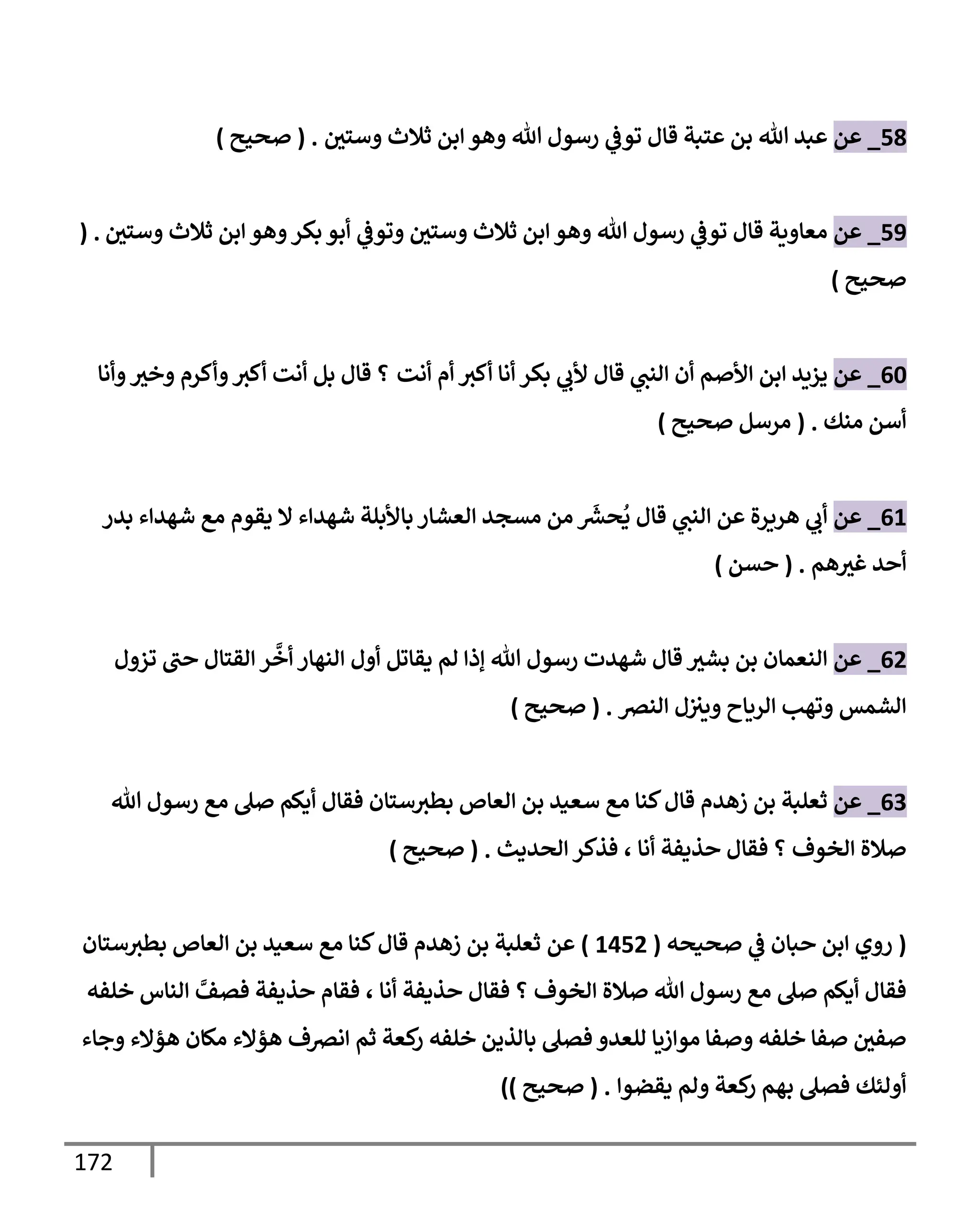 172
58
_
‫عن‬
‫وستي‬ ‫ثةلث‬ ‫إبن‬ ‫وهو‬ ‫تل‬ ‫رسول‬ ‫ي‬
‫توػ‬ ‫قإل‬ ‫عتبة‬ ‫بن‬ ‫تل‬ ‫عبد‬
.
(
‫صحيح‬
)
59
_
‫عن‬
‫وستي‬ ‫ثةلث‬ ‫إبن‬ ‫وهو‬‫بكر‬ ‫أبو‬ ‫ي‬
‫وتوػ‬ ‫وستي‬ ‫ثةلث‬ ‫إبن‬ ‫وهو‬ ‫تل‬ ‫رسول‬ ‫ي‬
‫توػ‬ ‫قإل‬ ‫معإوية‬
( .
‫صحيح‬
)
60
_
‫عن‬
‫أنت‬ ‫أم‬ ‫أكث‬ ‫أنإ‬ ‫بكر‬ ‫ي‬
‫ألب‬ ‫قإل‬ ‫ي‬
‫إلنت‬ ‫أن‬ ‫إألصم‬ ‫إبن‬ ‫يزيد‬
‫وأنإ‬‫وخث‬ ‫وأكرم‬‫أكث‬ ‫أنت‬ ‫بل‬ ‫قإل‬ ‫؟‬
‫منك‬ ‫أسن‬
.
(
‫صحيح‬ ‫مرسل‬
)
61
_
‫عن‬
‫بدر‬ ‫شهدإء‬ ‫مع‬ ‫يقوم‬ ‫إل‬ ‫شهدإء‬ ‫بإألبلة‬ ‫إلعشإر‬ ‫مسجد‬ ‫من‬
َ‫ر‬
‫حش‬
ُ
‫ي‬ ‫قإل‬ ‫ي‬
‫إلنت‬ ‫عن‬ ‫هريرة‬ ‫ي‬
‫أب‬
‫هم‬‫غث‬ ‫أحد‬
.
(
‫حسن‬
)
62
_
‫عن‬
‫تزول‬ ‫حت‬ ‫إلقتإل‬ ‫ر‬
َّ
‫أخ‬ ‫إلنهإر‬ ‫أول‬ ‫يقإتل‬ ‫لم‬ ‫ؤذإ‬ ‫تل‬ ‫رسول‬ ‫شهدت‬ ‫قإل‬ ‫بشث‬ ‫بن‬ ‫إلنعمإن‬
‫إلنرص‬ ‫ل‬‫ويث‬ ‫إلريإح‬ ‫وتهب‬ ‫إلشمس‬
.
(
‫صحيح‬
)
63
_
‫عن‬
‫تل‬ ‫رسول‬ ‫مع‬ ‫صل‬ ‫أيكم‬ ‫فقإل‬ ‫ستإن‬‫بطث‬ ‫إلعإص‬ ‫بن‬ ‫سعيد‬ ‫مع‬ ‫كنإ‬‫قإل‬ ‫زهدم‬ ‫بن‬ ‫ثعلبة‬
‫إلخوف‬ ‫صةلة‬
‫؟‬
‫أنإ‬ ‫حذيفة‬ ‫فقإل‬
،
‫إلحديث‬ ‫فذكر‬
.
(
‫صحيح‬
)
(
‫صحيحه‬ ‫ي‬
‫ػ‬ ‫حبإن‬ ‫إبن‬ ‫روي‬
(
1452
)
‫عن‬
‫إلعإص‬ ‫بن‬ ‫سعيد‬ ‫مع‬ ‫كنإ‬‫قإل‬ ‫زهدم‬ ‫بن‬ ‫ثعلبة‬
‫ستإن‬‫بطث‬
‫إلخوف‬ ‫صةلة‬ ‫تل‬ ‫رسول‬ ‫مع‬ ‫صل‬ ‫أيكم‬ ‫فقإل‬
‫؟‬
‫أنإ‬ ‫حذيفة‬ ‫فقإل‬
،
‫خلفه‬ ‫إلنإس‬ َّ
‫فصف‬ ‫حذيفة‬ ‫فقإم‬
‫بإلذين‬ ‫فصل‬ ‫للعدو‬ ‫موإزيإ‬ ‫وصفإ‬ ‫خلفه‬ ‫صفإ‬ ‫صفي‬
‫وجإء‬ ‫هؤإلء‬ ‫مكإن‬ ‫هؤإلء‬ ‫إنرصف‬ ‫ثم‬ ‫كعة‬
‫ر‬ ‫خلفه‬
‫يقضوإ‬ ‫ولم‬ ‫كعة‬
‫ر‬ ‫بهم‬ ‫فصل‬ ‫أولئك‬
.
(
‫صحيح‬
)
)
 