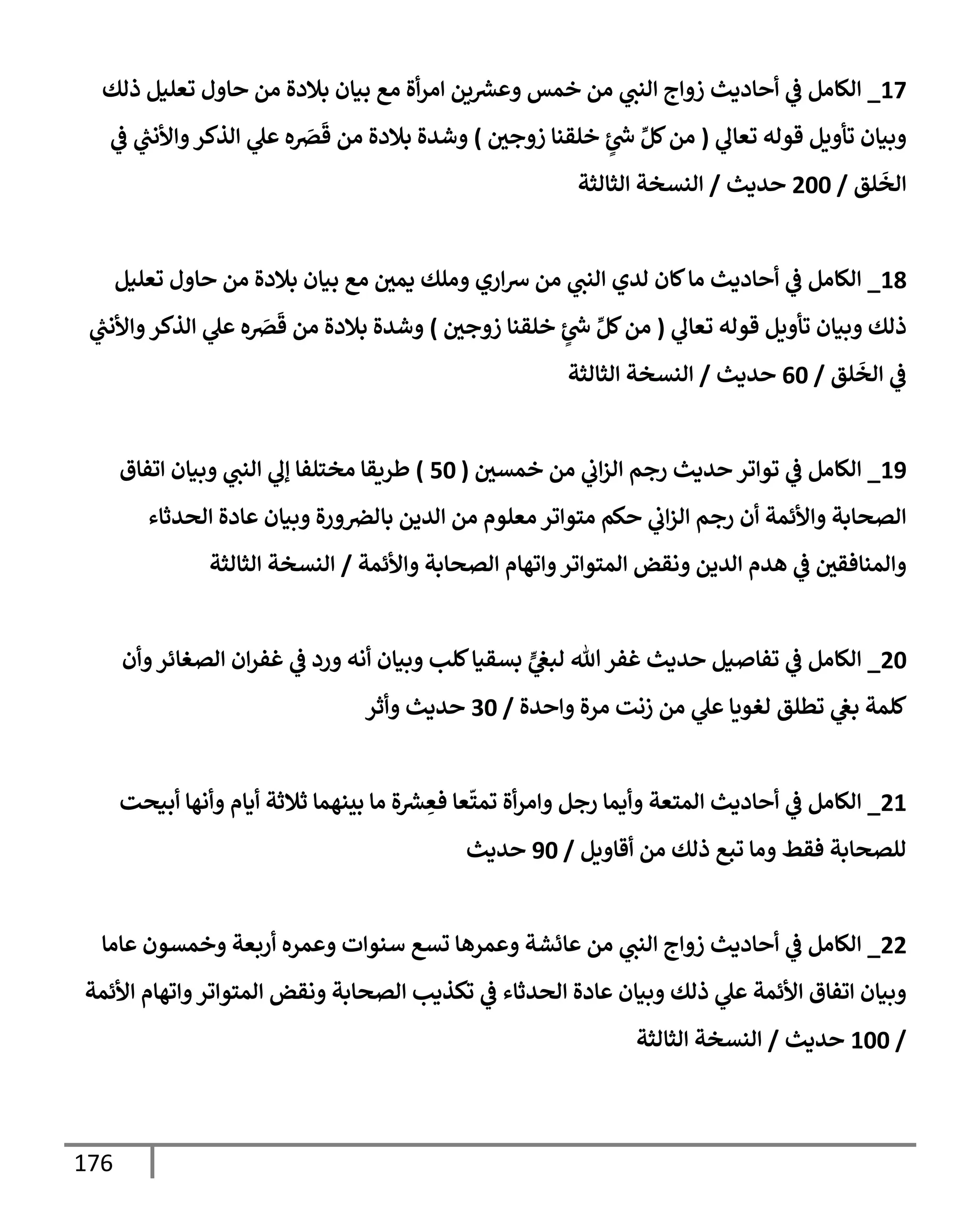 176
17
_
‫ذلك‬ ‫تعليل‬ ‫حإول‬ ‫من‬ ‫بةلدة‬ ‫بيإن‬ ‫مع‬ ‫أة‬‫ر‬‫إم‬ ‫ين‬ ‫ر‬
‫وعش‬ ‫خمس‬ ‫من‬ ‫ي‬
‫إلنت‬ ‫زوإج‬ ‫أحإديث‬ ‫ي‬
‫ػ‬ ‫إلكإمل‬
‫ي‬
‫تعإل‬ ‫قوله‬ ‫تأويل‬ ‫وبيإن‬
(
‫زوجي‬ ‫خلقنإ‬ ٍ
‫ر‬
‫س‬ ِّ‫كل‬‫من‬
)
‫ي‬
‫ػ‬ ‫ي‬
‫ر‬
‫وإألنت‬‫إلذكر‬ ‫ي‬
‫عل‬ ‫ه‬ َ
‫رص‬
َ
‫ق‬ ‫من‬ ‫بةلدة‬ ‫وشدة‬
‫لق‬
َ
‫إلخ‬
/
200
‫حديث‬
/
‫إلثإلثة‬ ‫إلنسخة‬
18
_
‫تعليل‬ ‫حإول‬ ‫من‬ ‫بةلدة‬ ‫بيإن‬ ‫مع‬ ‫يمي‬ ‫وملك‬ ‫إري‬‫ش‬ ‫من‬ ‫ي‬
‫إلنت‬ ‫لدي‬ ‫كإن‬‫مإ‬ ‫أحإديث‬ ‫ي‬
‫ػ‬ ‫إلكإمل‬
‫ي‬
‫تعإل‬ ‫قوله‬ ‫تأويل‬ ‫وبيإن‬ ‫ذلك‬
(
‫زوجي‬ ‫خلقنإ‬ ٍ
‫ر‬
‫س‬ ِّ‫كل‬‫من‬
)
‫ي‬
‫ر‬
‫وإألنت‬‫إلذكر‬ ‫ي‬
‫عل‬ ‫ه‬ َ
‫رص‬
َ
‫ق‬ ‫من‬ ‫بةلدة‬ ‫وشدة‬
‫لق‬
َ
‫إلخ‬ ‫ي‬
‫ػ‬
/
60
‫حديث‬
/
‫إلثإلثة‬ ‫إلنسخة‬
19
_
‫خمسي‬ ‫من‬ ‫ي‬
‫إب‬‫ز‬‫إل‬ ‫رجم‬ ‫حديث‬ ‫توإتر‬ ‫ي‬
‫ػ‬ ‫إلكإمل‬
(
50
)
‫إتفإق‬ ‫وبيإن‬ ‫ي‬
‫إلنت‬ ‫ي‬
‫ؤل‬ ‫مختلفإ‬ ‫طريقإ‬
‫إلحدثإء‬ ‫عإدة‬ ‫وبيإن‬ ‫ورة‬‫بإلرص‬ ‫إلدين‬ ‫من‬ ‫معلوم‬ ‫متوإتر‬ ‫حكم‬ ‫ي‬
‫إب‬‫ز‬‫إل‬ ‫رجم‬ ‫أن‬ ‫وإألئمة‬ ‫إلصحإبة‬
‫وإألئمة‬ ‫إلصحإبة‬ ‫وإتهإم‬‫إلمتوإتر‬ ‫ونقض‬ ‫إلدين‬ ‫هدم‬ ‫ي‬
‫ػ‬ ‫وإلمنإفقي‬
/
‫إلثإلثة‬ ‫إلنسخة‬
20
_
‫وأن‬‫إلصغإئر‬ ‫إن‬‫ر‬‫غف‬ ‫ي‬
‫ػ‬ ‫ورد‬ ‫أنه‬ ‫وبيإن‬ ‫كلب‬‫بسقيإ‬ ٍّ
‫ي‬
‫لبغ‬ ‫تل‬‫غفر‬ ‫حديث‬ ‫تفإصيل‬ ‫ي‬
‫ػ‬ ‫إلكإمل‬
‫وإحدة‬ ‫مرة‬ ‫زنت‬ ‫من‬ ‫ي‬
‫عل‬ ‫لغويإ‬ ‫تطلق‬ ‫ي‬
‫بغ‬ ‫كلمة‬
/
30
‫وأثر‬ ‫حديث‬
21
_
‫أبيحت‬ ‫وأنهإ‬ ‫أيإم‬ ‫ثةلثة‬ ‫بينهمإ‬ ‫مإ‬ ‫ة‬ ‫ر‬
‫ش‬ ِ
‫فع‬ ‫عإ‬
ّ
‫تمت‬ ‫أة‬‫ر‬‫وإم‬ ‫رجل‬ ‫وأيمإ‬ ‫إلمتعة‬ ‫أحإديث‬ ‫ي‬
‫ػ‬ ‫إلكإمل‬
‫أقإويل‬ ‫من‬ ‫ذلك‬ ‫تبع‬ ‫ومإ‬ ‫فقط‬ ‫للصحإبة‬
/
90
‫حديث‬
22
_
‫عإمإ‬ ‫وخمسون‬ ‫أربعة‬ ‫وعمره‬ ‫سنوإت‬ ‫تسع‬ ‫وعمرهإ‬ ‫عإئشة‬ ‫من‬ ‫ي‬
‫إلنت‬ ‫زوإج‬ ‫أحإديث‬ ‫ي‬
‫ػ‬ ‫إلكإمل‬
‫إألئمة‬ ‫وإتهإم‬‫إلمتوإتر‬ ‫ونقض‬ ‫إلصحإبة‬ ‫تكذيب‬ ‫ي‬
‫ػ‬ ‫إلحدثإء‬ ‫عإدة‬ ‫وبيإن‬ ‫ذلك‬ ‫ي‬
‫عل‬ ‫إألئمة‬ ‫إتفإق‬ ‫وبيإن‬
/
100
‫حديث‬
/
‫إلثإلثة‬ ‫إلنسخة‬
 