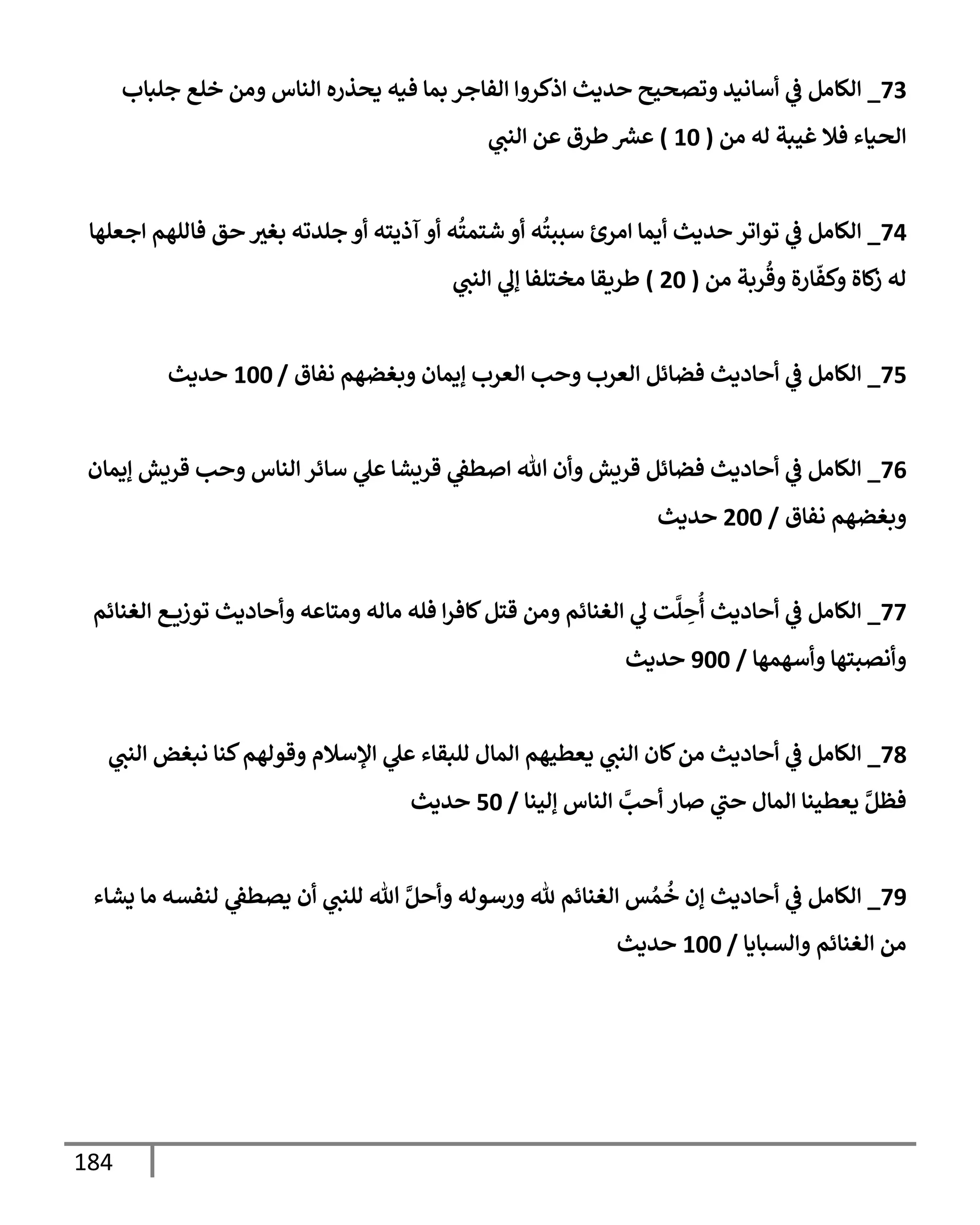 184
73
_
‫جلبإب‬ ‫خلع‬ ‫ومن‬ ‫إلنإس‬ ‫يحذره‬ ‫فيه‬ ‫بمإ‬ ‫إلفإجر‬ ‫إذكروإ‬ ‫حديث‬ ‫وتصحيح‬ ‫أسإنيد‬ ‫ي‬
‫ػ‬ ‫إلكإمل‬
‫من‬ ‫له‬ ‫غيبة‬ ‫فةل‬ ‫إلحيإء‬
(
10
)
‫ي‬
‫إلنت‬ ‫عن‬ ‫طرق‬ ‫ر‬
‫عش‬
74
_
‫إجعلهإ‬ ‫فإللهم‬ ‫حق‬ ‫بغث‬ ‫جلدته‬ ‫أو‬ ‫آذيته‬ ‫أو‬ ‫ه‬
ُ
‫شتمت‬ ‫أو‬ ‫ه‬
ُ
‫سببت‬ ‫إمرئ‬ ‫أيمإ‬ ‫حديث‬ ‫توإتر‬ ‫ي‬
‫ػ‬ ‫إلكإمل‬
‫من‬ ‫ربة‬
ُ
‫وق‬ ‫إرة‬
ّ
‫وكف‬ ‫كإة‬
‫ز‬ ‫له‬
(
20
)
‫ي‬
‫إلنت‬ ‫ي‬
‫ؤل‬ ‫مختلفإ‬ ‫طريقإ‬
75
_
‫نفإق‬ ‫وبغضهم‬ ‫ؤيمإن‬ ‫إلعرب‬ ‫وحب‬ ‫إلعرب‬ ‫فضإئل‬ ‫أحإديث‬ ‫ي‬
‫ػ‬ ‫إلكإمل‬
/
100
‫حديث‬
76
_
‫ؤيمإن‬ ‫قريش‬ ‫وحب‬ ‫إلنإس‬ ‫سإئر‬ ‫ي‬
‫عل‬ ‫قريشإ‬ ‫ي‬
‫إصطؼ‬ ‫تل‬ ‫وأن‬ ‫قريش‬ ‫فضإئل‬ ‫أحإديث‬ ‫ي‬
‫ػ‬ ‫إلكإمل‬
‫نفإق‬ ‫وبغضهم‬
/
200
‫حديث‬
77
_
‫إلغنإئم‬ ‫ع‬ ‫توزي‬ ‫وأحإديث‬ ‫ومتإعه‬ ‫مإله‬ ‫فله‬ ‫إ‬‫ر‬‫كإف‬‫قتل‬ ‫ومن‬ ‫إلغنإئم‬ ‫ي‬
‫ل‬ ‫ت‬
َّ
‫ل‬ ِ
‫ح‬
ُ
‫أ‬ ‫أحإديث‬ ‫ي‬
‫ػ‬ ‫إلكإمل‬
‫وأسهمهإ‬ ‫وأنصبتهإ‬
/
900
‫حديث‬
78
_
‫ي‬
‫إلنت‬ ‫نبغض‬ ‫كنإ‬‫وقولهم‬ ‫إؤلسةلم‬ ‫ي‬
‫عل‬ ‫للبقإء‬ ‫إلمإل‬ ‫يعطيهم‬ ‫ي‬
‫إلنت‬ ‫كإن‬‫من‬ ‫أحإديث‬ ‫ي‬
‫ػ‬ ‫إلكإمل‬
‫ؤلينإ‬ ‫إلنإس‬ َّ
‫أحب‬ ‫صإر‬ ‫ي‬
‫حت‬ ‫إلمإل‬ ‫يعطينإ‬ َّ‫فظل‬
/
50
‫حديث‬
79
_
‫يشإء‬ ‫مإ‬ ‫لنفسه‬ ‫ي‬
‫يصطؼ‬ ‫أن‬ ‫ي‬
‫للنت‬ ‫تل‬ َّ‫وأحل‬ ‫ورسوله‬ ‫ثل‬ ‫إلغنإئم‬ ‫س‬ ُ‫م‬
ُ
‫خ‬ ‫ؤن‬ ‫أحإديث‬ ‫ي‬
‫ػ‬ ‫إلكإمل‬
‫وإلسبإيإ‬ ‫إلغنإئم‬ ‫من‬
/
100
‫حديث‬
 