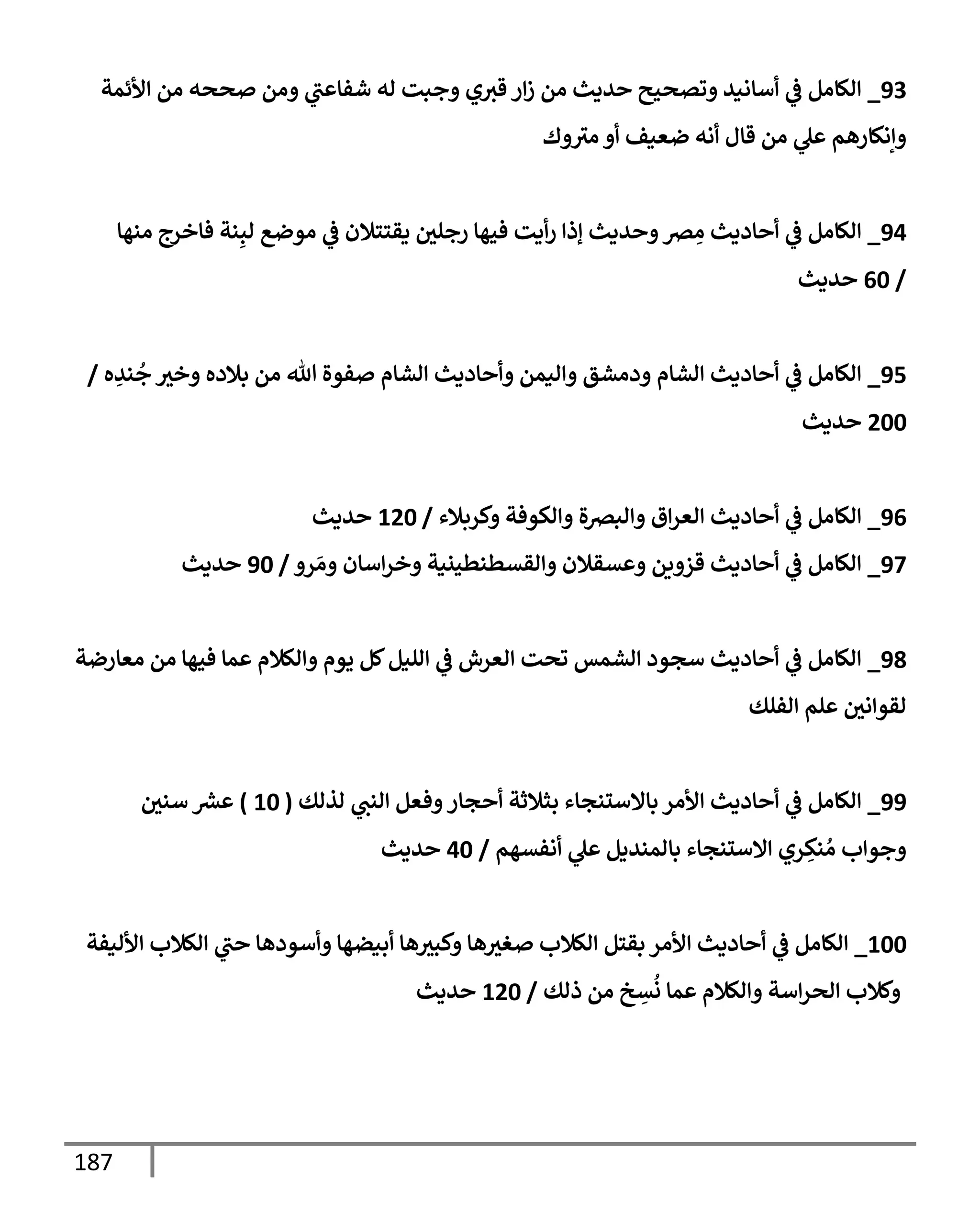 187
93
_
‫إألئمة‬ ‫من‬ ‫صححه‬ ‫ومن‬ ‫ي‬
‫شفإعت‬ ‫له‬ ‫وجبت‬ ‫ي‬‫قث‬ ‫إر‬‫ز‬ ‫من‬ ‫حديث‬ ‫وتصحيح‬ ‫أسإنيد‬ ‫ي‬
‫ػ‬ ‫إلكإمل‬
‫وك‬‫مث‬ ‫أو‬ ‫ضعيف‬ ‫أنه‬ ‫قإل‬ ‫من‬ ‫ي‬
‫عل‬ ‫وإنكإرهم‬
94
_
‫منهإ‬ ‫فإخرج‬ ‫نة‬ِ‫لب‬ ‫موضع‬ ‫ي‬
‫ػ‬ ‫يقتتةلن‬ ‫رجلي‬ ‫فيهإ‬ ‫أيت‬‫ر‬ ‫ؤذإ‬ ‫وحديث‬‫رص‬ ِ
‫م‬ ‫أحإديث‬ ‫ي‬
‫ػ‬ ‫إلكإمل‬
/
60
‫حديث‬
95
_
‫ه‬ ِ
‫ند‬
ُ
‫ج‬ ‫وخث‬ ‫بةلده‬ ‫من‬ ‫تل‬ ‫صفوة‬ ‫إلشإم‬ ‫وأحإديث‬ ‫وإليمن‬ ‫ودمشق‬ ‫إلشإم‬ ‫أحإديث‬ ‫ي‬
‫ػ‬ ‫إلكإمل‬
/
200
‫حديث‬
96
_
‫وكربةلء‬ ‫وإلكوفة‬ ‫وإلبرصة‬ ‫إق‬‫ر‬‫إلع‬ ‫أحإديث‬ ‫ي‬
‫ػ‬ ‫إلكإمل‬
/
120
‫حديث‬
97
_
‫رو‬ َ‫وم‬ ‫إسإن‬‫ر‬‫وخ‬ ‫وإلقسطنطينية‬ ‫وعسقةلن‬ ‫قزوين‬ ‫أحإديث‬ ‫ي‬
‫ػ‬ ‫إلكإمل‬
/
90
‫حديث‬
98
_
‫معإرضة‬ ‫من‬ ‫فيهإ‬ ‫عمإ‬ ‫وإلكةلم‬ ‫يوم‬ ‫كل‬‫إلليل‬ ‫ي‬
‫ػ‬ ‫إلعرش‬ ‫تحت‬ ‫إلشمس‬ ‫سجود‬ ‫أحإديث‬ ‫ي‬
‫ػ‬ ‫إلكإمل‬
‫إلفلك‬ ‫علم‬ ‫لقوإني‬
99
_
‫لذلك‬ ‫ي‬
‫إلنت‬ ‫وفعل‬‫أحجإر‬ ‫بثةلثة‬ ‫بإإلستنجإء‬ ‫إألمر‬ ‫أحإديث‬ ‫ي‬
‫ػ‬ ‫إلكإمل‬
(
10
)
‫سني‬ ‫ر‬
‫عش‬
‫أنفسهم‬ ‫ي‬
‫عل‬ ‫بإلمنديل‬ ‫إإلستنجإء‬ ‫ري‬ ِ
‫نك‬ ُ‫م‬ ‫وجوإب‬
/
40
‫حديث‬
100
_
‫إألليفة‬ ‫إلكةلب‬ ‫ي‬
‫حت‬ ‫وأسودهإ‬ ‫أبيضهإ‬ ‫هإ‬‫وكبث‬ ‫هإ‬‫صغث‬ ‫إلكةلب‬ ‫بقتل‬ ‫إألمر‬ ‫أحإديث‬ ‫ي‬
‫ػ‬ ‫إلكإمل‬
‫ذلك‬ ‫من‬ ‫خ‬ ِ
‫س‬
ُ
‫ن‬ ‫عمإ‬ ‫وإلكةلم‬ ‫إسة‬‫ر‬‫إلح‬ ‫وكةلب‬
/
120
‫حديث‬
 