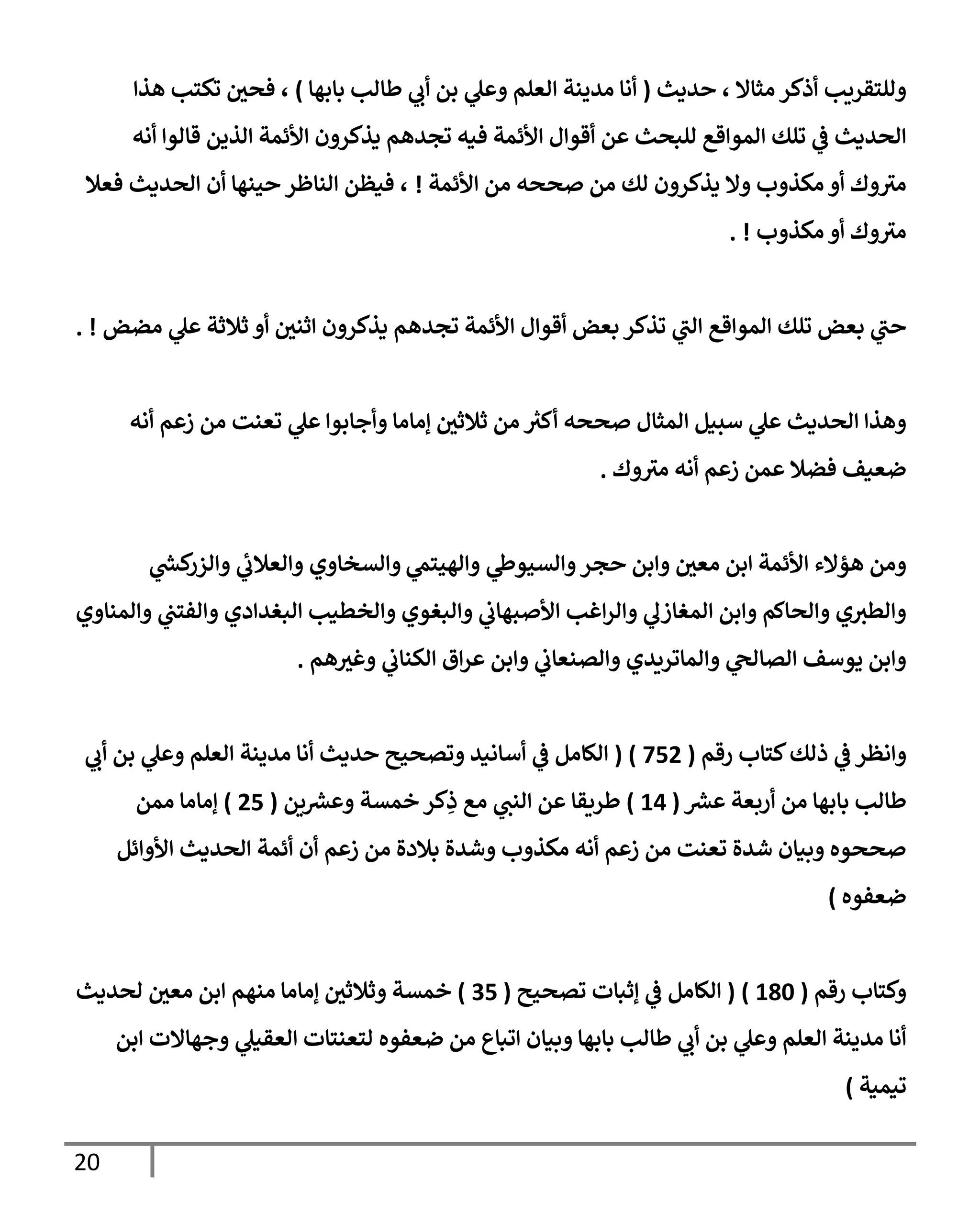 20
‫حديث‬ ، ‫مثإإل‬ ‫أذكر‬ ‫وللتقريب‬
(
‫بإبهإ‬ ‫طإلب‬ ‫ي‬
‫أب‬ ‫بن‬ ‫ي‬
‫وعل‬ ‫إلعلم‬ ‫مدينة‬ ‫أنإ‬
)
،
‫هذإ‬ ‫تكتب‬ ‫فحي‬
‫أنه‬ ‫قإلوإ‬ ‫إلذين‬ ‫إألئمة‬ ‫يذكرون‬ ‫تجدهم‬ ‫فيه‬ ‫إألئمة‬ ‫أقوإل‬ ‫عن‬ ‫للبحث‬ ‫إلموإقع‬ ‫تلك‬ ‫ي‬
‫ػ‬ ‫إلحديث‬
‫إألئمة‬ ‫من‬ ‫صححه‬ ‫من‬ ‫لك‬ ‫يذكرون‬ ‫وإل‬ ‫مكذوب‬ ‫أو‬ ‫وك‬‫مث‬
!
‫فعةل‬ ‫إلحديث‬ ‫أن‬ ‫حينهإ‬ ‫إلنإظر‬ ‫فيظن‬ ،
‫مكذوب‬ ‫أو‬ ‫وك‬‫مث‬
. !
‫مضض‬ ‫ي‬
‫عل‬ ‫ثةلثة‬ ‫أو‬ ‫إثني‬ ‫يذكرون‬ ‫تجدهم‬ ‫إألئمة‬ ‫أقوإل‬ ‫بعض‬ ‫تذكر‬ ‫ي‬
‫إلت‬ ‫إلموإقع‬ ‫تلك‬ ‫بعض‬ ‫ي‬
‫حت‬
. !
‫أنه‬ ‫زعم‬ ‫من‬ ‫تعنت‬ ‫ي‬
‫عل‬ ‫وأجإبوإ‬ ‫ؤمإمإ‬ ‫ثةلثي‬ ‫من‬ ‫ر‬
‫أكث‬ ‫صححه‬ ‫إلمثإل‬ ‫سبيل‬ ‫ي‬
‫عل‬ ‫إلحديث‬ ‫وهذإ‬
‫وك‬‫مث‬ ‫أنه‬ ‫زعم‬ ‫عمن‬ ‫فضةل‬ ‫ضعيف‬
.
‫ي‬
‫وإلهيتم‬ ‫ي‬
‫وإلسيوط‬‫حجر‬ ‫وإبن‬ ‫معي‬ ‫إبن‬ ‫إألئمة‬ ‫هؤإلء‬ ‫ومن‬
‫وإلسخإوي‬
‫ي‬
‫ر‬
‫كش‬
‫وإلزر‬ ‫ي‬
‫وإلعةلب‬
‫وإلمنإوي‬ ‫ي‬
‫وإلفتت‬ ‫إلبغدإدي‬ ‫وإلخطيب‬ ‫وإلبغوي‬ ‫ي‬
‫إألصبهإب‬ ‫إغب‬‫ر‬‫وإل‬ ‫ي‬
‫إلمغإزل‬ ‫وإبن‬ ‫وإلحإكم‬ ‫ي‬‫وإلطث‬
‫هم‬‫وغث‬ ‫ي‬
‫إلكنإب‬ ‫إق‬‫ر‬‫ع‬ ‫وإبن‬ ‫ي‬
‫وإلصنعإب‬ ‫وإلمإتريدي‬ ‫ي‬
‫إلصإلح‬ ‫يوسف‬ ‫وإبن‬
.
‫وإنظر‬
‫رقم‬ ‫كتإب‬‫ذلك‬ ‫ي‬
‫ػ‬
(
752
)
(
‫ي‬
‫أب‬ ‫بن‬ ‫ي‬
‫وعل‬ ‫إلعلم‬ ‫مدينة‬ ‫أنإ‬ ‫حديث‬ ‫وتصحيح‬ ‫أسإنيد‬ ‫ي‬
‫ػ‬ ‫إلكإمل‬
‫ر‬
‫عش‬ ‫أربعة‬ ‫من‬ ‫بإبهإ‬ ‫طإلب‬
(
14
)
‫ين‬ ‫ر‬
‫وعش‬ ‫خمسة‬ ‫كر‬ِ
‫ذ‬ ‫مع‬ ‫ي‬
‫إلنت‬ ‫عن‬ ‫طريقإ‬
(
25
)
‫ممن‬ ‫ؤمإمإ‬
‫إألوإئل‬ ‫إلحديث‬ ‫أئمة‬ ‫أن‬ ‫زعم‬ ‫من‬ ‫بةلدة‬ ‫وشدة‬ ‫مكذوب‬ ‫أنه‬ ‫زعم‬ ‫من‬ ‫تعنت‬ ‫شدة‬ ‫وبيإن‬ ‫صححوه‬
‫ضعفوه‬
)
‫رقم‬ ‫وكتإب‬
(
180
)
(
‫تصحيح‬ ‫ؤثبإت‬ ‫ي‬
‫ػ‬ ‫إلكإمل‬
(
35
)
‫لحديث‬ ‫معي‬ ‫إبن‬ ‫منهم‬ ‫ؤمإمإ‬ ‫وثةلثي‬ ‫خمسة‬
‫إبن‬ ‫وجهإإلت‬ ‫ي‬
‫إلعقيل‬ ‫لتعنتإت‬ ‫ضعفوه‬ ‫من‬ ‫إتبإع‬ ‫وبيإن‬ ‫بإبهإ‬ ‫طإلب‬ ‫ي‬
‫أب‬ ‫بن‬ ‫ي‬
‫وعل‬ ‫إلعلم‬ ‫مدينة‬ ‫أنإ‬
‫تيمية‬
)
 