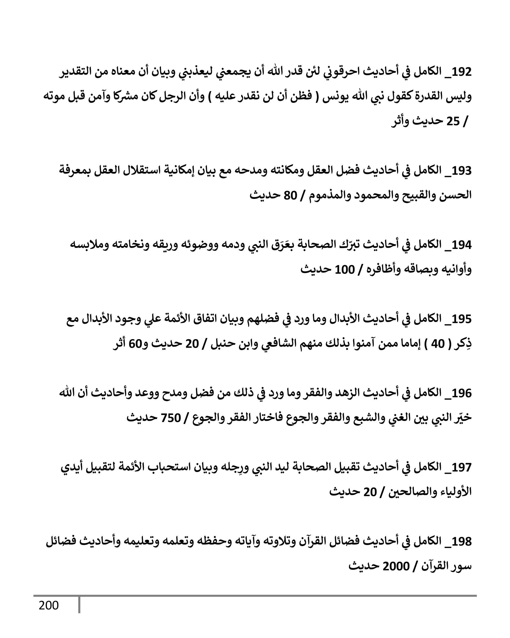 200
192
_
‫إلتقدير‬ ‫من‬ ‫معنإه‬ ‫أن‬ ‫وبيإن‬ ‫ي‬
‫ليعذبت‬ ‫ي‬
‫يجمعت‬ ‫أن‬ ‫تل‬ ‫قدر‬ ‫لي‬ ‫ي‬
‫إحرقوب‬ ‫أحإديث‬ ‫ي‬
‫ػ‬ ‫إلكإمل‬
‫يونس‬ ‫تل‬ ‫ي‬
‫نت‬ ‫كقول‬‫إلقدرة‬ ‫وليس‬
(
‫عليه‬‫نقدر‬ ‫لن‬ ‫أن‬ ‫فظن‬
)
‫موته‬ ‫قبل‬ ‫وآمن‬ ‫كإ‬ ‫ر‬
‫مش‬ ‫كإن‬‫إلرجل‬ ‫وأن‬
/
25
‫وأثر‬ ‫حديث‬
193
_
‫بمعرفة‬ ‫إلعقل‬ ‫إستقةلل‬ ‫ؤمكإنية‬ ‫بيإن‬ ‫مع‬ ‫ومدحه‬ ‫ومكإنته‬ ‫إلعقل‬ ‫فضل‬ ‫أحإديث‬ ‫ي‬
‫ػ‬ ‫إلكإمل‬
‫وإلمذموم‬ ‫وإلمحمود‬ ‫وإلقبيح‬ ‫إلحسن‬
/
80
‫حديث‬
194
_
‫ومةلبسه‬ ‫ونخإمته‬ ‫وريقه‬ ‫ووضوئه‬ ‫ودمه‬ ‫ي‬
‫إلنت‬ ‫ق‬ َ
‫ر‬ َ‫بع‬ ‫إلصحإبة‬ ‫ك‬ّ
‫تث‬ ‫أحإديث‬ ‫ي‬
‫ػ‬ ‫إلكإمل‬
‫وأظإفره‬ ‫وبصإقه‬ ‫وأوإنيه‬
/
100
‫حديث‬
195
_
‫مع‬ ‫إألبدإل‬ ‫وجود‬ ‫ي‬
‫عل‬ ‫إألئمة‬ ‫إتفإق‬ ‫وبيإن‬ ‫فضلهم‬ ‫ي‬
‫ػ‬ ‫ورد‬ ‫ومإ‬ ‫إألبدإل‬ ‫أحإديث‬ ‫ي‬
‫ػ‬ ‫إلكإمل‬
‫كر‬ِ
‫ذ‬
(
40
)
‫حنبل‬ ‫وإبن‬ ‫ي‬
‫إلشإفغ‬ ‫منهم‬ ‫بذلك‬ ‫آمنوإ‬ ‫ممن‬ ‫ؤمإمإ‬
/
20
‫و‬ ‫حديث‬
60
‫أثر‬
196
_
‫تل‬ ‫أن‬ ‫وأحإديث‬ ‫ووعد‬ ‫ومدح‬ ‫فضل‬ ‫من‬ ‫ذلك‬ ‫ي‬
‫ػ‬ ‫ورد‬ ‫ومإ‬‫وإلفقر‬ ‫إلزهد‬ ‫أحإديث‬ ‫ي‬
‫ػ‬ ‫إلكإمل‬
‫وإلجوع‬‫إلفقر‬ ‫فإختإر‬ ‫وإلجوع‬‫وإلفقر‬ ‫وإلشبع‬ ‫ي‬
‫إلغت‬ ‫بي‬ ‫ي‬
‫إلنت‬ ّ
‫خث‬
/
750
‫حديث‬
197
_
‫أيدي‬ ‫لتقبيل‬ ‫إألئمة‬ ‫إستحبإب‬ ‫وبيإن‬ ‫جله‬ِ
‫ور‬ ‫ي‬
‫إلنت‬ ‫ليد‬ ‫إلصحإبة‬ ‫تقبيل‬ ‫أحإديث‬ ‫ي‬
‫ػ‬ ‫إلكإمل‬
‫وإلصإلحي‬ ‫إألوليإء‬
/
20
‫حديث‬
198
_
‫فضإئل‬ ‫وأحإديث‬ ‫وتعليمه‬ ‫وتعلمه‬ ‫وحفظه‬ ‫وآيإته‬ ‫وتةلوته‬ ‫إلقرآن‬ ‫فضإئل‬ ‫أحإديث‬ ‫ي‬
‫ػ‬ ‫إلكإمل‬
‫إلقرآن‬ ‫سور‬
/
2000
‫حديث‬
 