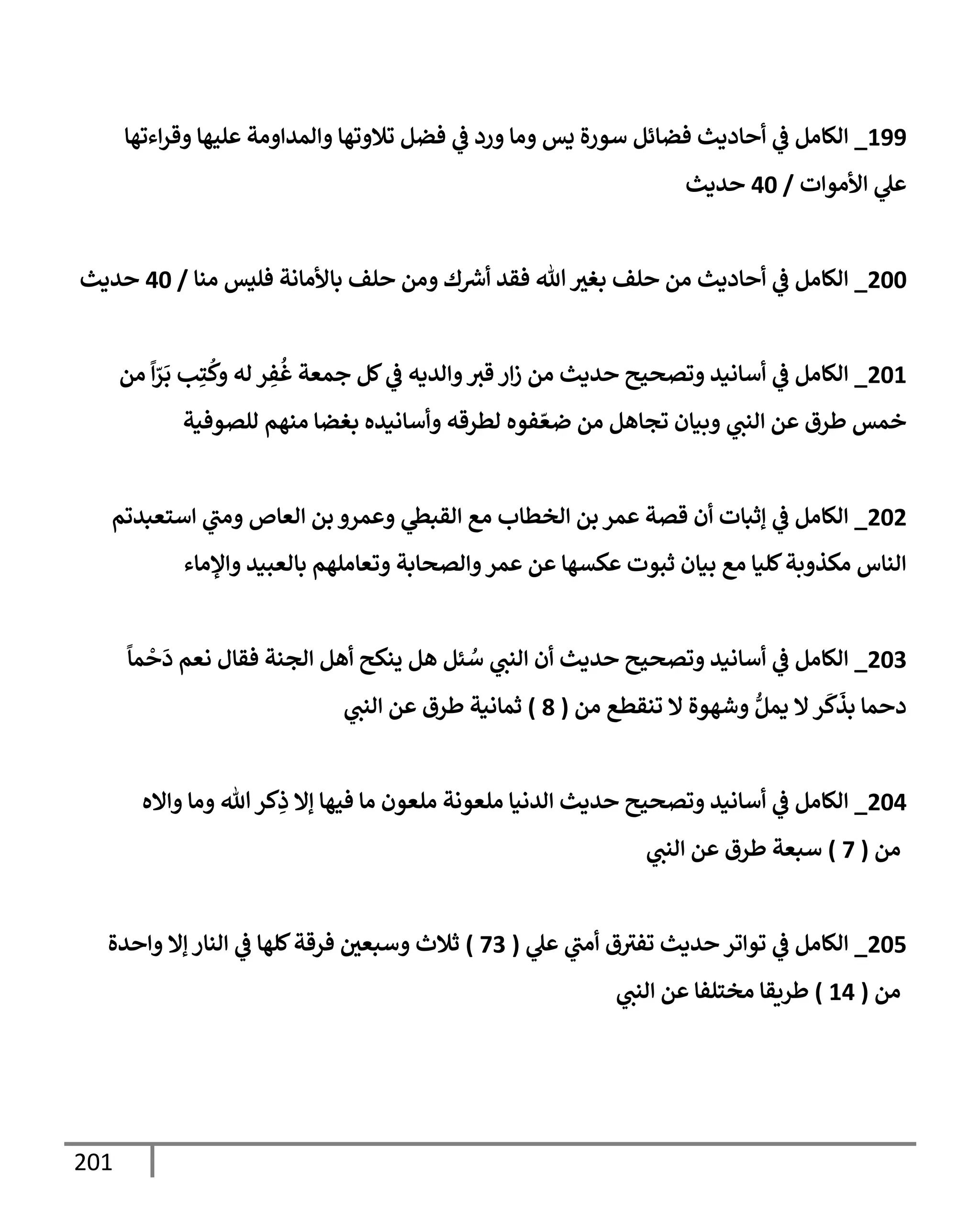 201
199
_
‫إءتهإ‬‫ر‬‫وق‬ ‫عليهإ‬ ‫وإلمدإومة‬ ‫تةلوتهإ‬ ‫فضل‬ ‫ي‬
‫ػ‬ ‫ورد‬ ‫ومإ‬ ‫يس‬ ‫سورة‬ ‫فضإئل‬ ‫أحإديث‬ ‫ي‬
‫ػ‬ ‫إلكإمل‬
‫إألموإت‬ ‫ي‬
‫عل‬
/
40
‫حديث‬
200
_
‫منإ‬ ‫فليس‬ ‫بإألمإنة‬ ‫حلف‬ ‫ومن‬ ‫ك‬ ‫ر‬
‫أش‬ ‫فقد‬ ‫تل‬ ‫بغث‬ ‫حلف‬ ‫من‬ ‫أحإديث‬ ‫ي‬
‫ػ‬ ‫إلكإمل‬
/
40
‫حديث‬
201
_
‫من‬
ً
‫إ‬ّ
‫ر‬
َ
‫ب‬ ‫ب‬ِ‫ت‬
ُ
‫وك‬ ‫له‬ ‫ر‬ ِ
‫ف‬
ُ
‫غ‬ ‫جمعة‬ ‫كل‬ ‫ي‬
‫ػ‬ ‫وإلديه‬‫قث‬ ‫إر‬‫ز‬ ‫من‬ ‫حديث‬ ‫وتصحيح‬ ‫أسإنيد‬ ‫ي‬
‫ػ‬ ‫إلكإمل‬
‫للصوفية‬ ‫منهم‬ ‫بغضإ‬ ‫وأسإنيده‬ ‫لطرقه‬ ‫فوه‬ ّ‫ضع‬ ‫من‬ ‫تجإهل‬ ‫وبيإن‬ ‫ي‬
‫إلنت‬ ‫عن‬ ‫طرق‬ ‫خمس‬
202
_
‫إستعبدتم‬ ‫ي‬
‫ومت‬ ‫إلعإص‬ ‫بن‬ ‫وعمرو‬ ‫ي‬
‫إلقبظ‬ ‫مع‬ ‫إلخطإب‬ ‫بن‬ ‫عمر‬ ‫قصة‬ ‫أن‬ ‫ؤثبإت‬ ‫ي‬
‫ػ‬ ‫إلكإمل‬
‫وإؤلمإء‬ ‫بإلعبيد‬ ‫وتعإملهم‬ ‫وإلصحإبة‬‫عمر‬ ‫عن‬ ‫عكسهإ‬ ‫ثبوت‬ ‫بيإن‬ ‫مع‬ ‫كليإ‬‫مكذوبة‬ ‫إلنإس‬
203
_
ً
‫مإ‬
ْ
‫ح‬
َ
‫د‬ ‫نعم‬ ‫فقإل‬ ‫إلجنة‬ ‫أهل‬ ‫ينكح‬ ‫هل‬ ‫ئل‬ ُ
‫س‬ ‫ي‬
‫إلنت‬ ‫أن‬ ‫حديث‬ ‫وتصحيح‬ ‫أسإنيد‬ ‫ي‬
‫ػ‬ ‫إلكإمل‬
‫من‬ ‫تنقطع‬ ‫إل‬ ‫وشهوة‬ ُّ‫يمل‬ ‫إل‬‫ر‬
َ
‫ك‬
َ
‫بذ‬ ‫دحمإ‬
(
8
)
‫ي‬
‫إلنت‬ ‫عن‬ ‫طرق‬ ‫ثمإنية‬
204
_
‫وإإله‬ ‫ومإ‬ ‫تل‬‫كر‬ِ
‫ذ‬ ‫ؤإل‬ ‫فيهإ‬ ‫مإ‬ ‫ملعون‬ ‫ملعونة‬ ‫إلدنيإ‬ ‫حديث‬ ‫وتصحيح‬ ‫أسإنيد‬ ‫ي‬
‫ػ‬ ‫إلكإمل‬
‫من‬
(
7
)
‫ي‬
‫إلنت‬ ‫عن‬ ‫طرق‬ ‫سبعة‬
205
_
‫ي‬
‫عل‬ ‫ي‬
‫أمت‬ ‫ق‬‫تفث‬ ‫حديث‬ ‫توإتر‬ ‫ي‬
‫ػ‬ ‫إلكإمل‬
(
73
)
‫وإحدة‬ ‫ؤإل‬ ‫إلنإر‬ ‫ي‬
‫ػ‬ ‫كلهإ‬‫فرقة‬ ‫وسبعي‬ ‫ثةلث‬
‫من‬
(
14
)
‫ي‬
‫إلنت‬ ‫عن‬ ‫مختلفإ‬ ‫طريقإ‬
 