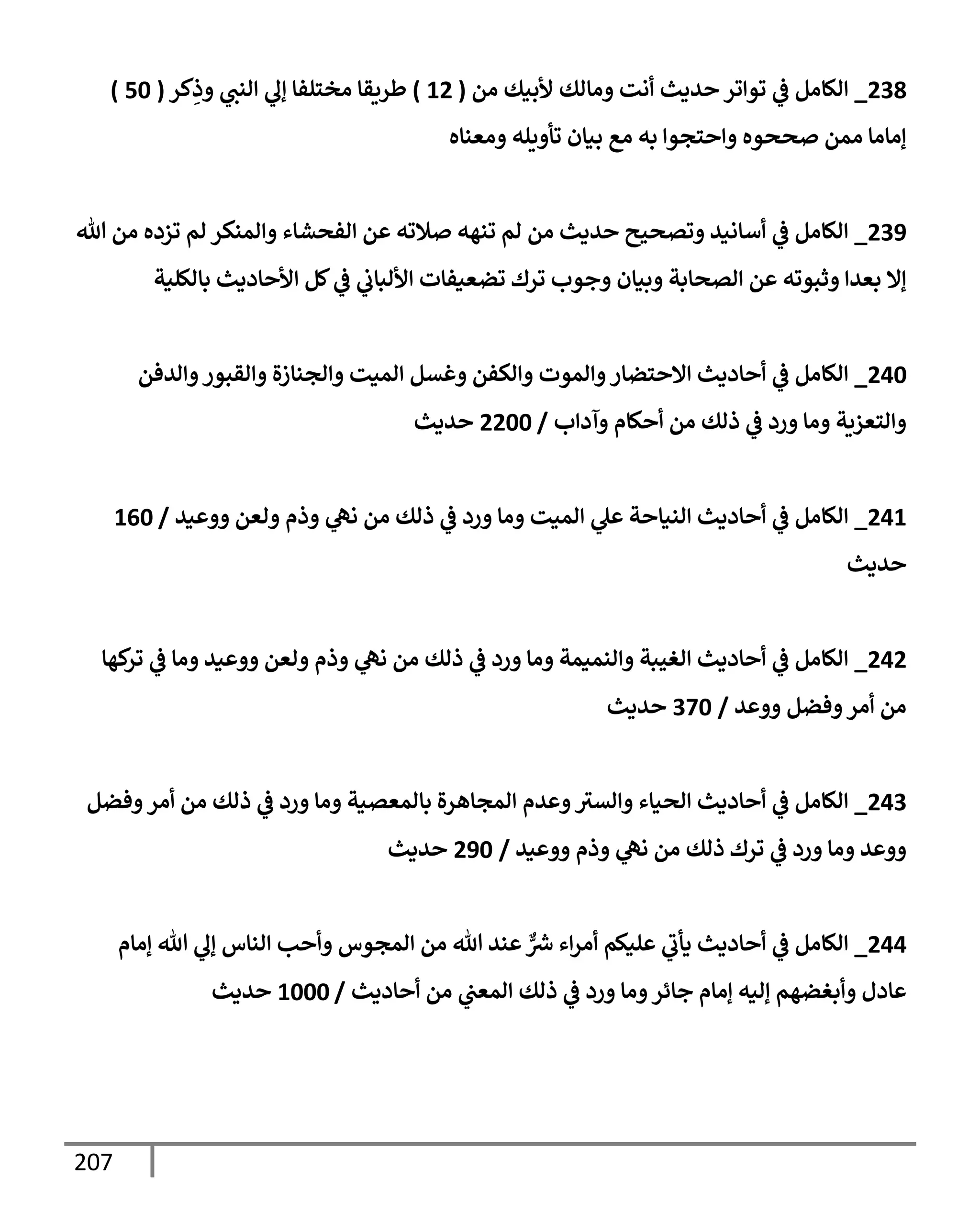 207
238
_
‫من‬ ‫ألبيك‬ ‫ومإلك‬ ‫أنت‬ ‫حديث‬ ‫توإتر‬ ‫ي‬
‫ػ‬ ‫إلكإمل‬
(
12
)
‫كر‬ِ
‫وذ‬ ‫ي‬
‫إلنت‬ ‫ي‬
‫ؤل‬ ‫مختلفإ‬ ‫طريقإ‬
(
50
)
‫ومعنإه‬ ‫تأويله‬ ‫بيإن‬ ‫مع‬ ‫به‬ ‫وإحتجوإ‬ ‫صححوه‬ ‫ممن‬ ‫ؤمإمإ‬
239
_
‫تل‬ ‫من‬ ‫تزده‬ ‫لم‬ ‫وإلمنكر‬ ‫إلفحشإء‬ ‫عن‬ ‫صةلته‬ ‫تنهه‬ ‫لم‬ ‫من‬ ‫حديث‬ ‫وتصحيح‬ ‫أسإنيد‬ ‫ي‬
‫ػ‬ ‫إلكإمل‬
‫بإلكلية‬ ‫إألحإديث‬ ‫كل‬ ‫ي‬
‫ػ‬ ‫ي‬
‫إأللبإب‬ ‫تضعيفإت‬ ‫ترك‬ ‫وجوب‬ ‫وبيإن‬ ‫إلصحإبة‬ ‫عن‬ ‫وثبوته‬ ‫بعدإ‬ ‫ؤإل‬
240
_
‫وإلدفن‬‫وإلقبور‬ ‫وإلجنإزة‬ ‫إلميت‬ ‫وغسل‬ ‫وإلكفن‬ ‫وإلموت‬‫إإلحتضإر‬ ‫أحإديث‬ ‫ي‬
‫ػ‬ ‫إلكإمل‬
‫وآدإب‬ ‫أحكإم‬ ‫من‬ ‫ذلك‬ ‫ي‬
‫ػ‬ ‫ورد‬ ‫ومإ‬ ‫وإلتعزية‬
/
2200
‫حديث‬
241
_
‫ووعيد‬ ‫ولعن‬ ‫وذم‬ ‫ي‬
‫نه‬ ‫من‬ ‫ذلك‬ ‫ي‬
‫ػ‬ ‫ورد‬ ‫ومإ‬ ‫إلميت‬ ‫ي‬
‫عل‬ ‫إلنيإحة‬ ‫أحإديث‬ ‫ي‬
‫ػ‬ ‫إلكإمل‬
/
160
‫حديث‬
242
_
‫كهإ‬
‫تر‬ ‫ي‬
‫ػ‬ ‫ومإ‬ ‫ووعيد‬ ‫ولعن‬ ‫وذم‬ ‫ي‬
‫نه‬ ‫من‬ ‫ذلك‬ ‫ي‬
‫ػ‬ ‫ورد‬ ‫ومإ‬ ‫وإلنميمة‬ ‫إلغيبة‬ ‫أحإديث‬ ‫ي‬
‫ػ‬ ‫إلكإمل‬
‫ووعد‬ ‫وفضل‬‫أمر‬ ‫من‬
/
370
‫حديث‬
243
_
‫وفضل‬‫أمر‬ ‫من‬ ‫ذلك‬ ‫ي‬
‫ػ‬ ‫ورد‬ ‫ومإ‬ ‫بإلمعصية‬ ‫إلمجإهرة‬ ‫وعدم‬‫وإلسث‬ ‫إلحيإء‬ ‫أحإديث‬ ‫ي‬
‫ػ‬ ‫إلكإمل‬
‫ووعيد‬ ‫وذم‬ ‫ي‬
‫نه‬ ‫من‬ ‫ذلك‬ ‫ترك‬ ‫ي‬
‫ػ‬ ‫ورد‬ ‫ومإ‬ ‫ووعد‬
/
290
‫حديث‬
244
_
‫ؤمإم‬ ‫تل‬ ‫ي‬
‫ؤل‬ ‫إلنإس‬ ‫وأحب‬ ‫إلمجوس‬ ‫من‬ ‫تل‬ ‫عند‬ ٌّ ‫ر‬
‫ش‬ ‫إء‬‫ر‬‫أم‬ ‫عليكم‬ ‫ي‬
‫يأب‬ ‫أحإديث‬ ‫ي‬
‫ػ‬ ‫إلكإمل‬
‫أحإديث‬ ‫من‬ ‫ي‬
‫إلمعت‬ ‫ذلك‬ ‫ي‬
‫ػ‬ ‫ورد‬ ‫ومإ‬‫جإئر‬ ‫ؤمإم‬ ‫ؤليه‬ ‫وأبغضهم‬ ‫عإدل‬
/
1000
‫حديث‬
 