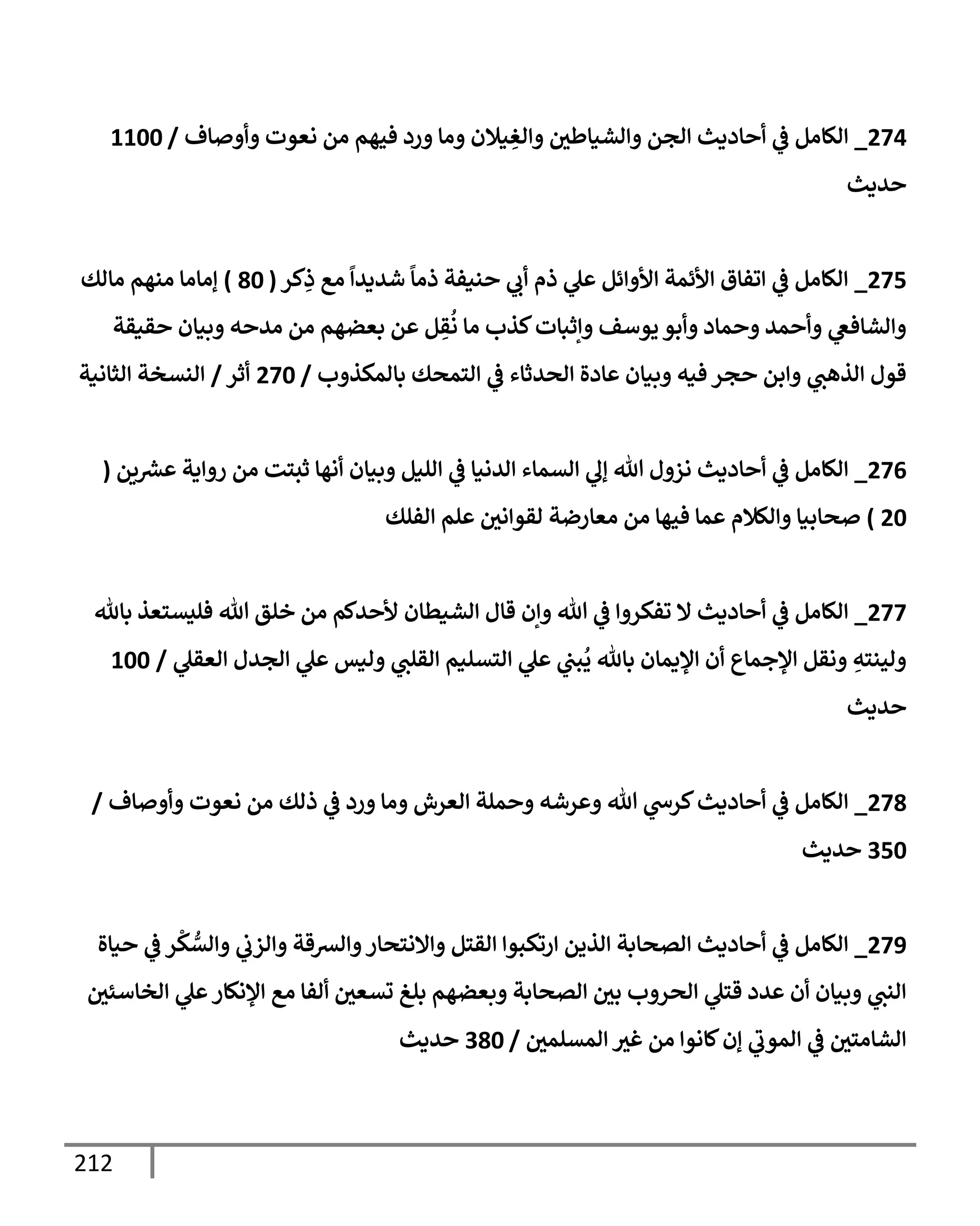 212
274
_
‫وأوصإف‬ ‫نعوت‬ ‫من‬ ‫فيهم‬ ‫ورد‬ ‫ومإ‬ ‫يةلن‬ ِ
‫وإلغ‬ ‫وإلشيإطي‬ ‫إلجن‬ ‫أحإديث‬ ‫ي‬
‫ػ‬ ‫إلكإمل‬
/
1100
‫حديث‬
275
_
‫كر‬ِ
‫ذ‬ ‫مع‬
ً
‫شديدإ‬
ً
‫ذمإ‬ ‫حنيفة‬ ‫ي‬
‫أب‬ ‫ذم‬ ‫ي‬
‫عل‬ ‫إألوإئل‬ ‫إألئمة‬ ‫إتفإق‬ ‫ي‬
‫ػ‬ ‫إلكإمل‬
(
80
)
‫مإلك‬ ‫منهم‬ ‫ؤمإمإ‬
‫حقيقة‬ ‫وبيإن‬ ‫مدحه‬ ‫من‬ ‫بعضهم‬ ‫عن‬ ‫ل‬ ِ
‫ق‬
ُ
‫ن‬ ‫مإ‬ ‫كذب‬‫وإثبإت‬ ‫يوسف‬ ‫وأبو‬ ‫وحمإد‬ ‫وأحمد‬ ‫ي‬
‫وإلشإفغ‬
‫بإلمكذوب‬ ‫إلتمحك‬ ‫ي‬
‫ػ‬ ‫إلحدثإء‬ ‫عإدة‬ ‫وبيإن‬ ‫فيه‬ ‫حجر‬ ‫وإبن‬ ‫ي‬
‫إلذهت‬ ‫قول‬
/
270
‫أثر‬
/
‫إلثإنية‬ ‫إلنسخة‬
276
_
‫ين‬ ‫ر‬
‫عش‬ ‫روإية‬ ‫من‬ ‫ثبتت‬ ‫أنهإ‬ ‫وبيإن‬ ‫إلليل‬ ‫ي‬
‫ػ‬ ‫إلدنيإ‬ ‫إلسمإء‬ ‫ي‬
‫ؤل‬ ‫تل‬ ‫نزول‬ ‫أحإديث‬ ‫ي‬
‫ػ‬ ‫إلكإمل‬
(
20
)
‫إلفلك‬ ‫علم‬ ‫لقوإني‬ ‫معإرضة‬ ‫من‬ ‫فيهإ‬ ‫عمإ‬ ‫وإلكةلم‬ ‫صحإبيإ‬
277
_
‫بإثل‬ ‫فليستعذ‬ ‫تل‬ ‫خلق‬ ‫من‬ ‫ألحدكم‬ ‫إلشيطإن‬ ‫قإل‬ ‫وإن‬ ‫تل‬ ‫ي‬
‫ػ‬ ‫تفكروإ‬ ‫إل‬ ‫أحإديث‬ ‫ي‬
‫ػ‬ ‫إلكإمل‬
‫ي‬
‫إلعقل‬ ‫إلجدل‬ ‫ي‬
‫عل‬ ‫وليس‬ ‫ي‬
‫إلقلت‬ ‫إلتسليم‬ ‫ي‬
‫عل‬ ‫ي‬
‫بت‬
ُ
‫ي‬ ‫بإثل‬ ‫إؤليمإن‬ ‫أن‬ ‫إؤلجمإع‬ ‫ونقل‬ ِ
‫ولينته‬
/
100
‫حديث‬
278
_
‫وأوصإف‬ ‫نعوت‬ ‫من‬ ‫ذلك‬ ‫ي‬
‫ػ‬ ‫ورد‬ ‫ومإ‬ ‫إلعرش‬ ‫وحملة‬ ‫وعرشه‬ ‫تل‬ ‫ي‬
‫كرس‬‫أحإديث‬ ‫ي‬
‫ػ‬ ‫إلكإمل‬
/
350
‫حديث‬
279
_
‫حيإة‬ ‫ي‬
‫ػ‬ ‫ر‬
ْ
‫ك‬ ُّ
‫وإلس‬ ‫ي‬
‫وإلزب‬ ‫وإلشقة‬‫وإإلنتحإر‬ ‫إلقتل‬ ‫إرتكبوإ‬ ‫إلذين‬ ‫إلصحإبة‬ ‫أحإديث‬ ‫ي‬
‫ػ‬ ‫إلكإمل‬
‫إلخإسئي‬ ‫ي‬
‫عل‬‫إؤلنكإر‬ ‫مع‬ ‫ألفإ‬ ‫تسعي‬ ‫بلغ‬ ‫وبعضهم‬ ‫إلصحإبة‬ ‫بي‬ ‫إلحروب‬ ‫ي‬
‫قتل‬ ‫عدد‬ ‫أن‬ ‫وبيإن‬ ‫ي‬
‫إلنت‬
‫إلمسلمي‬ ‫غث‬ ‫من‬ ‫كإنوإ‬‫ؤن‬ ‫ي‬
‫إلموب‬ ‫ي‬
‫ػ‬ ‫إلشإمتي‬
/
380
‫حديث‬
 