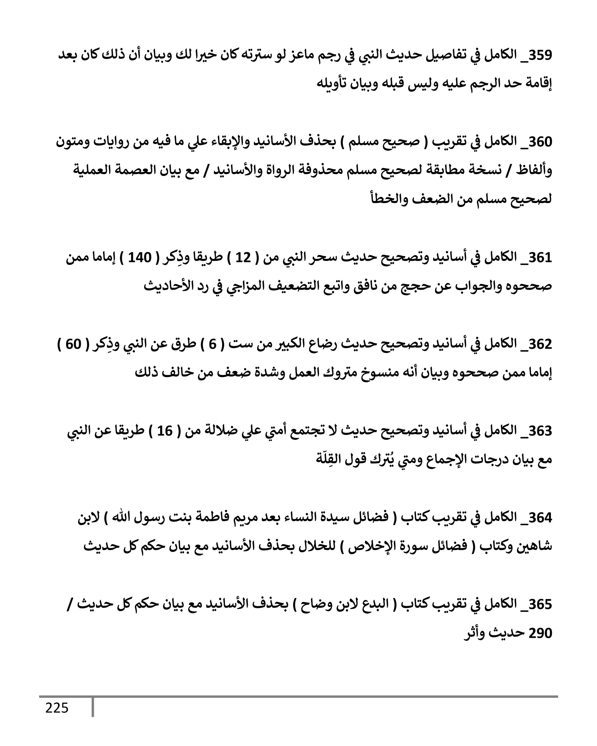 225
359
_
‫بعد‬ ‫كإن‬‫ذلك‬ ‫أن‬ ‫وبيإن‬ ‫لك‬ ‫إ‬‫خث‬ ‫كإن‬‫ته‬‫سث‬ ‫لو‬ ‫مإعز‬ ‫رجم‬ ‫ي‬
‫ػ‬ ‫ي‬
‫إلنت‬ ‫حديث‬ ‫تفإصيل‬ ‫ي‬
‫ػ‬ ‫إلكإمل‬
‫تأويله‬ ‫وبيإن‬ ‫قبله‬ ‫وليس‬ ‫عليه‬ ‫إلرجم‬ ‫حد‬ ‫ؤقإمة‬
360
_
‫تقريب‬ ‫ي‬
‫ػ‬ ‫إلكإمل‬
(
‫مسلم‬ ‫صحيح‬
)
‫ومتون‬ ‫روإيإت‬ ‫من‬ ‫فيه‬ ‫مإ‬ ‫ي‬
‫عل‬ ‫وإؤلبقإء‬ ‫إألسإنيد‬ ‫بحذف‬
‫وألفإظ‬
/
‫وإألسإنيد‬ ‫إلروإة‬ ‫محذوفة‬ ‫مسلم‬ ‫لصحيح‬ ‫مطإبقة‬ ‫نسخة‬
/
‫إلعملية‬ ‫إلعصمة‬ ‫بيإن‬ ‫مع‬
‫وإلخطأ‬ ‫إلضعف‬ ‫من‬ ‫مسلم‬ ‫لصحيح‬
361
_
‫من‬ ‫ي‬
‫إلنت‬ ‫سحر‬ ‫حديث‬ ‫وتصحيح‬ ‫أسإنيد‬ ‫ي‬
‫ػ‬ ‫إلكإمل‬
(
12
)
‫كر‬ِ
‫وذ‬ ‫طريقإ‬
(
140
)
‫ممن‬ ‫ؤمإمإ‬
‫إألحإديث‬ ‫رد‬ ‫ي‬
‫ػ‬ ‫ي‬
‫إح‬‫ز‬‫إلم‬ ‫إلتضعيف‬ ‫وإتبع‬ ‫نإفق‬ ‫من‬ ‫حجج‬ ‫عن‬ ‫وإلجوإب‬ ‫صححوه‬
362
_
‫ست‬ ‫من‬ ‫إلكبث‬ ‫رضإع‬ ‫حديث‬ ‫وتصحيح‬ ‫أسإنيد‬ ‫ي‬
‫ػ‬ ‫إلكإمل‬
(
6
)
‫كر‬ِ
‫وذ‬ ‫ي‬
‫إلنت‬ ‫عن‬ ‫طرق‬
(
60
)
‫ذلك‬ ‫خإلف‬ ‫من‬ ‫ضعف‬ ‫وشدة‬ ‫إلعمل‬ ‫وك‬‫مث‬ ‫منسوخ‬ ‫أنه‬ ‫وبيإن‬ ‫صححوه‬ ‫ممن‬ ‫ؤمإمإ‬
363
_
‫من‬ ‫ضةللة‬ ‫ي‬
‫عل‬ ‫ي‬
‫أمت‬ ‫تجتمع‬ ‫إل‬ ‫حديث‬ ‫وتصحيح‬ ‫أسإنيد‬ ‫ي‬
‫ػ‬ ‫إلكإمل‬
(
16
)
‫ي‬
‫إلنت‬ ‫عن‬ ‫طريقإ‬
‫ة‬
ّ
‫ل‬ ِ
‫إلق‬ ‫قول‬ ‫ك‬‫ث‬
ُ
‫ي‬ ‫ي‬
‫ومت‬ ‫إؤلجمإع‬ ‫درجإت‬ ‫بيإن‬ ‫مع‬
364
_
‫كتإب‬‫تقريب‬ ‫ي‬
‫ػ‬ ‫إلكإمل‬
(
‫تل‬ ‫رسول‬ ‫بنت‬ ‫فإطمة‬ ‫مريم‬ ‫بعد‬ ‫إلنسإء‬ ‫سيدة‬ ‫فضإئل‬
)
‫إلبن‬
‫وكتإب‬ ‫شإهي‬
(
‫إؤلخةلص‬ ‫سورة‬ ‫فضإئل‬
)
‫حديث‬ ‫كل‬‫حكم‬ ‫بيإن‬ ‫مع‬ ‫إألسإنيد‬ ‫بحذف‬ ‫للخةلل‬
365
_
‫كتإب‬‫تقريب‬ ‫ي‬
‫ػ‬ ‫إلكإمل‬
(
‫وضإح‬ ‫إلبن‬ ‫إلبدع‬
)
‫حديث‬ ‫كل‬‫حكم‬ ‫بيإن‬ ‫مع‬ ‫إألسإنيد‬ ‫بحذف‬
/
290
‫وأثر‬ ‫حديث‬
 