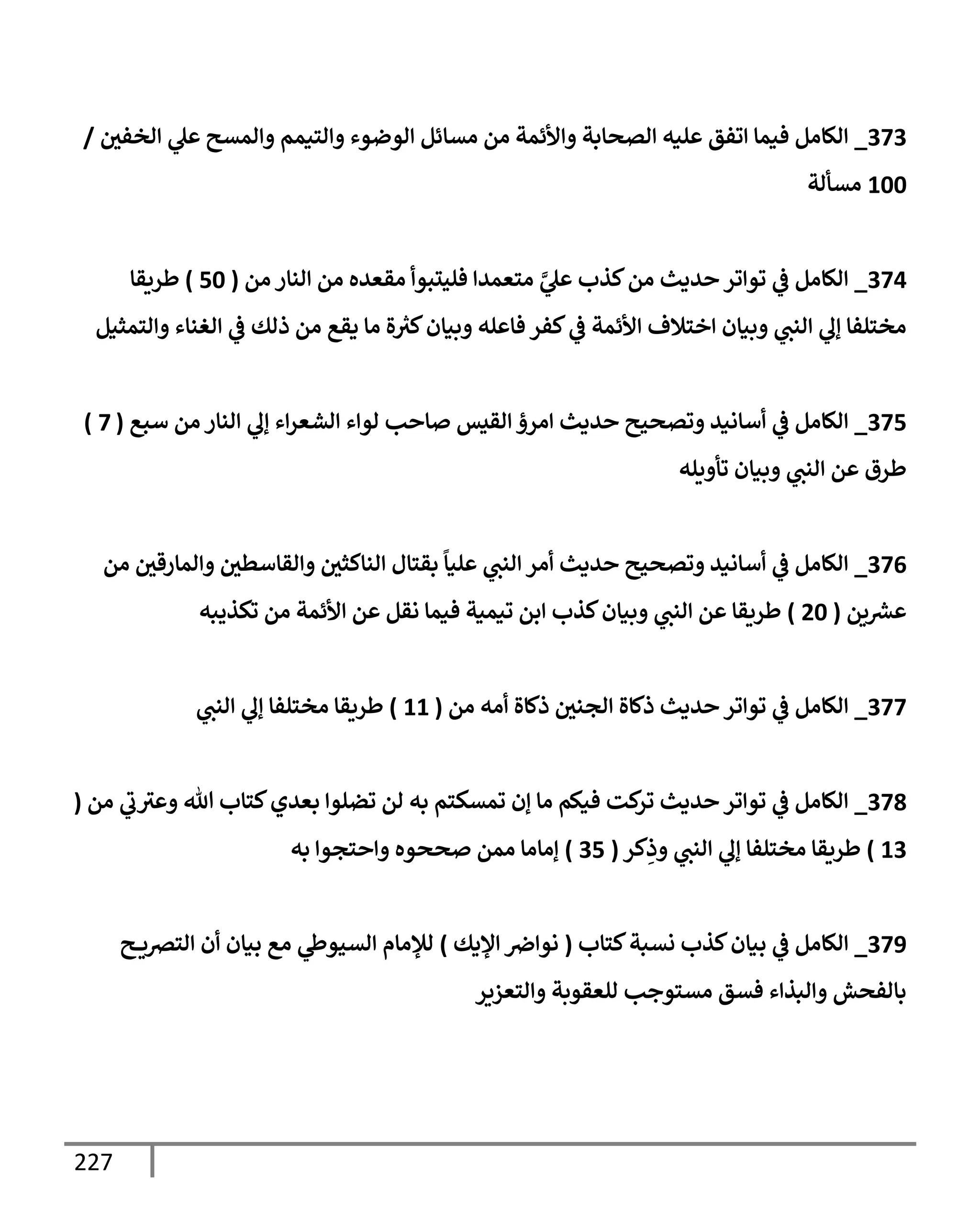 227
373
_
‫إلخفي‬ ‫ي‬
‫عل‬ ‫وإلمسح‬ ‫وإلتيمم‬ ‫إلوضوء‬ ‫مسإئل‬ ‫من‬ ‫وإألئمة‬ ‫إلصحإبة‬ ‫عليه‬ ‫إتفق‬ ‫فيمإ‬ ‫إلكإمل‬
/
100
‫مسألة‬
374
_
‫من‬ ‫إلنإر‬ ‫من‬ ‫مقعده‬ ‫فليتبوأ‬ ‫متعمدإ‬ َّ
‫ي‬
‫عل‬ ‫كذب‬‫من‬ ‫حديث‬ ‫توإتر‬ ‫ي‬
‫ػ‬ ‫إلكإمل‬
(
50
)
‫طريقإ‬
‫وإلتمثيل‬ ‫إلغنإء‬ ‫ي‬
‫ػ‬ ‫ذلك‬ ‫من‬ ‫يقع‬ ‫مإ‬ ‫ة‬ ‫ر‬
‫كث‬‫وبيإن‬ ‫فإعله‬ ‫كفر‬ ‫ي‬
‫ػ‬ ‫إألئمة‬ ‫إختةلف‬ ‫وبيإن‬ ‫ي‬
‫إلنت‬ ‫ي‬
‫ؤل‬ ‫مختلفإ‬
375
_
‫سبع‬ ‫من‬ ‫إلنإر‬ ‫ي‬
‫ؤل‬ ‫إء‬‫ر‬‫إلشع‬ ‫لوإء‬ ‫صإحب‬ ‫إلقيس‬ ‫إمرؤ‬ ‫حديث‬ ‫وتصحيح‬ ‫أسإنيد‬ ‫ي‬
‫ػ‬ ‫إلكإمل‬
(
7
)
‫تأويله‬ ‫وبيإن‬ ‫ي‬
‫إلنت‬ ‫عن‬ ‫طرق‬
376
_
‫من‬ ‫وإلمإرقي‬ ‫وإلقإسطي‬ ‫إلنإكثي‬ ‫بقتإل‬
ً
‫عليإ‬ ‫ي‬
‫إلنت‬ ‫أمر‬ ‫حديث‬ ‫وتصحيح‬ ‫أسإنيد‬ ‫ي‬
‫ػ‬ ‫إلكإمل‬
‫ين‬ ‫ر‬
‫عش‬
(
20
)
‫تكذيبه‬ ‫من‬ ‫إألئمة‬ ‫عن‬ ‫نقل‬ ‫فيمإ‬ ‫تيمية‬ ‫إبن‬ ‫كذب‬‫وبيإن‬ ‫ي‬
‫إلنت‬ ‫عن‬ ‫طريقإ‬
377
_
‫من‬ ‫أمه‬ ‫ذكإة‬ ‫إلجني‬ ‫ذكإة‬ ‫حديث‬ ‫توإتر‬ ‫ي‬
‫ػ‬ ‫إلكإمل‬
(
11
)
‫ي‬
‫إلنت‬ ‫ي‬
‫ؤل‬ ‫مختلفإ‬ ‫طريقإ‬
378
_
‫من‬ ‫ي‬
‫ب‬‫وعث‬ ‫تل‬ ‫كتإب‬‫بعدي‬ ‫تضلوإ‬ ‫لن‬ ‫به‬ ‫تمسكتم‬ ‫ؤن‬ ‫مإ‬ ‫فيكم‬ ‫كت‬
‫تر‬ ‫حديث‬ ‫توإتر‬ ‫ي‬
‫ػ‬ ‫إلكإمل‬
(
13
)
‫كر‬ِ
‫وذ‬ ‫ي‬
‫إلنت‬ ‫ي‬
‫ؤل‬ ‫مختلفإ‬ ‫طريقإ‬
(
35
)
‫به‬ ‫وإحتجوإ‬ ‫صححوه‬ ‫ممن‬ ‫ؤمإمإ‬
379
_
‫كتإب‬‫نسبة‬ ‫كذب‬‫بيإن‬ ‫ي‬
‫ػ‬ ‫إلكإمل‬
(
‫إؤليك‬ ‫نوإِص‬
)
‫ح‬ ‫إلترصي‬ ‫أن‬ ‫بيإن‬ ‫مع‬ ‫ي‬
‫إلسيوط‬ ‫لبلمإم‬
‫وإلتعزير‬ ‫للعقوبة‬ ‫مستوجب‬ ‫فسق‬ ‫وإلبذإء‬ ‫بإلفحش‬
 