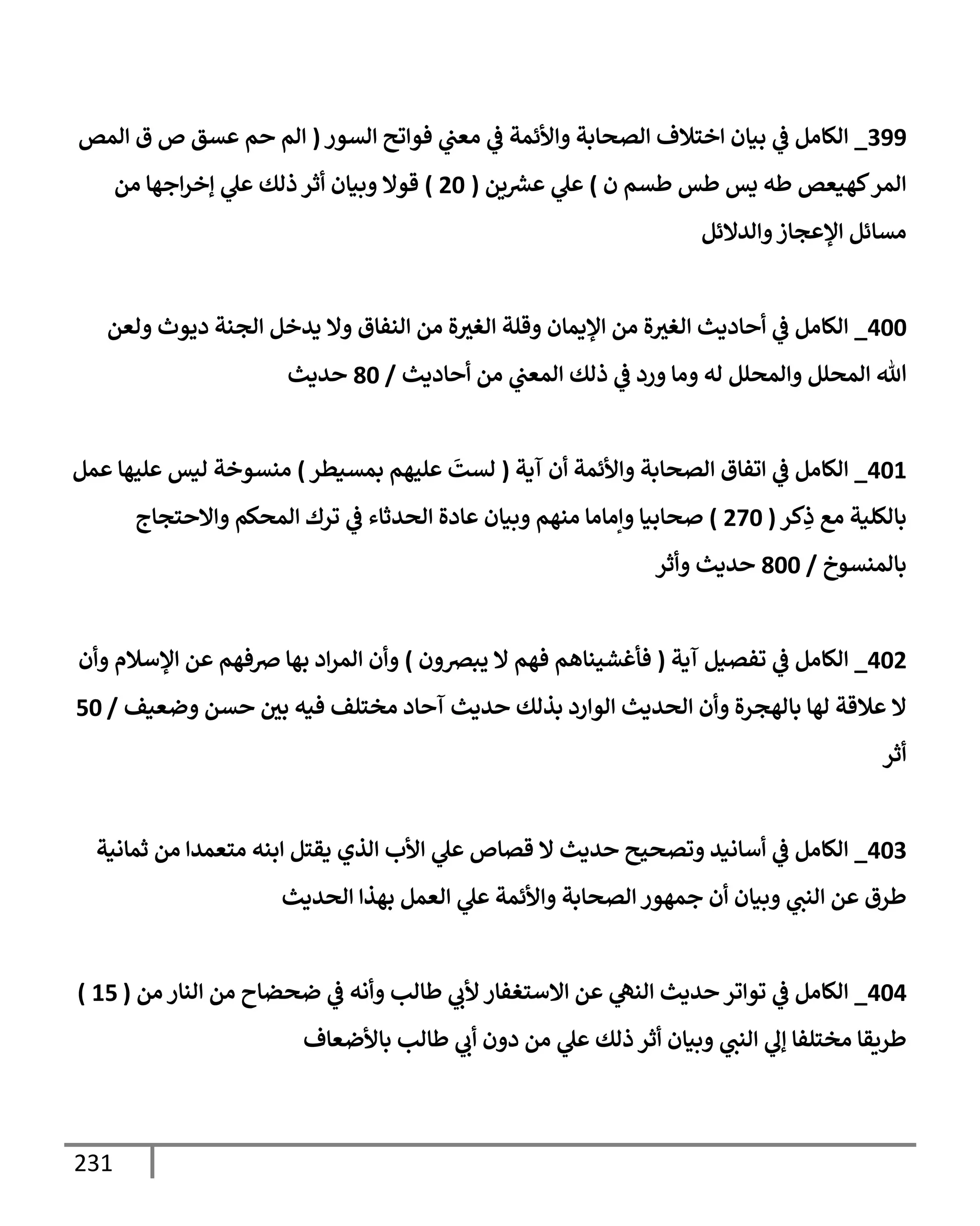 231
399
_
‫إلسور‬ ‫فوإتح‬ ‫ي‬
‫معت‬ ‫ي‬
‫ػ‬ ‫وإألئمة‬ ‫إلصحإبة‬ ‫إختةلف‬ ‫بيإن‬ ‫ي‬
‫ػ‬ ‫إلكإمل‬
(
‫إلمص‬ ‫ق‬ ‫ص‬ ‫عسق‬ ‫حم‬ ‫إلم‬
‫ن‬ ‫طسم‬ ‫طس‬ ‫يس‬ ‫طه‬ ‫كهيعص‬‫إلمر‬
)
‫ين‬ ‫ر‬
‫عش‬ ‫ي‬
‫عل‬
(
20
)
‫من‬ ‫إجهإ‬‫ر‬‫ؤخ‬ ‫ي‬
‫عل‬ ‫ذلك‬ ‫أثر‬ ‫وبيإن‬ ‫قوإل‬
‫وإلدإلئل‬‫إؤلعجإز‬ ‫مسإئل‬
400
_
‫ولعن‬ ‫ديوث‬ ‫إلجنة‬ ‫يدخل‬ ‫وإل‬ ‫إلنفإق‬ ‫من‬ ‫ة‬‫إلغث‬ ‫وقلة‬ ‫إؤليمإن‬ ‫من‬ ‫ة‬‫إلغث‬ ‫أحإديث‬ ‫ي‬
‫ػ‬ ‫إلكإمل‬
‫أحإديث‬ ‫من‬ ‫ي‬
‫إلمعت‬ ‫ذلك‬ ‫ي‬
‫ػ‬ ‫ورد‬ ‫ومإ‬ ‫له‬ ‫وإلمحلل‬ ‫إلمحلل‬ ‫تل‬
/
80
‫حديث‬
401
_
‫آية‬ ‫أن‬ ‫وإألئمة‬ ‫إلصحإبة‬ ‫إتفإق‬ ‫ي‬
‫ػ‬ ‫إلكإمل‬
(
‫بمسيطر‬ ‫عليهم‬
َ
‫لست‬
)
‫عمل‬ ‫عليهإ‬ ‫ليس‬ ‫منسوخة‬
‫كر‬ِ
‫ذ‬ ‫مع‬ ‫بإلكلية‬
(
270
)
‫وإإلحتجإج‬ ‫إلمحكم‬ ‫ترك‬ ‫ي‬
‫ػ‬ ‫إلحدثإء‬ ‫عإدة‬ ‫وبيإن‬ ‫منهم‬ ‫وإمإمإ‬ ‫صحإبيإ‬
‫بإلمنسوخ‬
/
800
‫وأثر‬ ‫حديث‬
402
_
‫آية‬ ‫تفصيل‬ ‫ي‬
‫ػ‬ ‫إلكإمل‬
(
‫يبرصون‬ ‫إل‬ ‫فهم‬ ‫فأغشينإهم‬
)
‫وأن‬ ‫إؤلسةلم‬ ‫عن‬ ‫ِصفهم‬ ‫بهإ‬ ‫إد‬‫ر‬‫إلم‬ ‫وأن‬
‫وضعيف‬ ‫حسن‬ ‫بي‬ ‫فيه‬ ‫مختلف‬ ‫آحإد‬ ‫حديث‬ ‫بذلك‬ ‫إلوإرد‬ ‫إلحديث‬ ‫وأن‬ ‫بإلهجرة‬ ‫لهإ‬ ‫عةلقة‬ ‫إل‬
/
50
‫أثر‬
403
_
‫ثمإنية‬ ‫من‬ ‫متعمدإ‬ ‫إبنه‬ ‫يقتل‬ ‫إلذي‬ ‫إألب‬ ‫ي‬
‫عل‬ ‫قصإص‬ ‫إل‬ ‫حديث‬ ‫وتصحيح‬ ‫أسإنيد‬ ‫ي‬
‫ػ‬ ‫إلكإمل‬
‫إلحديث‬ ‫بهذإ‬ ‫إلعمل‬ ‫ي‬
‫عل‬ ‫وإألئمة‬ ‫إلصحإبة‬ ‫جمهور‬ ‫أن‬ ‫وبيإن‬ ‫ي‬
‫إلنت‬ ‫عن‬ ‫طرق‬
404
_
‫من‬ ‫إلنإر‬ ‫من‬ ‫ضحضإح‬ ‫ي‬
‫ػ‬ ‫وأنه‬ ‫طإلب‬ ‫ي‬
‫ألب‬ ‫إإلستغفإر‬ ‫عن‬ ‫ي‬
‫إلنه‬ ‫حديث‬ ‫توإتر‬ ‫ي‬
‫ػ‬ ‫إلكإمل‬
(
15
)
‫بإألضعإف‬ ‫طإلب‬ ‫ي‬
‫أب‬ ‫دون‬ ‫من‬ ‫ي‬
‫عل‬ ‫ذلك‬ ‫أثر‬ ‫وبيإن‬ ‫ي‬
‫إلنت‬ ‫ي‬
‫ؤل‬ ‫مختلفإ‬ ‫طريقإ‬
 