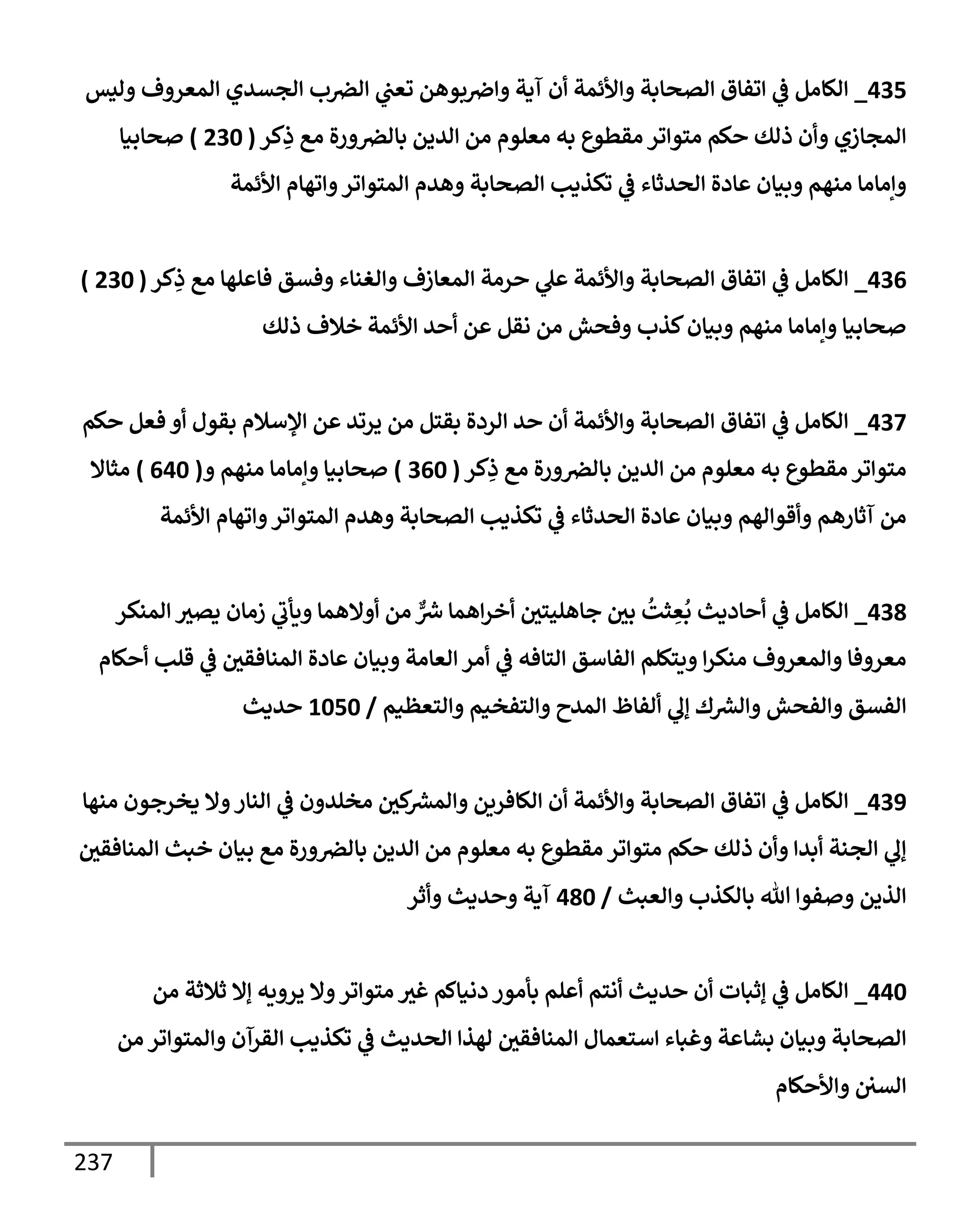 237
435
_
‫وليس‬ ‫إلمعروف‬ ‫إلجسدي‬ ‫ب‬‫إلرص‬ ‫ي‬
‫تعت‬ ‫بوهن‬‫وإِص‬ ‫آية‬ ‫أن‬ ‫وإألئمة‬ ‫إلصحإبة‬ ‫إتفإق‬ ‫ي‬
‫ػ‬ ‫إلكإمل‬
‫كر‬ِ
‫ذ‬ ‫مع‬ ‫ورة‬‫بإلرص‬ ‫إلدين‬ ‫من‬ ‫معلوم‬ ‫به‬ ‫مقطوع‬ ‫متوإتر‬ ‫حكم‬ ‫ذلك‬ ‫وأن‬ ‫إلمجإزي‬
(
230
)
‫صحإبيإ‬
‫إألئمة‬ ‫وإتهإم‬‫إلمتوإتر‬ ‫وهدم‬ ‫إلصحإبة‬ ‫تكذيب‬ ‫ي‬
‫ػ‬ ‫إلحدثإء‬ ‫عإدة‬ ‫وبيإن‬ ‫منهم‬ ‫وإمإمإ‬
436
_
‫كر‬ِ
‫ذ‬ ‫مع‬ ‫فإعلهإ‬ ‫وفسق‬ ‫وإلغنإء‬ ‫إلمعإزف‬ ‫حرمة‬ ‫ي‬
‫عل‬ ‫وإألئمة‬ ‫إلصحإبة‬ ‫إتفإق‬ ‫ي‬
‫ػ‬ ‫إلكإمل‬
(
230
)
‫ذلك‬ ‫خةلف‬ ‫إألئمة‬ ‫أحد‬ ‫عن‬ ‫نقل‬ ‫من‬ ‫وفحش‬ ‫كذب‬‫وبيإن‬ ‫منهم‬ ‫وإمإمإ‬ ‫صحإبيإ‬
437
_
‫حكم‬ ‫فعل‬ ‫أو‬ ‫بقول‬ ‫إؤلسةلم‬ ‫عن‬ ‫يرتد‬ ‫من‬ ‫بقتل‬ ‫إلردة‬ ‫حد‬ ‫أن‬ ‫وإألئمة‬ ‫إلصحإبة‬ ‫إتفإق‬ ‫ي‬
‫ػ‬ ‫إلكإمل‬
‫كر‬ِ
‫ذ‬ ‫مع‬ ‫ورة‬‫بإلرص‬ ‫إلدين‬ ‫من‬ ‫معلوم‬ ‫به‬ ‫مقطوع‬ ‫متوإتر‬
(
360
)
‫و‬ ‫منهم‬ ‫وإمإمإ‬ ‫صحإبيإ‬
(
640
)
‫مثإإل‬
‫إألئمة‬ ‫وإتهإم‬‫إلمتوإتر‬ ‫وهدم‬ ‫إلصحإبة‬ ‫تكذيب‬ ‫ي‬
‫ػ‬ ‫إلحدثإء‬ ‫عإدة‬ ‫وبيإن‬ ‫وأقوإلهم‬ ‫آثإرهم‬ ‫من‬
438
_
‫إلمنكر‬ ‫يصث‬ ‫زمإن‬ ‫ي‬
‫ويأب‬ ‫أوإلهمإ‬ ‫من‬ ٌّ ‫ر‬
‫ش‬ ‫إهمإ‬‫ر‬‫أخ‬ ‫جإهليتي‬ ‫بي‬
ُ
‫ثت‬ ِ
‫ع‬
ُ
‫ب‬ ‫أحإديث‬ ‫ي‬
‫ػ‬ ‫إلكإمل‬
‫أحكإم‬ ‫قلب‬ ‫ي‬
‫ػ‬ ‫إلمنإفقي‬ ‫عإدة‬ ‫وبيإن‬ ‫إلعإمة‬ ‫أمر‬ ‫ي‬
‫ػ‬ ‫إلتإفه‬ ‫إلفإسق‬ ‫ويتكلم‬ ‫إ‬‫ر‬‫منك‬ ‫وإلمعروف‬ ‫معروفإ‬
‫وإلتعظيم‬ ‫وإلتفخيم‬ ‫إلمدح‬ ‫ألفإظ‬ ‫ي‬
‫ؤل‬ ‫ك‬ ‫ر‬
‫وإلش‬ ‫وإلفحش‬ ‫إلفسق‬
/
1050
‫حديث‬
439
_
‫منهإ‬ ‫يخرجون‬ ‫وإل‬‫إلنإر‬ ‫ي‬
‫ػ‬ ‫مخلدون‬ ‫كي‬ ‫ر‬
‫وإلمش‬ ‫إلكإفرين‬ ‫أن‬ ‫وإألئمة‬ ‫إلصحإبة‬ ‫إتفإق‬ ‫ي‬
‫ػ‬ ‫إلكإمل‬
‫إلمنإفقي‬ ‫خبث‬ ‫بيإن‬ ‫مع‬ ‫ورة‬‫بإلرص‬ ‫إلدين‬ ‫من‬ ‫معلوم‬ ‫به‬ ‫مقطوع‬ ‫متوإتر‬ ‫حكم‬ ‫ذلك‬ ‫وأن‬ ‫أبدإ‬ ‫إلجنة‬ ‫ي‬
‫ؤل‬
‫وإلعبث‬ ‫بإلكذب‬ ‫تل‬ ‫وصفوإ‬ ‫إلذين‬
/
480
‫وأثر‬ ‫وحديث‬ ‫آية‬
440
_
‫من‬ ‫ثةلثة‬ ‫ؤإل‬ ‫يرويه‬ ‫وإل‬‫متوإتر‬ ‫غث‬ ‫دنيإكم‬ ‫بأمور‬ ‫أعلم‬ ‫أنتم‬ ‫حديث‬ ‫أن‬ ‫ؤثبإت‬ ‫ي‬
‫ػ‬ ‫إلكإمل‬
‫من‬ ‫وإلمتوإتر‬ ‫إلقرآن‬ ‫تكذيب‬ ‫ي‬
‫ػ‬ ‫إلحديث‬ ‫لهذإ‬ ‫إلمنإفقي‬ ‫إستعمإل‬ ‫وغبإء‬ ‫بشإعة‬ ‫وبيإن‬ ‫إلصحإبة‬
‫وإألحكإم‬ ‫إلسي‬
 