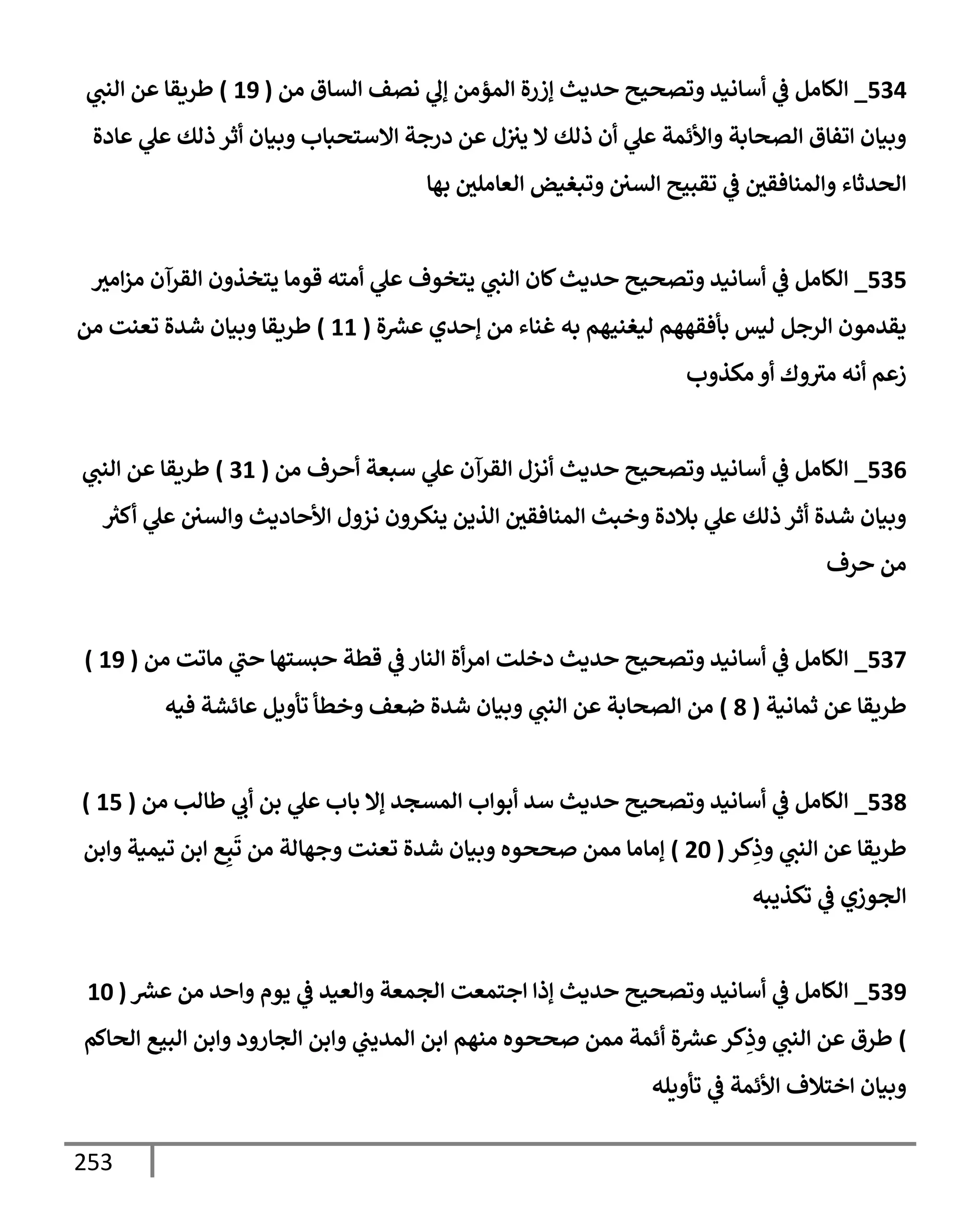 253
534
_
‫من‬ ‫إلسإق‬ ‫نصف‬ ‫ي‬
‫ؤل‬ ‫إلمؤمن‬ ‫ؤزرة‬ ‫حديث‬ ‫وتصحيح‬ ‫أسإنيد‬ ‫ي‬
‫ػ‬ ‫إلكإمل‬
(
19
)
‫ي‬
‫إلنت‬ ‫عن‬ ‫طريقإ‬
‫عإدة‬ ‫ي‬
‫عل‬ ‫ذلك‬ ‫أثر‬ ‫وبيإن‬ ‫إإلستحبإب‬ ‫درجة‬ ‫عن‬ ‫ل‬‫يث‬ ‫إل‬ ‫ذلك‬ ‫أن‬ ‫ي‬
‫عل‬ ‫وإألئمة‬ ‫إلصحإبة‬ ‫إتفإق‬ ‫وبيإن‬
‫بهإ‬ ‫إلعإملي‬ ‫وتبغيض‬ ‫إلسي‬ ‫تقبيح‬ ‫ي‬
‫ػ‬ ‫وإلمنإفقي‬ ‫إلحدثإء‬
535
_
‫إمث‬‫ز‬‫م‬ ‫إلقرآن‬ ‫يتخذون‬ ‫قومإ‬ ‫أمته‬ ‫ي‬
‫عل‬ ‫يتخوف‬ ‫ي‬
‫إلنت‬ ‫كإن‬‫حديث‬ ‫وتصحيح‬ ‫أسإنيد‬ ‫ي‬
‫ػ‬ ‫إلكإمل‬
‫ة‬ ‫ر‬
‫عش‬ ‫ؤحدي‬ ‫من‬ ‫غنإء‬ ‫به‬ ‫ليغنيهم‬ ‫بأفقههم‬ ‫ليس‬ ‫إلرجل‬ ‫يقدمون‬
(
11
)
‫من‬ ‫تعنت‬ ‫شدة‬ ‫وبيإن‬ ‫طريقإ‬
‫مكذوب‬ ‫أو‬ ‫وك‬‫مث‬ ‫أنه‬ ‫زعم‬
536
_
‫من‬ ‫أحرف‬ ‫سبعة‬ ‫ي‬
‫عل‬ ‫إلقرآن‬ ‫أنزل‬ ‫حديث‬ ‫وتصحيح‬ ‫أسإنيد‬ ‫ي‬
‫ػ‬ ‫إلكإمل‬
(
31
)
‫ي‬
‫إلنت‬ ‫عن‬ ‫طريقإ‬
‫ر‬
‫أكث‬ ‫ي‬
‫عل‬ ‫وإلسي‬ ‫إألحإديث‬ ‫نزول‬ ‫ينكرون‬ ‫إلذين‬ ‫إلمنإفقي‬ ‫وخبث‬ ‫بةلدة‬ ‫ي‬
‫عل‬ ‫ذلك‬ ‫أثر‬ ‫شدة‬ ‫وبيإن‬
‫حرف‬ ‫من‬
537
_
‫من‬ ‫مإتت‬ ‫ي‬
‫حت‬ ‫حبستهإ‬ ‫قطة‬ ‫ي‬
‫ػ‬ ‫إلنإر‬ ‫أة‬‫ر‬‫إم‬ ‫دخلت‬ ‫حديث‬ ‫وتصحيح‬ ‫أسإنيد‬ ‫ي‬
‫ػ‬ ‫إلكإمل‬
(
19
)
‫ثمإنية‬ ‫عن‬ ‫طريقإ‬
(
8
)
‫فيه‬ ‫عإئشة‬ ‫تأويل‬ ‫وخطأ‬ ‫ضعف‬ ‫شدة‬ ‫وبيإن‬ ‫ي‬
‫إلنت‬ ‫عن‬ ‫إلصحإبة‬ ‫من‬
538
_
‫من‬ ‫طإلب‬ ‫ي‬
‫أب‬ ‫بن‬ ‫ي‬
‫عل‬ ‫بإب‬ ‫ؤإل‬ ‫إلمسجد‬ ‫أبوإب‬ ‫سد‬ ‫حديث‬ ‫وتصحيح‬ ‫أسإنيد‬ ‫ي‬
‫ػ‬ ‫إلكإمل‬
(
15
)
‫كر‬ِ
‫وذ‬ ‫ي‬
‫إلنت‬ ‫عن‬ ‫طريقإ‬
(
20
)
‫وإبن‬ ‫تيمية‬ ‫إبن‬ ‫ع‬ِ‫ب‬
َ
‫ت‬ ‫من‬ ‫وجهإلة‬ ‫تعنت‬ ‫شدة‬ ‫وبيإن‬ ‫صححوه‬ ‫ممن‬ ‫ؤمإمإ‬
‫تكذيبه‬ ‫ي‬
‫ػ‬ ‫إلجوزي‬
539
_
‫ر‬
‫عش‬ ‫من‬ ‫وإحد‬ ‫يوم‬ ‫ي‬
‫ػ‬ ‫وإلعيد‬ ‫إلجمعة‬ ‫إجتمعت‬ ‫ؤذإ‬ ‫حديث‬ ‫وتصحيح‬ ‫أسإنيد‬ ‫ي‬
‫ػ‬ ‫إلكإمل‬
(
10
)
‫إلحإكم‬ ‫إلبيع‬ ‫وإبن‬ ‫إلجإرود‬ ‫وإبن‬ ‫ي‬
‫إلمديت‬ ‫إبن‬ ‫منهم‬ ‫صححوه‬ ‫ممن‬ ‫أئمة‬ ‫ة‬ ‫ر‬
‫عش‬‫كر‬ِ
‫وذ‬ ‫ي‬
‫إلنت‬ ‫عن‬ ‫طرق‬
‫تأويله‬ ‫ي‬
‫ػ‬ ‫إألئمة‬ ‫إختةلف‬ ‫وبيإن‬
 