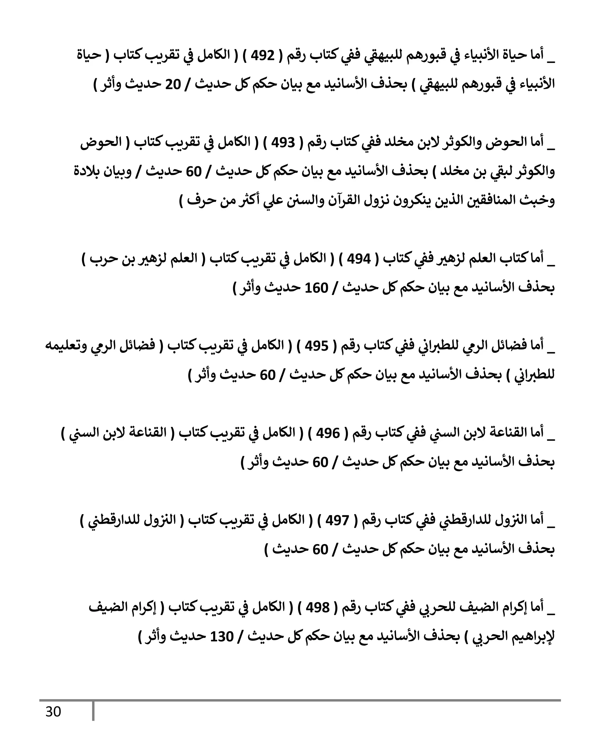 30
_
‫رقم‬ ‫كتإب‬ ‫ي‬
‫فؼ‬ ‫ي‬
‫للبيهؼ‬ ‫قبورهم‬ ‫ي‬
‫ػ‬ ‫إألنبيإء‬ ‫حيإة‬ ‫أمإ‬
(
492
)
(
‫كتإب‬‫تقريب‬ ‫ي‬
‫ػ‬ ‫إلكإمل‬
(
‫حيإة‬
‫ي‬
‫للبيهؼ‬ ‫قبورهم‬ ‫ي‬
‫ػ‬ ‫إألنبيإء‬
)
‫حديث‬ ‫كل‬‫حكم‬ ‫بيإن‬ ‫مع‬ ‫إألسإنيد‬ ‫بحذف‬
/
20
‫وأثر‬ ‫حديث‬
)
_
‫رقم‬ ‫كتإب‬ ‫ي‬
‫فؼ‬ ‫مخلد‬ ‫إلبن‬‫وإلكوثر‬ ‫إلحوض‬ ‫أمإ‬
(
493
)
(
‫كتإب‬‫تقريب‬ ‫ي‬
‫ػ‬ ‫إلكإمل‬
(
‫إلحوض‬
‫مخلد‬ ‫بن‬ ‫ي‬
‫لبؼ‬ ‫وإلكوثر‬
)
‫حديث‬ ‫كل‬‫حكم‬ ‫بيإن‬ ‫مع‬ ‫إألسإنيد‬ ‫بحذف‬
/
60
‫حديث‬
/
‫بةلدة‬ ‫وبيإن‬
‫حرف‬ ‫من‬ ‫ر‬
‫أكث‬ ‫ي‬
‫عل‬ ‫وإلسي‬ ‫إلقرآن‬ ‫نزول‬ ‫ينكرون‬ ‫إلذين‬ ‫إلمنإفقي‬ ‫وخبث‬
)
_
‫كتإب‬ ‫ي‬
‫فؼ‬ ‫لزهث‬ ‫إلعلم‬ ‫كتإب‬‫أمإ‬
(
494
)
(
‫كتإب‬‫تقريب‬ ‫ي‬
‫ػ‬ ‫إلكإمل‬
(
‫حرب‬ ‫بن‬ ‫لزهث‬ ‫إلعلم‬
)
‫حديث‬ ‫كل‬‫حكم‬ ‫بيإن‬ ‫مع‬ ‫إألسإنيد‬ ‫بحذف‬
/
160
‫وأثر‬ ‫حديث‬
)
_
‫رقم‬ ‫كتإب‬ ‫ي‬
‫فؼ‬ ‫ي‬
‫إب‬‫للطث‬ ‫ي‬
‫إلرم‬ ‫فضإئل‬ ‫أمإ‬
(
495
)
(
‫كتإب‬‫تقريب‬ ‫ي‬
‫ػ‬ ‫إلكإمل‬
(
‫وتعليمه‬ ‫ي‬
‫إلرم‬ ‫فضإئل‬
‫ي‬
‫إب‬‫للطث‬
)
‫حديث‬ ‫كل‬‫حكم‬ ‫بيإن‬ ‫مع‬ ‫إألسإنيد‬ ‫بحذف‬
/
60
‫وأثر‬ ‫حديث‬
)
_
‫رقم‬ ‫كتإب‬ ‫ي‬
‫فؼ‬ ‫ي‬
‫إلست‬ ‫إلبن‬ ‫إلقنإعة‬ ‫أمإ‬
(
496
)
(
‫كتإب‬‫تقريب‬ ‫ي‬
‫ػ‬ ‫إلكإمل‬
(
‫ي‬
‫إلست‬ ‫إلبن‬ ‫إلقنإعة‬
)
‫حديث‬ ‫كل‬‫حكم‬ ‫بيإن‬ ‫مع‬ ‫إألسإنيد‬ ‫بحذف‬
/
60
‫وأثر‬ ‫حديث‬
)
_
‫رقم‬ ‫كتإب‬ ‫ي‬
‫فؼ‬ ‫ي‬
‫للدإرقطت‬ ‫ول‬‫إلث‬ ‫أمإ‬
(
497
)
(
‫كتإب‬‫تقريب‬ ‫ي‬
‫ػ‬ ‫إلكإمل‬
(
‫ي‬
‫للدإرقطت‬ ‫ول‬‫إلث‬
)
‫حديث‬ ‫كل‬‫حكم‬ ‫بيإن‬ ‫مع‬ ‫إألسإنيد‬ ‫بحذف‬
/
60
‫حديث‬
)
_
‫رقم‬ ‫كتإب‬ ‫ي‬
‫فؼ‬ ‫ي‬
‫للحرب‬ ‫إلضيف‬ ‫إم‬‫ر‬‫ؤك‬ ‫أمإ‬
(
498
)
(
‫كتإب‬‫تقريب‬ ‫ي‬
‫ػ‬ ‫إلكإمل‬
(
‫إلضيف‬ ‫إم‬‫ر‬‫ؤك‬
‫ي‬
‫إلحرب‬ ‫إهيم‬‫ر‬‫ؤلب‬
)
‫حديث‬ ‫كل‬‫حكم‬ ‫بيإن‬ ‫مع‬ ‫إألسإنيد‬ ‫بحذف‬
/
130
‫وأثر‬ ‫حديث‬
)
 