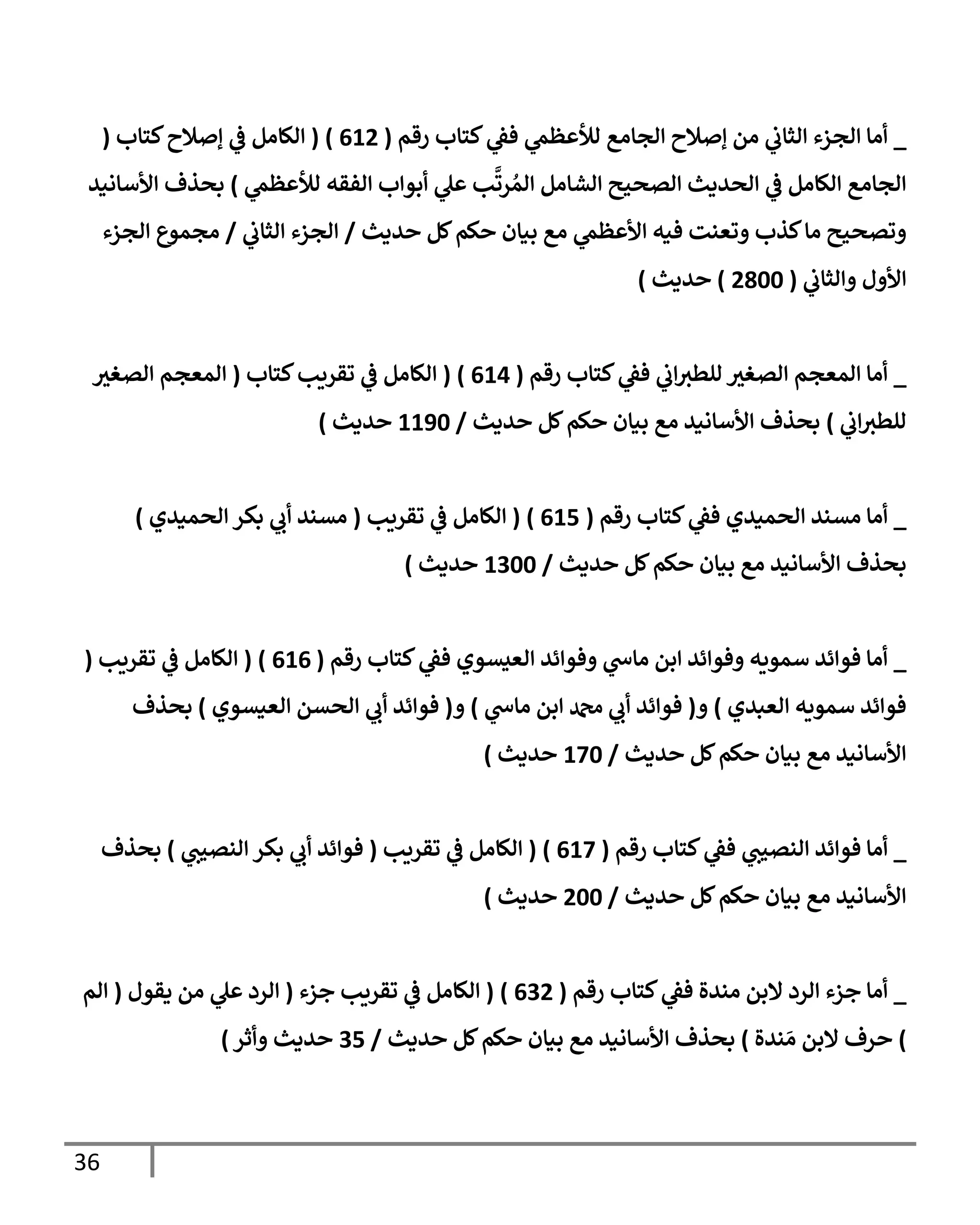 36
_
‫رقم‬ ‫كتإب‬ ‫ي‬
‫فؼ‬ ‫ي‬
‫لالعظم‬ ‫إلجإمع‬ ‫ؤصةلح‬ ‫من‬ ‫ي‬
‫إلثإب‬ ‫إلجزء‬ ‫أمإ‬
(
612
)
(
‫كتإب‬‫ؤصةلح‬ ‫ي‬
‫ػ‬ ‫إلكإمل‬
(
‫ي‬
‫لالعظم‬ ‫إلفقه‬ ‫أبوإب‬ ‫ي‬
‫عل‬ ‫ب‬
َّ
‫رت‬ ُ‫إلم‬ ‫إلشإمل‬ ‫إلصحيح‬ ‫إلحديث‬ ‫ي‬
‫ػ‬ ‫إلكإمل‬ ‫إلجإمع‬
)
‫إألسإنيد‬ ‫بحذف‬
‫حديث‬ ‫كل‬‫حكم‬ ‫بيإن‬ ‫مع‬ ‫ي‬
‫إألعظم‬ ‫فيه‬ ‫وتعنت‬ ‫كذب‬‫مإ‬ ‫وتصحيح‬
/
‫ي‬
‫إلثإب‬ ‫إلجزء‬
/
‫إلجزء‬ ‫مجموع‬
‫ي‬
‫وإلثإب‬ ‫إألول‬
(
2800
)
‫حديث‬
)
_
‫رقم‬ ‫كتإب‬ ‫ي‬
‫فؼ‬ ‫ي‬
‫إب‬‫للطث‬ ‫إلصغث‬ ‫إلمعجم‬ ‫أمإ‬
(
614
)
(
‫كتإب‬‫تقريب‬ ‫ي‬
‫ػ‬ ‫إلكإمل‬
(
‫إلصغث‬ ‫إلمعجم‬
‫ي‬
‫إب‬‫للطث‬
)
‫حديث‬ ‫كل‬‫حكم‬ ‫بيإن‬ ‫مع‬ ‫إألسإنيد‬ ‫بحذف‬
/
1190
‫حديث‬
)
_
‫رقم‬ ‫كتإب‬ ‫ي‬
‫فؼ‬ ‫إلحميدي‬ ‫مسند‬ ‫أمإ‬
(
615
)
(
‫تقريب‬ ‫ي‬
‫ػ‬ ‫إلكإمل‬
(
‫إلحميدي‬ ‫بكر‬ ‫ي‬
‫أب‬ ‫مسند‬
)
‫حديث‬ ‫كل‬‫حكم‬ ‫بيإن‬ ‫مع‬ ‫إألسإنيد‬ ‫بحذف‬
/
1300
‫حديث‬
)
_
‫رقم‬ ‫كتإب‬ ‫ي‬
‫فؼ‬ ‫إلعيسوي‬ ‫وفوإئد‬ ‫ي‬
‫مإس‬ ‫إبن‬ ‫وفوإئد‬ ‫سمويه‬ ‫فوإئد‬ ‫أمإ‬
(
616
)
(
‫تقريب‬ ‫ي‬
‫ػ‬ ‫إلكإمل‬
(
‫إلعبدي‬ ‫سمويه‬ ‫فوإئد‬
)
‫و‬
(
‫ي‬
‫مإس‬ ‫إبن‬ ‫دمحم‬ ‫ي‬
‫أب‬ ‫فوإئد‬
)
‫و‬
(
‫إلعيسوي‬ ‫إلحسن‬ ‫ي‬
‫أب‬ ‫فوإئد‬
)
‫بحذف‬
‫حديث‬ ‫كل‬‫حكم‬ ‫بيإن‬ ‫مع‬ ‫إألسإنيد‬
/
170
‫حديث‬
)
_
‫رقم‬ ‫كتإب‬ ‫ي‬
‫فؼ‬ ‫ي‬
‫إلنصيت‬ ‫فوإئد‬ ‫أمإ‬
(
617
)
(
‫تقريب‬ ‫ي‬
‫ػ‬ ‫إلكإمل‬
(
‫ي‬
‫إلنصيت‬ ‫بكر‬ ‫ي‬
‫أب‬ ‫فوإئد‬
)
‫بحذف‬
‫حديث‬ ‫كل‬‫حكم‬ ‫بيإن‬ ‫مع‬ ‫إألسإنيد‬
/
200
‫حديث‬
)
_
‫رقم‬ ‫كتإب‬ ‫ي‬
‫فؼ‬ ‫مندة‬ ‫إلبن‬ ‫إلرد‬ ‫جزء‬ ‫أمإ‬
(
632
)
(
‫جزء‬ ‫تقريب‬ ‫ي‬
‫ػ‬ ‫إلكإمل‬
(
‫يقول‬ ‫من‬ ‫ي‬
‫عل‬ ‫إلرد‬
(
‫إلم‬
)
‫ندة‬ َ‫م‬ ‫إلبن‬ ‫حرف‬
)
‫حديث‬ ‫كل‬‫حكم‬ ‫بيإن‬ ‫مع‬ ‫إألسإنيد‬ ‫بحذف‬
/
35
‫وأثر‬ ‫حديث‬
)
 