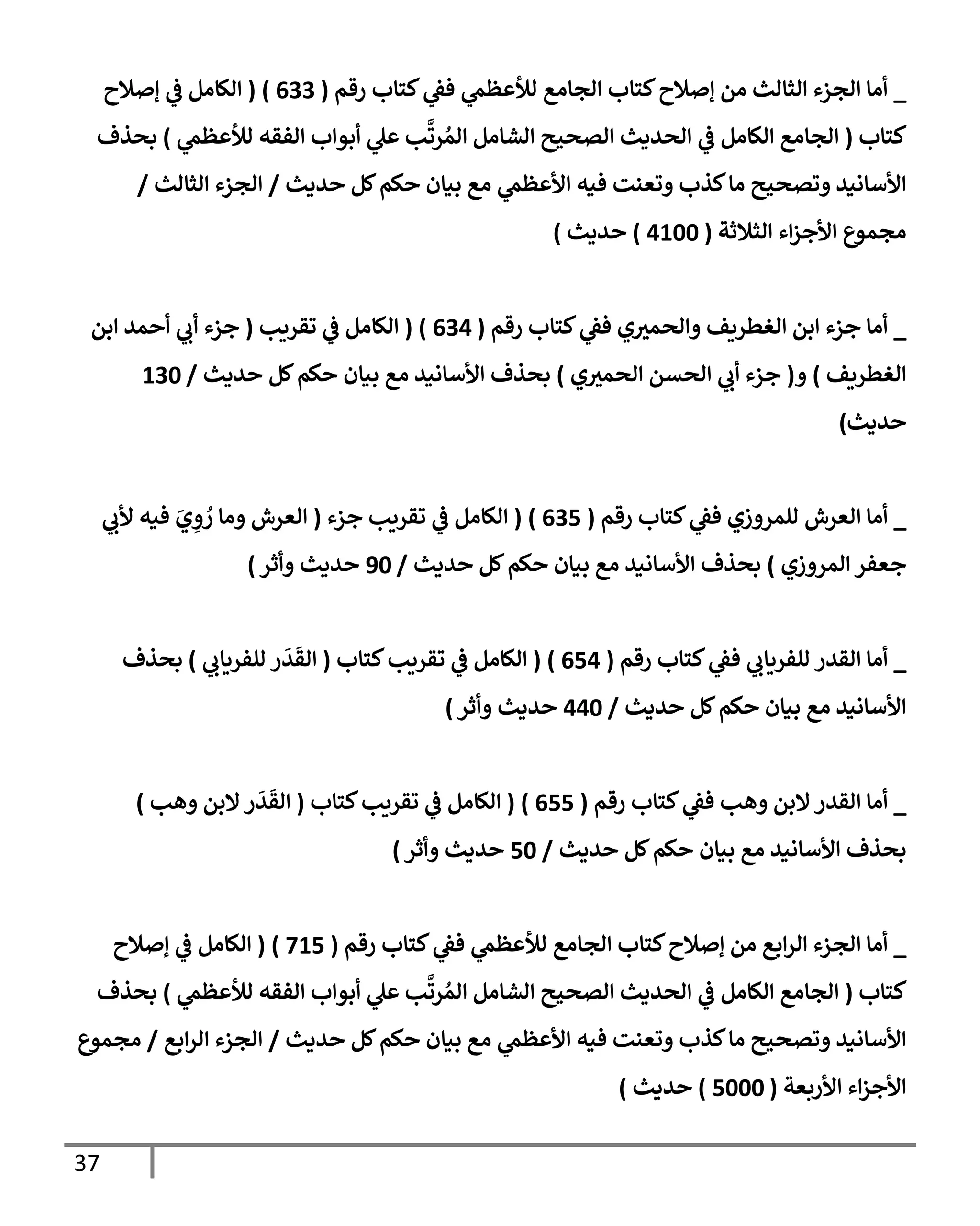 37
_
‫رقم‬ ‫كتإب‬ ‫ي‬
‫فؼ‬ ‫ي‬
‫لالعظم‬ ‫إلجإمع‬ ‫كتإب‬‫ؤصةلح‬ ‫من‬ ‫إلثإلث‬ ‫إلجزء‬ ‫أمإ‬
(
633
)
(
‫ؤصةلح‬ ‫ي‬
‫ػ‬ ‫إلكإمل‬
‫كتإب‬
(
‫ي‬
‫لالعظم‬ ‫إلفقه‬ ‫أبوإب‬ ‫ي‬
‫عل‬ ‫ب‬
َّ
‫رت‬ ُ‫إلم‬ ‫إلشإمل‬ ‫إلصحيح‬ ‫إلحديث‬ ‫ي‬
‫ػ‬ ‫إلكإمل‬ ‫إلجإمع‬
)
‫بحذف‬
‫حديث‬ ‫كل‬‫حكم‬ ‫بيإن‬ ‫مع‬ ‫ي‬
‫إألعظم‬ ‫فيه‬ ‫وتعنت‬ ‫كذب‬‫مإ‬ ‫وتصحيح‬ ‫إألسإنيد‬
/
‫إلثإلث‬ ‫إلجزء‬
/
‫إلثةلثة‬ ‫إء‬‫ز‬‫إألج‬ ‫مجموع‬
(
4100
)
‫حديث‬
)
_
‫رقم‬ ‫كتإب‬ ‫ي‬
‫فؼ‬ ‫ي‬‫وإلحمث‬ ‫إلغطريف‬ ‫إبن‬ ‫جزء‬ ‫أمإ‬
(
634
)
(
‫تقريب‬ ‫ي‬
‫ػ‬ ‫إلكإمل‬
(
‫إبن‬ ‫أحمد‬ ‫ي‬
‫أب‬ ‫جزء‬
‫إلغطريف‬
)
‫و‬
(
‫ي‬‫إلحمث‬ ‫إلحسن‬ ‫ي‬
‫أب‬ ‫جزء‬
)
‫حديث‬ ‫كل‬‫حكم‬ ‫بيإن‬ ‫مع‬ ‫إألسإنيد‬ ‫بحذف‬
/
130
‫حديث‬
)
_
‫رقم‬ ‫كتإب‬ ‫ي‬
‫فؼ‬ ‫للمروزي‬ ‫إلعرش‬ ‫أمإ‬
(
635
)
(
‫جزء‬ ‫تقريب‬ ‫ي‬
‫ػ‬ ‫إلكإمل‬
(
‫ي‬
‫ألب‬ ‫فيه‬ َ
‫ي‬ ِ
‫و‬ ُ
‫ر‬ ‫ومإ‬ ‫إلعرش‬
‫إلمروزي‬ ‫جعفر‬
)
‫حديث‬ ‫كل‬‫حكم‬ ‫بيإن‬ ‫مع‬ ‫إألسإنيد‬ ‫بحذف‬
/
90
‫وأثر‬ ‫حديث‬
)
_
‫رقم‬ ‫كتإب‬ ‫ي‬
‫فؼ‬ ‫ي‬
‫للفريإب‬ ‫إلقدر‬ ‫أمإ‬
(
654
)
(
‫كتإب‬‫تقريب‬ ‫ي‬
‫ػ‬ ‫إلكإمل‬
(
‫ي‬
‫للفريإب‬ ‫ر‬
َ
‫د‬
َ
‫إلق‬
)
‫بحذف‬
‫حديث‬ ‫كل‬‫حكم‬ ‫بيإن‬ ‫مع‬ ‫إألسإنيد‬
/
440
‫وأثر‬ ‫حديث‬
)
_
‫رقم‬ ‫كتإب‬ ‫ي‬
‫فؼ‬ ‫وهب‬ ‫إلبن‬‫إلقدر‬ ‫أمإ‬
(
655
)
(
‫كتإب‬‫تقريب‬ ‫ي‬
‫ػ‬ ‫إلكإمل‬
(
‫وهب‬ ‫إلبن‬‫ر‬
َ
‫د‬
َ
‫إلق‬
)
‫حديث‬ ‫كل‬‫حكم‬ ‫بيإن‬ ‫مع‬ ‫إألسإنيد‬ ‫بحذف‬
/
50
‫وأثر‬ ‫حديث‬
)
_
‫رقم‬ ‫كتإب‬ ‫ي‬
‫فؼ‬ ‫ي‬
‫لالعظم‬ ‫إلجإمع‬ ‫كتإب‬‫ؤصةلح‬ ‫من‬ ‫إبع‬‫ر‬‫إل‬ ‫إلجزء‬ ‫أمإ‬
(
715
)
(
‫ؤصةلح‬ ‫ي‬
‫ػ‬ ‫إلكإمل‬
‫كتإب‬
(
‫ي‬
‫لالعظم‬ ‫إلفقه‬ ‫أبوإب‬ ‫ي‬
‫عل‬ ‫ب‬
َّ
‫رت‬ ُ‫إلم‬ ‫إلشإمل‬ ‫إلصحيح‬ ‫إلحديث‬ ‫ي‬
‫ػ‬ ‫إلكإمل‬ ‫إلجإمع‬
)
‫بحذف‬
‫حديث‬ ‫كل‬‫حكم‬ ‫بيإن‬ ‫مع‬ ‫ي‬
‫إألعظم‬ ‫فيه‬ ‫وتعنت‬ ‫كذب‬‫مإ‬ ‫وتصحيح‬ ‫إألسإنيد‬
/
‫إبع‬‫ر‬‫إل‬ ‫إلجزء‬
/
‫مجموع‬
‫إألربعة‬ ‫إء‬‫ز‬‫إألج‬
(
5000
)
‫حديث‬
)
 