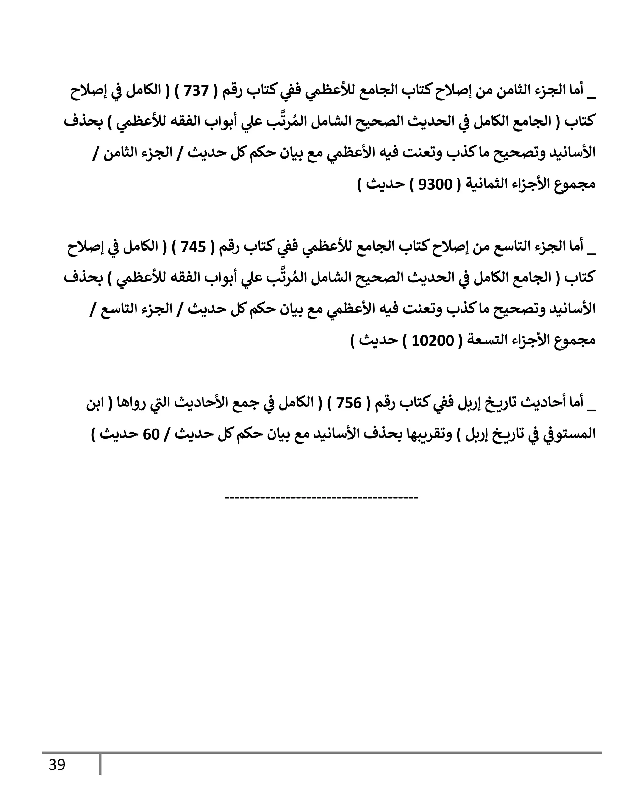 39
_
‫رقم‬ ‫كتإب‬ ‫ي‬
‫فؼ‬ ‫ي‬
‫لالعظم‬ ‫إلجإمع‬ ‫كتإب‬‫ؤصةلح‬ ‫من‬ ‫إلثإمن‬ ‫إلجزء‬ ‫أمإ‬
(
737
)
(
‫ؤصةلح‬ ‫ي‬
‫ػ‬ ‫إلكإمل‬
‫كتإب‬
(
‫ي‬
‫لالعظم‬ ‫إلفقه‬ ‫أبوإب‬ ‫ي‬
‫عل‬ ‫ب‬
َّ
‫رت‬ ُ‫إلم‬ ‫إلشإمل‬ ‫إلصحيح‬ ‫إلحديث‬ ‫ي‬
‫ػ‬ ‫إلكإمل‬ ‫إلجإمع‬
)
‫بحذف‬
‫حديث‬ ‫كل‬‫حكم‬ ‫بيإن‬ ‫مع‬ ‫ي‬
‫إألعظم‬ ‫فيه‬ ‫وتعنت‬ ‫كذب‬‫مإ‬ ‫وتصحيح‬ ‫إألسإنيد‬
/
‫إلثإمن‬ ‫إلجزء‬
/
‫إلثمإنية‬ ‫إء‬‫ز‬‫إألج‬ ‫مجموع‬
(
9300
)
‫حديث‬
)
_
‫رقم‬ ‫كتإب‬ ‫ي‬
‫فؼ‬ ‫ي‬
‫لالعظم‬ ‫إلجإمع‬ ‫كتإب‬‫ؤصةلح‬ ‫من‬ ‫إلتإسع‬ ‫إلجزء‬ ‫أمإ‬
(
745
)
(
‫ؤصةلح‬ ‫ي‬
‫ػ‬ ‫إلكإمل‬
‫كتإب‬
(
‫ي‬
‫لالعظم‬ ‫إلفقه‬ ‫أبوإب‬ ‫ي‬
‫عل‬ ‫ب‬
َّ
‫رت‬ ُ‫إلم‬ ‫إلشإمل‬ ‫إلصحيح‬ ‫إلحديث‬ ‫ي‬
‫ػ‬ ‫إلكإمل‬ ‫إلجإمع‬
)
‫بحذف‬
‫حديث‬ ‫كل‬‫حكم‬ ‫بيإن‬ ‫مع‬ ‫ي‬
‫إألعظم‬ ‫فيه‬ ‫وتعنت‬ ‫كذب‬‫مإ‬ ‫وتصحيح‬ ‫إألسإنيد‬
/
‫إلتإسع‬ ‫إلجزء‬
/
‫إلتسعة‬ ‫إء‬‫ز‬‫إألج‬ ‫مجموع‬
(
10200
)
‫حديث‬
)
_
‫رقم‬ ‫كتإب‬ ‫ي‬
‫فؼ‬ ‫ؤربل‬ ‫خ‬ ‫تإري‬ ‫أحإديث‬ ‫أمإ‬
(
756
)
(
‫روإهإ‬ ‫ي‬
‫إلت‬ ‫إألحإديث‬ ‫جمع‬ ‫ي‬
‫ػ‬ ‫إلكإمل‬
(
‫إبن‬
‫ؤربل‬ ‫خ‬ ‫تإري‬ ‫ي‬
‫ػ‬ ‫ي‬
‫إلمستوػ‬
)
‫حديث‬ ‫كل‬‫حكم‬ ‫بيإن‬ ‫مع‬ ‫إألسإنيد‬ ‫بحذف‬ ‫وتقريبهإ‬
/
60
‫حديث‬
)
--------------------------------------
 