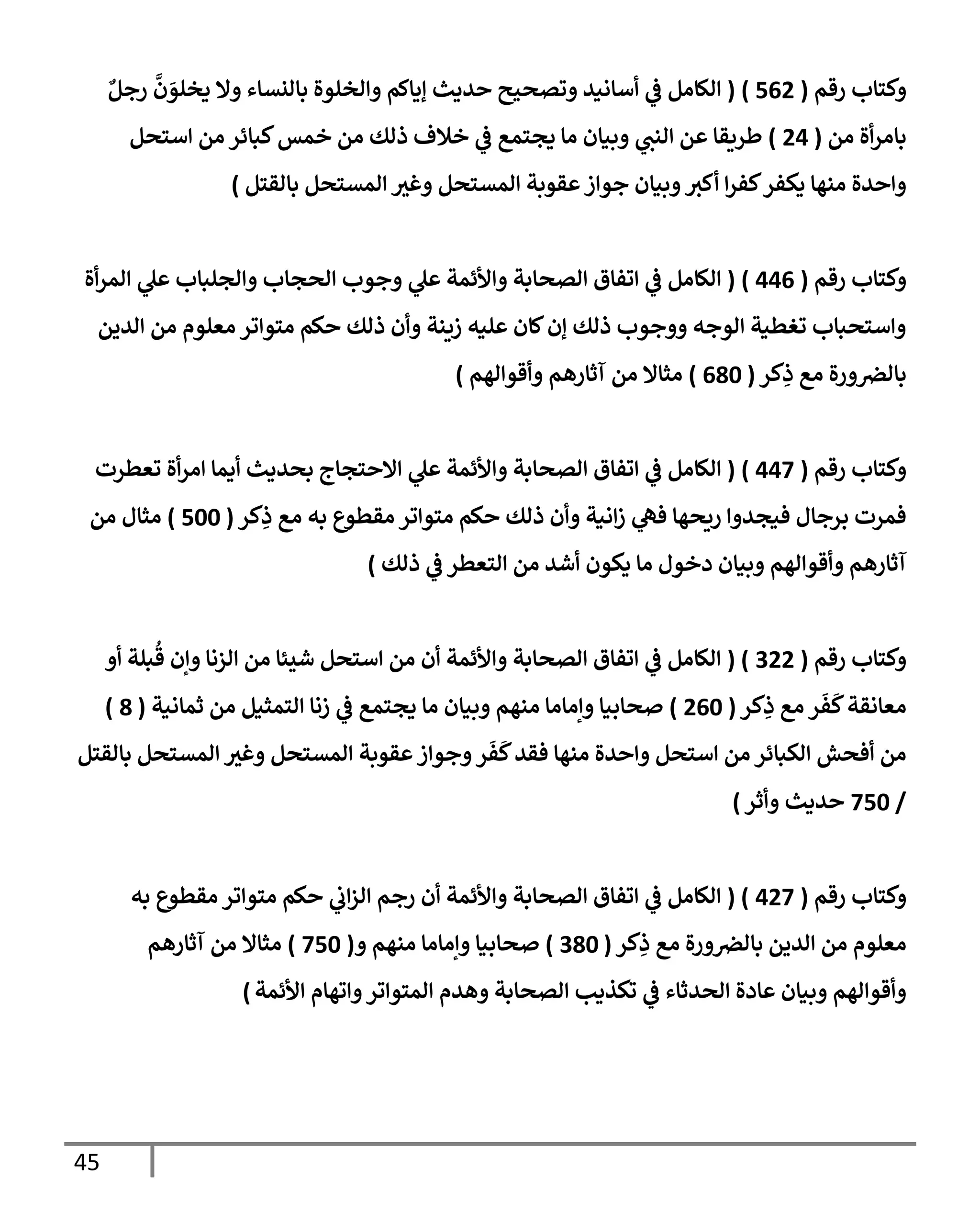 45
‫رقم‬ ‫وكتإب‬
(
562
)
(
ٌ‫رجل‬
َّ
‫ن‬ َ
‫يخلو‬ ‫وإل‬ ‫بإلنسإء‬ ‫وإلخلوة‬ ‫ؤيإكم‬ ‫حديث‬ ‫وتصحيح‬ ‫أسإنيد‬ ‫ي‬
‫ػ‬ ‫إلكإمل‬
‫من‬ ‫أة‬‫ر‬‫بإم‬
(
24
)
‫إستحل‬ ‫من‬ ‫كبإئر‬‫خمس‬ ‫من‬ ‫ذلك‬ ‫خةلف‬ ‫ي‬
‫ػ‬ ‫يجتمع‬ ‫مإ‬ ‫وبيإن‬ ‫ي‬
‫إلنت‬ ‫عن‬ ‫طريقإ‬
‫بإلقتل‬ ‫إلمستحل‬ ‫وغث‬ ‫إلمستحل‬ ‫عقوبة‬‫جوإز‬ ‫وبيإن‬‫أكث‬ ‫إ‬‫ر‬‫كف‬‫يكفر‬ ‫منهإ‬ ‫وإحدة‬
)
‫رقم‬ ‫وكتإب‬
(
446
)
(
‫أة‬‫ر‬‫إلم‬ ‫ي‬
‫عل‬ ‫وإلجلبإب‬ ‫إلحجإب‬ ‫وجوب‬ ‫ي‬
‫عل‬ ‫وإألئمة‬ ‫إلصحإبة‬ ‫إتفإق‬ ‫ي‬
‫ػ‬ ‫إلكإمل‬
‫إلدين‬ ‫من‬ ‫معلوم‬ ‫متوإتر‬ ‫حكم‬ ‫ذلك‬ ‫وأن‬ ‫زينة‬ ‫عليه‬ ‫كإن‬‫ؤن‬ ‫ذلك‬ ‫ووجوب‬ ‫إلوجه‬ ‫تغطية‬ ‫وإستحبإب‬
‫كر‬ِ
‫ذ‬ ‫مع‬ ‫ورة‬‫بإلرص‬
(
680
)
‫وأقوإلهم‬ ‫آثإرهم‬ ‫من‬ ‫مثإإل‬
)
‫رقم‬ ‫وكتإب‬
(
447
)
(
‫تعطرت‬ ‫أة‬‫ر‬‫إم‬ ‫أيمإ‬ ‫بحديث‬ ‫إإلحتجإج‬ ‫ي‬
‫عل‬ ‫وإألئمة‬ ‫إلصحإبة‬ ‫إتفإق‬ ‫ي‬
‫ػ‬ ‫إلكإمل‬
‫كر‬ِ
‫ذ‬ ‫مع‬ ‫به‬ ‫مقطوع‬ ‫متوإتر‬ ‫حكم‬ ‫ذلك‬ ‫وأن‬ ‫إنية‬‫ز‬ ‫ي‬
‫فه‬ ‫ريحهإ‬ ‫فيجدوإ‬ ‫برجإل‬ ‫فمرت‬
(
500
)
‫من‬ ‫مثإل‬
‫ذلك‬ ‫ي‬
‫ػ‬ ‫إلتعطر‬ ‫من‬ ‫أشد‬ ‫يكون‬ ‫مإ‬ ‫دخول‬ ‫وبيإن‬ ‫وأقوإلهم‬ ‫آثإرهم‬
)
‫رقم‬ ‫وكتإب‬
(
322
( )
‫أو‬ ‫بلة‬
ُ
‫ق‬ ‫وإن‬ ‫إلزنإ‬ ‫من‬ ‫شيئإ‬ ‫إستحل‬ ‫من‬ ‫أن‬ ‫وإألئمة‬ ‫إلصحإبة‬ ‫إتفإق‬ ‫ي‬
‫ػ‬ ‫إلكإمل‬
‫كر‬ِ
‫ذ‬ ‫مع‬ ‫ر‬
َ
‫ف‬
َ
‫ك‬‫معإنقة‬
(
260
)
‫ثمإنية‬ ‫من‬ ‫إلتمثيل‬ ‫زنإ‬ ‫ي‬
‫ػ‬ ‫يجتمع‬ ‫مإ‬ ‫وبيإن‬ ‫منهم‬ ‫وإمإمإ‬ ‫صحإبيإ‬
(
8
)
‫بإلقتل‬ ‫إلمستحل‬ ‫وغث‬ ‫إلمستحل‬ ‫عقوبة‬‫وجوإز‬‫ر‬
َ
‫ف‬
َ
‫ك‬‫فقد‬ ‫منهإ‬ ‫وإحدة‬ ‫إستحل‬ ‫من‬ ‫إلكبإئر‬ ‫أفحش‬ ‫من‬
/
750
‫حديث‬
‫وأثر‬
)
‫و‬
‫رقم‬ ‫كتإب‬
(
427
( )
‫به‬ ‫مقطوع‬ ‫متوإتر‬ ‫حكم‬ ‫ي‬
‫إب‬‫ز‬‫إل‬ ‫رجم‬ ‫أن‬ ‫وإألئمة‬ ‫إلصحإبة‬ ‫إتفإق‬ ‫ي‬
‫ػ‬ ‫إلكإمل‬
‫كر‬ِ
‫ذ‬ ‫مع‬ ‫ورة‬‫بإلرص‬ ‫إلدين‬ ‫من‬ ‫معلوم‬
(
380
)
‫و‬ ‫منهم‬ ‫وإمإمإ‬ ‫صحإبيإ‬
(
750
)
‫آثإرهم‬ ‫من‬ ‫مثإإل‬
‫إألئمة‬ ‫وإتهإم‬‫إلمتوإتر‬ ‫وهدم‬ ‫إلصحإبة‬ ‫تكذيب‬ ‫ي‬
‫ػ‬ ‫إلحدثإء‬ ‫عإدة‬ ‫وبيإن‬ ‫وأقوإلهم‬
)
 