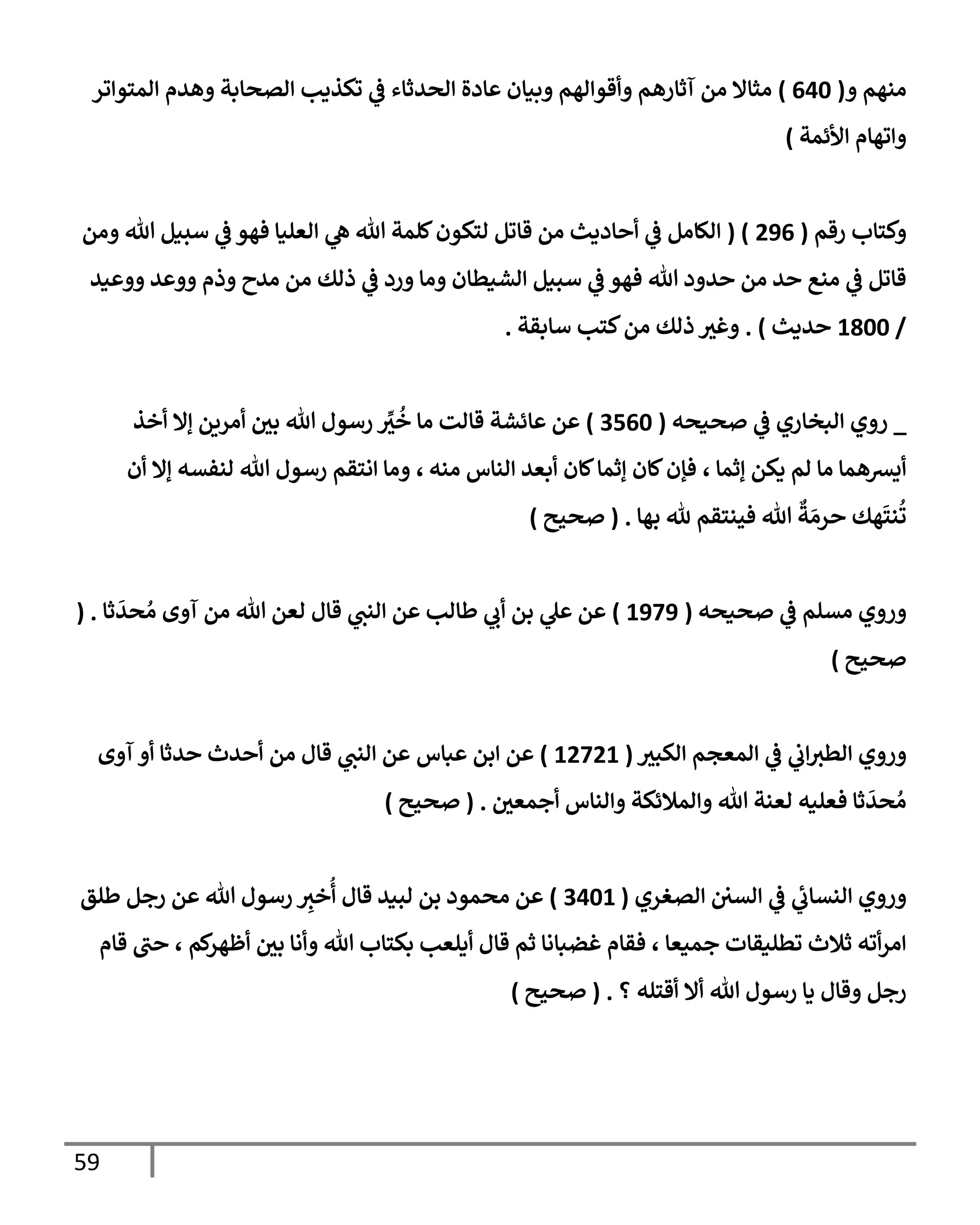 59
‫و‬ ‫منهم‬
(
640
)
‫إلمتوإتر‬ ‫وهدم‬ ‫إلصحإبة‬ ‫تكذيب‬ ‫ي‬
‫ػ‬ ‫إلحدثإء‬ ‫عإدة‬ ‫وبيإن‬ ‫وأقوإلهم‬ ‫آثإرهم‬ ‫من‬ ‫مثإإل‬
‫إألئمة‬ ‫وإتهإم‬
)
‫رقم‬ ‫وكتإب‬
(
296
( )
‫ومن‬ ‫تل‬ ‫سبيل‬ ‫ي‬
‫ػ‬ ‫فهو‬ ‫إلعليإ‬ ‫ي‬
‫ه‬ ‫تل‬ ‫كلمة‬‫لتكون‬ ‫قإتل‬ ‫من‬ ‫أحإديث‬ ‫ي‬
‫ػ‬ ‫إلكإمل‬
‫ووعيد‬ ‫ووعد‬ ‫وذم‬ ‫مدح‬ ‫من‬ ‫ذلك‬ ‫ي‬
‫ػ‬ ‫ورد‬ ‫ومإ‬ ‫إلشيطإن‬ ‫سبيل‬ ‫ي‬
‫ػ‬ ‫فهو‬ ‫تل‬ ‫حدود‬ ‫من‬ ‫حد‬ ‫منع‬ ‫ي‬
‫ػ‬ ‫قإتل‬
/
1800
‫حديث‬
)
.
‫سإبقة‬ ‫كتب‬‫من‬ ‫ذلك‬ ‫وغث‬
.
_
‫صحيحه‬ ‫ي‬
‫ػ‬ ‫إلبخإري‬ ‫روي‬
(
3560
)
‫أخذ‬ ‫ؤإل‬ ‫أمرين‬ ‫بي‬ ‫تل‬ ‫رسول‬ ِّ
‫ث‬
ُ
‫خ‬ ‫مإ‬ ‫قإلت‬ ‫عإئشة‬ ‫عن‬
‫ؤثمإ‬ ‫يكن‬ ‫لم‬ ‫مإ‬ ‫أيشهمإ‬
،
‫منه‬ ‫إلنإس‬ ‫أبعد‬ ‫كإن‬‫ؤثمإ‬ ‫كإن‬‫فؤن‬
،
‫أن‬ ‫ؤإل‬ ‫لنفسه‬ ‫تل‬ ‫رسول‬ ‫إنتقم‬ ‫ومإ‬
‫بهإ‬ ‫ثل‬ ‫فينتقم‬ ‫تل‬
ٌ
‫ة‬ َ‫حرم‬ ‫هك‬
َ
‫نت‬
ُ
‫ت‬
.
(
‫صحيح‬
)
‫و‬
‫صحيحه‬ ‫ي‬
‫ػ‬ ‫مسلم‬ ‫روي‬
(
1979
)
‫ثإ‬
َ
‫حد‬ ُ‫م‬ ‫آوى‬ ‫من‬ ‫تل‬ ‫لعن‬ ‫قإل‬ ‫ي‬
‫إلنت‬ ‫عن‬ ‫طإلب‬ ‫ي‬
‫أب‬ ‫بن‬ ‫ي‬
‫عل‬ ‫عن‬
( .
‫صحيح‬
)
‫و‬
‫إلكبث‬ ‫إلمعجم‬ ‫ي‬
‫ػ‬ ‫ي‬
‫إب‬‫إلطث‬ ‫روي‬
(
12721
)
‫عبإس‬ ‫إبن‬ ‫عن‬
‫من‬ ‫قإل‬ ‫ي‬
‫إلنت‬ ‫عن‬
‫آوى‬ ‫أو‬ ‫حدثإ‬ ‫أحدث‬
‫أجمعي‬ ‫وإلنإس‬ ‫وإلمةلئكة‬ ‫تل‬ ‫لعنة‬ ‫فعليه‬ ‫ثإ‬
َ
‫حد‬ ُ‫م‬
.
(
‫صحيح‬
)
‫و‬
‫إلصغري‬ ‫إلسي‬ ‫ي‬
‫ػ‬ ‫ي‬
‫إلنسإب‬ ‫روي‬
(
3401
)
‫طلق‬ ‫رجل‬ ‫عن‬ ‫تل‬ ‫رسول‬ ِ
‫خث‬
ُ
‫أ‬ ‫قإل‬ ‫لبيد‬ ‫بن‬ ‫محمود‬ ‫عن‬
‫قإم‬ ‫حت‬ ، ‫كم‬
‫أظهر‬ ‫بي‬ ‫وأنإ‬ ‫تل‬ ‫بكتإب‬ ‫أيلعب‬ ‫قإل‬ ‫ثم‬ ‫غضبإنإ‬ ‫فقإم‬ ، ‫جميعإ‬ ‫تطليقإت‬ ‫ثةلث‬ ‫أته‬‫ر‬‫إم‬
‫؟‬ ‫أقتله‬ ‫أإل‬ ‫تل‬ ‫رسول‬ ‫يإ‬ ‫وقإل‬ ‫رجل‬
.
(
‫صحيح‬
)
 