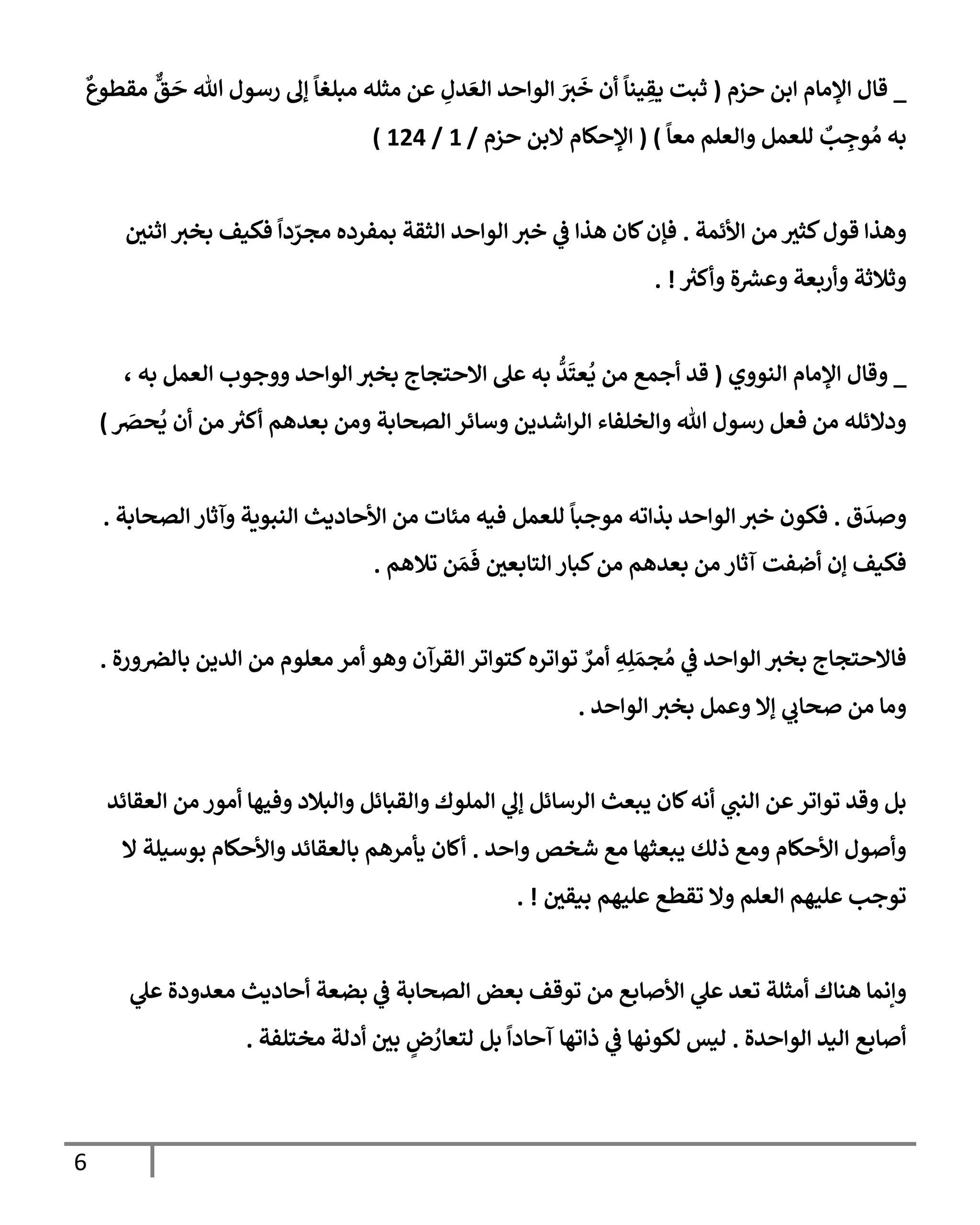 6
_
‫حزم‬ ‫إبن‬ ‫إؤلمإم‬ ‫قإل‬
(
ٌ
‫مقطوع‬
ٌّ
‫ق‬
َ
‫ح‬ ‫تل‬ ‫رسول‬ ‫ؤل‬
ً
‫مبلغإ‬ ‫مثله‬ ‫عن‬ ِ
‫دل‬ َ‫إلع‬ ‫إلوإحد‬ َ
‫ث‬
َ
‫خ‬ ‫أن‬
ً
‫ينإ‬ ِ
‫يق‬ ‫ثبت‬
ً
‫معإ‬ ‫وإلعلم‬ ‫للعمل‬ ٌ
‫ب‬ ِ
‫وج‬ ُ‫م‬ ‫به‬
)
(
‫حزم‬ ‫إلبن‬ ‫إؤلحكإم‬
/
1
/
124
)
‫إألئمة‬ ‫من‬ ‫كثث‬‫قول‬ ‫وهذإ‬
.
‫إثني‬ ‫بخث‬ ‫فكيف‬
ً
‫دإ‬ ّ
‫مجر‬ ‫بمفرده‬ ‫إلثقة‬ ‫إلوإحد‬ ‫خث‬ ‫ي‬
‫ػ‬ ‫هذإ‬ ‫كإن‬‫فؤن‬
‫ر‬
‫وأكث‬ ‫ة‬ ‫ر‬
‫وعش‬ ‫وأربعة‬ ‫وثةلثة‬
. !
_
‫إلنووي‬ ‫إؤلمإم‬ ‫وقإل‬
(
، ‫به‬ ‫إلعمل‬ ‫ووجوب‬ ‫إلوإحد‬ ‫بخث‬ ‫إإلحتجإج‬ ‫عل‬ ‫به‬
ُّ
‫د‬
َ
‫عت‬
ُ
‫ي‬ ‫من‬ ‫أجمع‬ ‫قد‬
َ
‫حرص‬
ُ
‫ي‬ ‫أن‬ ‫من‬ ‫ر‬
‫أكث‬ ‫بعدهم‬ ‫ومن‬ ‫إلصحإبة‬ ‫وسإئر‬ ‫إشدين‬‫ر‬‫إل‬ ‫وإلخلفإء‬ ‫تل‬ ‫رسول‬ ‫فعل‬ ‫من‬ ‫ودإلئله‬
)
‫ق‬
َ
‫وصد‬
.
‫بذإته‬ ‫إلوإحد‬ ‫خث‬ ‫فكون‬
‫للعمل‬
ً
‫موجبإ‬
‫إلصحإبة‬ ‫وآثإر‬ ‫إلنبوية‬ ‫إألحإديث‬ ‫من‬ ‫مئإت‬ ‫فيه‬
.
‫تةلهم‬ ‫ن‬ َ‫م‬
َ
‫ف‬ ‫إلتإبعي‬ ‫كبإر‬‫من‬ ‫بعدهم‬ ‫من‬ ‫آثإر‬ ‫أضفت‬ ‫ؤن‬ ‫فكيف‬
.
‫ورة‬‫بإلرص‬ ‫إلدين‬ ‫من‬ ‫معلوم‬ ‫أمر‬ ‫وهو‬ ‫إلقرآن‬ ‫كتوإتر‬‫توإتره‬ ٌ
‫أمر‬ ِ
‫ه‬ِ‫ل‬ َ‫جم‬ ُ‫م‬ ‫ي‬
‫ػ‬ ‫إلوإحد‬ ‫بخث‬ ‫فإإلحتجإج‬
.
‫إلوإحد‬ ‫بخث‬ ‫وعمل‬ ‫ؤإل‬ ‫ي‬
‫صحإب‬ ‫من‬ ‫ومإ‬
.
‫إلعقإئد‬ ‫من‬ ‫أمور‬ ‫وفيهإ‬ ‫وإلبةلد‬ ‫وإلقبإئل‬ ‫إلملوك‬ ‫ي‬
‫ؤل‬ ‫إلرسإئل‬ ‫يبعث‬ ‫كإن‬‫أنه‬ ‫ي‬
‫إلنت‬ ‫عن‬‫توإتر‬ ‫وقد‬ ‫بل‬
‫وإحد‬ ‫شخص‬ ‫مع‬ ‫يبعثهإ‬ ‫ذلك‬ ‫ومع‬ ‫إألحكإم‬ ‫وأصول‬
.
‫إل‬ ‫بوسيلة‬ ‫وإألحكإم‬ ‫بإلعقإئد‬ ‫يأمرهم‬ ‫أكإن‬
‫بيقي‬ ‫عليهم‬ ‫تقطع‬ ‫وإل‬ ‫إلعلم‬ ‫عليهم‬ ‫توجب‬
. !
‫ي‬
‫ػ‬ ‫إلصحإبة‬ ‫بعض‬ ‫توقف‬ ‫من‬ ‫إألصإبع‬ ‫ي‬
‫عل‬ ‫تعد‬ ‫أمثلة‬ ‫هنإك‬ ‫وإنمإ‬
‫بضعة‬
‫ي‬
‫عل‬ ‫معدودة‬ ‫أحإديث‬
‫إلوإحد‬ ‫إليد‬ ‫أصإبع‬
‫ة‬
.
‫ليس‬
‫مختلفة‬ ‫أدلة‬ ‫بي‬ ٍ
‫ض‬ ُ
‫لتعإر‬ ‫بل‬
ً
‫آحإدإ‬ ‫ذإتهإ‬ ‫ي‬
‫ػ‬ ‫لكونهإ‬
.
 