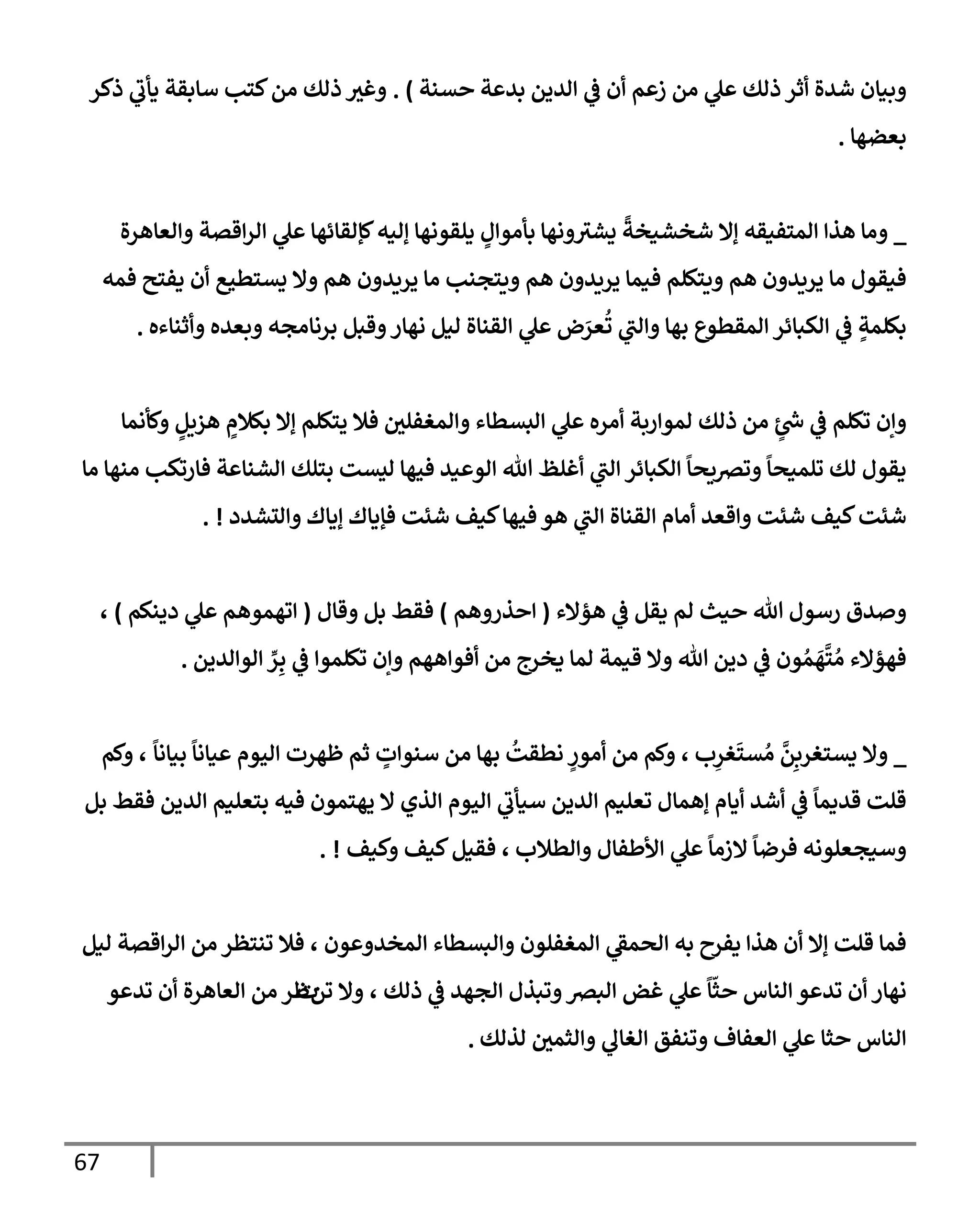 67
‫حسنة‬ ‫بدعة‬ ‫إلدين‬ ‫ي‬
‫ػ‬ ‫أن‬ ‫زعم‬ ‫من‬ ‫ي‬
‫عل‬ ‫ذلك‬ ‫أثر‬ ‫شدة‬ ‫وبيإن‬
)
.
‫ذكر‬ ‫ي‬
‫يأب‬ ‫سإبقة‬ ‫كتب‬‫من‬ ‫ذلك‬ ‫وغث‬
‫بعضهإ‬
.
_
‫هذإ‬ ‫ومإ‬
‫إلمتفيقه‬
‫وإلعإهرة‬ ‫إقصة‬‫ر‬‫إل‬ ‫ي‬
‫عل‬ ‫كؤلقإئهإ‬‫ؤليه‬ ‫يلقونهإ‬ ٍ
‫بأموإل‬ ‫ونهإ‬‫يشث‬
ً
‫شخشيخة‬ ‫ؤإل‬
‫فمه‬ ‫يفتح‬ ‫أن‬ ‫يستطيع‬ ‫وإل‬ ‫هم‬ ‫يريدون‬ ‫مإ‬ ‫ويتجنب‬ ‫هم‬ ‫يريدون‬ ‫فيمإ‬ ‫ويتكلم‬ ‫هم‬ ‫يريدون‬ ‫مإ‬ ‫فيقول‬
‫وأثنإءه‬ ‫وبعده‬ ‫برنإمجه‬ ‫وقبل‬‫نهإر‬ ‫ليل‬ ‫إلقنإة‬ ‫ي‬
‫عل‬ ‫ض‬َ
‫عر‬
ُ
‫ت‬ ‫ي‬
‫وإلت‬ ‫بهإ‬ ‫إلمقطوع‬ ‫إلكبإئر‬ ‫ي‬
‫ػ‬ ٍ
‫بكلمة‬
.
‫وكأنمإ‬ ٍ
‫هزيل‬ ٍ
‫بكةلم‬ ‫ؤإل‬ ‫يتكلم‬ ‫فةل‬ ‫وإلمغفلي‬ ‫إلبسطإء‬ ‫ي‬
‫عل‬ ‫أمره‬ ‫لموإربة‬ ‫ذلك‬ ‫من‬ ٍ
‫ر‬
‫س‬ ‫ي‬
‫ػ‬ ‫تكلم‬ ‫وإن‬
‫مإ‬ ‫منهإ‬ ‫فإرتكب‬ ‫إلشنإعة‬ ‫بتلك‬ ‫ليست‬ ‫فيهإ‬ ‫إلوعيد‬ ‫تل‬ ‫أغلظ‬ ‫ي‬
‫إلت‬ ‫إلكبإئر‬
ً
‫وترصيحإ‬
ً
‫تلميحإ‬ ‫لك‬ ‫يقول‬
‫وإلتشدد‬ ‫ؤيإك‬ ‫فؤيإك‬ ‫شئت‬ ‫كيف‬‫فيهإ‬ ‫هو‬ ‫ي‬
‫إلت‬ ‫إلقنإة‬ ‫أمإم‬ ‫وإقعد‬ ‫شئت‬ ‫كيف‬‫شئت‬
. !
‫هؤإلء‬ ‫ي‬
‫ػ‬ ‫يقل‬ ‫لم‬ ‫حيث‬ ‫تل‬ ‫رسول‬ ‫وصدق‬
(
‫إحذروهم‬
)
‫وقإل‬ ‫بل‬ ‫فقط‬
(
‫دينكم‬ ‫ي‬
‫عل‬ ‫إتهموهم‬
)
،
‫تكلموإ‬ ‫وإن‬ ‫أفوإههم‬ ‫من‬ ‫يخرج‬ ‫لمإ‬ ‫قيمة‬ ‫وإل‬ ‫تل‬ ‫دين‬ ‫ي‬
‫ػ‬ ‫ون‬ ُ‫م‬
َ
‫ه‬
َّ
‫ت‬ ُ‫م‬ ‫فهؤإلء‬
ِّ
‫ر‬ِ‫ب‬ ‫ي‬
‫ػ‬
‫إلوإلدين‬
.
_
‫ب‬ِ
‫غر‬
َ
‫ست‬ ُ‫م‬
َّ
‫ن‬ِ‫يستغرب‬ ‫وإل‬
،
ً
‫بيإنإ‬
ً
‫عيإنإ‬ ‫إليوم‬ ‫ظهرت‬ ‫ثم‬ ٍ
‫سنوإت‬ ‫من‬ ‫بهإ‬
ُ
‫نطقت‬ ٍ
‫أمور‬ ‫من‬ ‫وكم‬
،
‫وكم‬
‫بل‬ ‫فقط‬ ‫إلدين‬ ‫بتعليم‬ ‫فيه‬ ‫يهتمون‬ ‫إل‬ ‫إلذي‬ ‫إليوم‬ ‫ي‬
‫سيأب‬ ‫إلدين‬ ‫تعليم‬ ‫ؤهمإل‬ ‫أيإم‬ ‫أشد‬ ‫ي‬
‫ػ‬
ً
‫قديمإ‬ ‫قلت‬
‫وإلطةلب‬ ‫إألطفإل‬ ‫ي‬
‫عل‬
ً
‫إلزمإ‬
ً
‫فرضإ‬ ‫وسيجعلونه‬
،
‫وكيف‬ ‫كيف‬‫فقيل‬
. !
‫إلمخدوعون‬ ‫وإلبسطإء‬ ‫إلمغفلون‬ ‫ي‬
‫إلحمؼ‬ ‫به‬ ‫يفرح‬ ‫هذإ‬ ‫أن‬ ‫ؤإل‬ ‫قلت‬ ‫فمإ‬
،
‫ليل‬ ‫إقصة‬‫ر‬‫إل‬ ‫من‬ ‫تنتظر‬ ‫فةل‬
‫ذلك‬ ‫ي‬
‫ػ‬ ‫إلجهد‬ ‫وتبذل‬‫إلبرص‬ ‫غض‬ ‫ي‬
‫عل‬
ً
‫إ‬
ّ
‫حث‬ ‫إلنإس‬ ‫تدعو‬ ‫أن‬ ‫نهإر‬
،
‫تن‬ ‫وإل‬
‫ت‬
‫تدعو‬ ‫أن‬ ‫إلعإهرة‬ ‫من‬ ‫ظر‬
‫لذلك‬ ‫وإلثمي‬ ‫ي‬
‫إلغإل‬ ‫وتنفق‬ ‫إلعفإف‬ ‫ي‬
‫عل‬ ‫حثإ‬ ‫إلنإس‬
.
 
