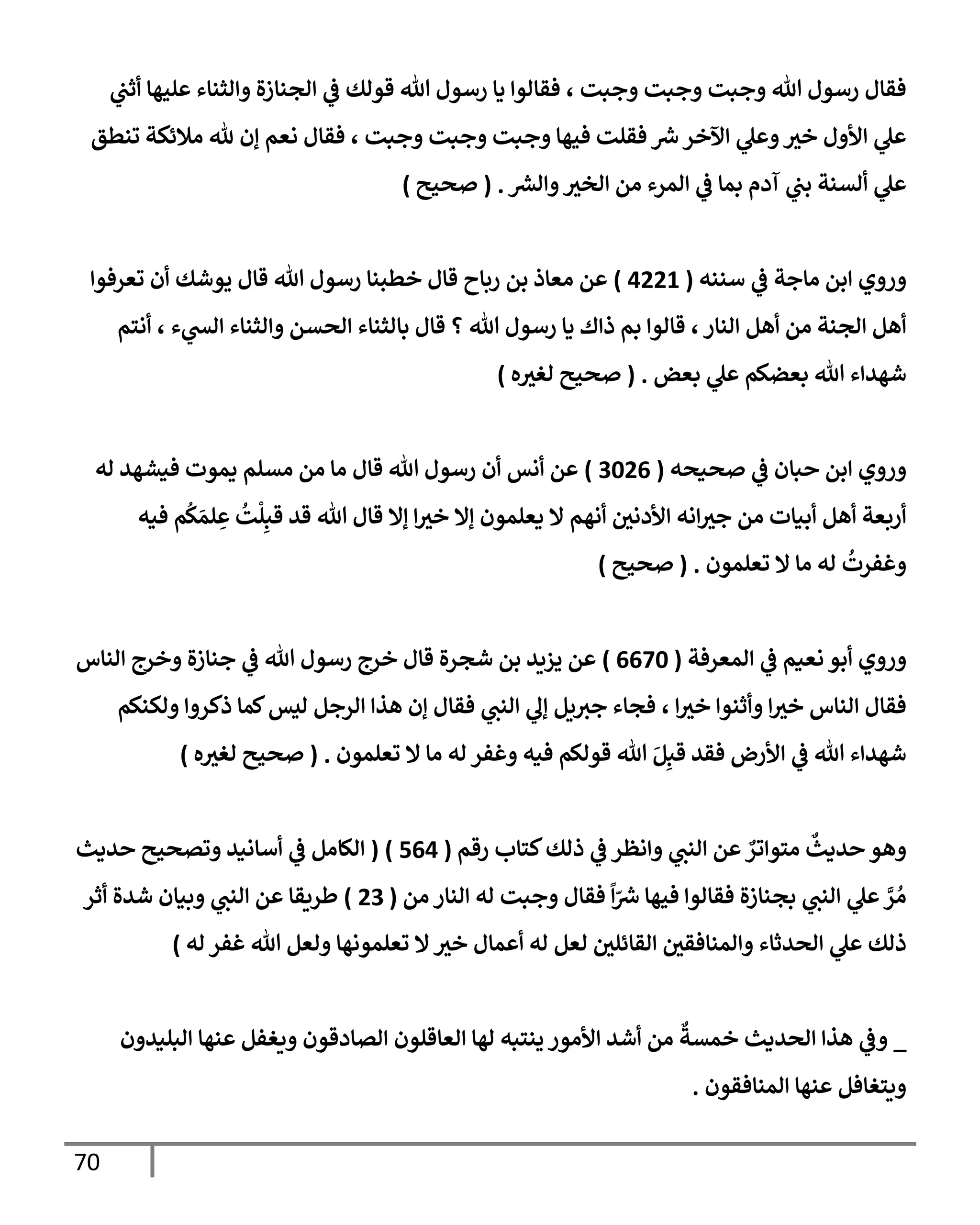 70
‫ي‬
‫أثت‬ ‫عليهإ‬ ‫وإلثنإء‬ ‫إلجنإزة‬ ‫ي‬
‫ػ‬ ‫قولك‬ ‫تل‬ ‫رسول‬ ‫يإ‬ ‫فقإلوإ‬ ، ‫وجبت‬ ‫وجبت‬ ‫وجبت‬ ‫تل‬ ‫رسول‬ ‫فقإل‬
‫تنطق‬ ‫مةلئكة‬ ‫ثل‬ ‫ؤن‬ ‫نعم‬ ‫فقإل‬ ، ‫وجبت‬ ‫وجبت‬ ‫وجبت‬ ‫فيهإ‬ ‫فقلت‬ ‫ر‬
‫ش‬‫إآلخر‬ ‫ي‬
‫وعل‬‫خث‬ ‫إألول‬ ‫ي‬
‫عل‬
‫ر‬
‫وإلش‬‫إلخث‬ ‫من‬ ‫إلمرء‬ ‫ي‬
‫ػ‬ ‫بمإ‬ ‫آدم‬ ‫ي‬
‫بت‬ ‫ألسنة‬ ‫ي‬
‫عل‬
.
(
‫صحيح‬
)
‫سننه‬ ‫ي‬
‫ػ‬ ‫مإجة‬ ‫إبن‬ ‫وروي‬
(
4221
)
‫تعرفوإ‬ ‫أن‬ ‫يوشك‬ ‫قإل‬ ‫تل‬ ‫رسول‬ ‫خطبنإ‬ ‫قإل‬ ‫ربإح‬ ‫بن‬ ‫معإذ‬ ‫عن‬
‫أنتم‬ ، ‫ء‬ ‫ي‬
‫إلش‬ ‫وإلثنإء‬ ‫إلحسن‬ ‫بإلثنإء‬ ‫قإل‬ ‫؟‬ ‫تل‬ ‫رسول‬ ‫يإ‬ ‫ذإك‬ ‫بم‬ ‫قإلوإ‬ ،‫إلنإر‬ ‫أهل‬ ‫من‬ ‫إلجنة‬ ‫أهل‬
‫بعض‬ ‫ي‬
‫عل‬ ‫بعضكم‬ ‫تل‬ ‫شهدإء‬
.
(
‫ه‬‫لغث‬ ‫صحيح‬
)
‫صحيحه‬ ‫ي‬
‫ػ‬ ‫حبإن‬ ‫إبن‬ ‫وروي‬
(
3026
)
‫له‬ ‫فيشهد‬ ‫يموت‬ ‫مسلم‬ ‫من‬ ‫مإ‬ ‫قإل‬ ‫تل‬ ‫رسول‬ ‫أن‬ ‫أنس‬ ‫عن‬
‫فيه‬ ‫م‬
ُ
‫ك‬ َ‫لم‬ ِ
‫ع‬
ُ
‫ت‬
ْ
‫ل‬ِ‫قب‬ ‫قد‬ ‫تل‬ ‫قإل‬ ‫ؤإل‬ ‫إ‬‫خث‬ ‫ؤإل‬ ‫يعلمون‬ ‫إل‬ ‫أنهم‬ ‫إألدني‬ ‫إنه‬‫جث‬ ‫من‬ ‫أبيإت‬ ‫أهل‬ ‫أربعة‬
‫تعلمون‬ ‫إل‬ ‫مإ‬ ‫له‬
ُ
‫وغفرت‬
.
(
‫صحيح‬
)
‫إلمعرفة‬ ‫ي‬
‫ػ‬ ‫نعيم‬ ‫أبو‬ ‫وروي‬
(
6670
)
‫إلنإس‬ ‫وخرج‬ ‫جنإزة‬ ‫ي‬
‫ػ‬ ‫تل‬ ‫رسول‬ ‫خرج‬ ‫قإل‬ ‫شجرة‬ ‫بن‬ ‫يزيد‬ ‫عن‬
‫ولكنكم‬ ‫ذكروإ‬ ‫كمإ‬‫ليس‬ ‫إلرجل‬ ‫هذإ‬ ‫ؤن‬ ‫فقإل‬ ‫ي‬
‫إلنت‬ ‫ي‬
‫ؤل‬ ‫يل‬‫جث‬ ‫فجإء‬ ، ‫إ‬‫خث‬ ‫وأثنوإ‬ ‫إ‬‫خث‬ ‫إلنإس‬ ‫فقإل‬
‫تعلمون‬ ‫إل‬ ‫مإ‬ ‫له‬ ‫وغفر‬ ‫فيه‬ ‫قولكم‬ ‫تل‬ َ‫ل‬ِ‫قب‬ ‫فقد‬ ‫إألرض‬ ‫ي‬
‫ػ‬ ‫تل‬ ‫شهدإء‬
.
(
‫ه‬‫لغث‬ ‫صحيح‬
)
‫رقم‬ ‫كتإب‬‫ذلك‬ ‫ي‬
‫ػ‬ ‫وإنظر‬ ‫ي‬
‫إلنت‬ ‫عن‬ ٌ
‫متوإتر‬
ٌ
‫حديث‬ ‫وهو‬
(
564
)
(
‫حديث‬ ‫وتصحيح‬ ‫أسإنيد‬ ‫ي‬
‫ػ‬ ‫إلكإمل‬
‫من‬ ‫إلنإر‬ ‫له‬ ‫وجبت‬ ‫فقإل‬
ً
‫إ‬ّ ‫ر‬
‫ش‬ ‫فيهإ‬ ‫فقإلوإ‬ ‫بجنإزة‬ ‫ي‬
‫إلنت‬ ‫ي‬
‫عل‬ َّ
‫ر‬ ُ‫م‬
(
23
)
‫أثر‬ ‫شدة‬ ‫وبيإن‬ ‫ي‬
‫إلنت‬ ‫عن‬ ‫طريقإ‬
‫له‬ ‫غفر‬ ‫تل‬ ‫ولعل‬ ‫تعلمونهإ‬ ‫إل‬‫خث‬ ‫أعمإل‬ ‫له‬ ‫لعل‬ ‫إلقإئلي‬ ‫وإلمنإفقي‬ ‫إلحدثإء‬ ‫ي‬
‫عل‬ ‫ذلك‬
)
_
‫إلبليدون‬ ‫عنهإ‬ ‫ويغفل‬ ‫إلصإدقون‬ ‫إلعإقلون‬ ‫لهإ‬ ‫ينتبه‬ ‫إألمور‬ ‫أشد‬ ‫من‬
ٌ
‫خمسة‬ ‫إلحديث‬ ‫هذإ‬ ‫ي‬
‫وػ‬
‫إلمنإفقون‬ ‫عنهإ‬ ‫ويتغإفل‬
.
 