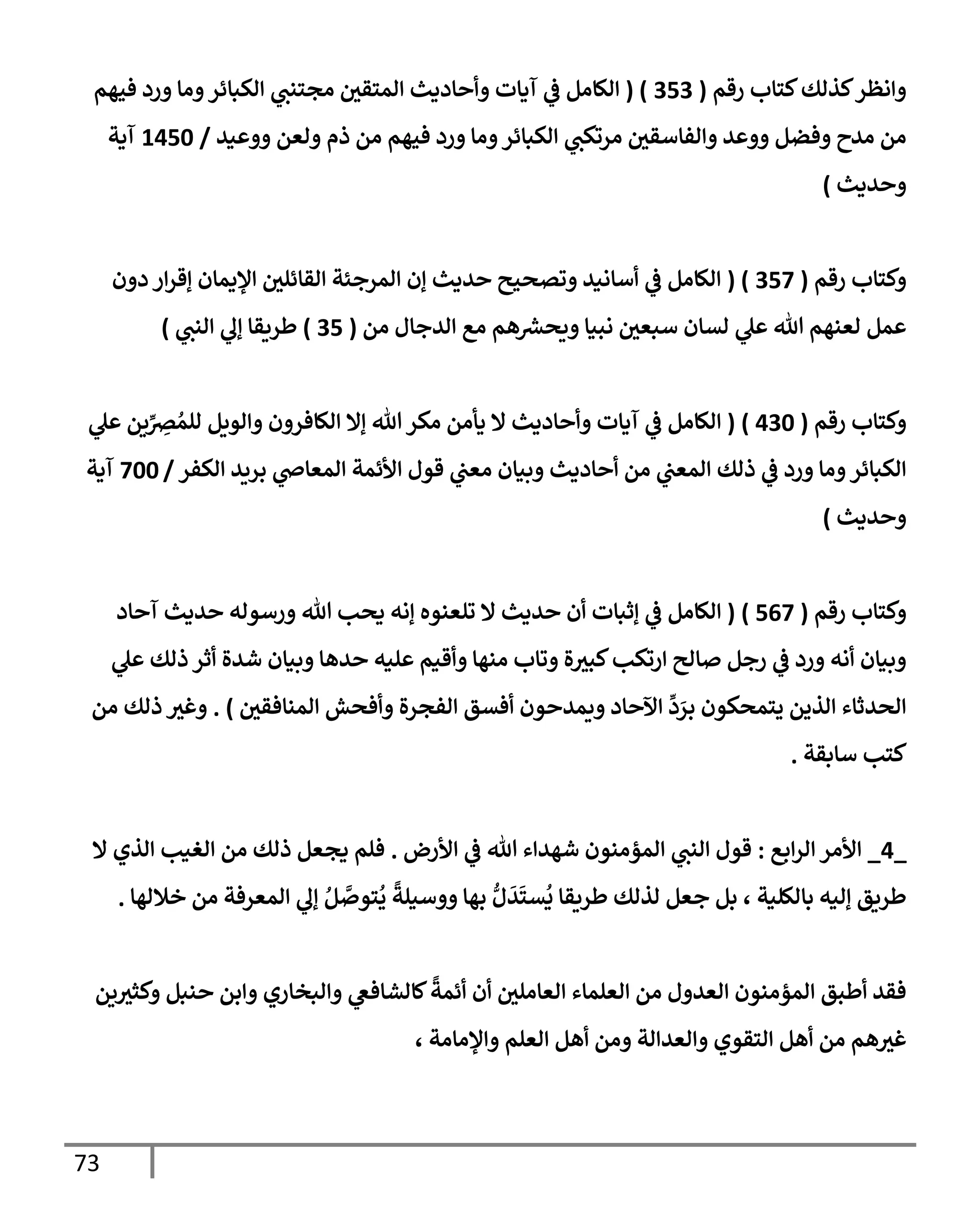 73
‫رقم‬ ‫كتإب‬‫كذلك‬‫وإنظر‬
(
353
( )
‫فيهم‬ ‫ورد‬ ‫ومإ‬‫إلكبإئر‬ ‫ي‬
‫مجتنت‬ ‫إلمتقي‬ ‫وأحإديث‬ ‫آيإت‬ ‫ي‬
‫ػ‬ ‫إلكإمل‬
‫ووعيد‬ ‫ولعن‬ ‫ذم‬ ‫من‬ ‫فيهم‬ ‫ورد‬ ‫ومإ‬‫إلكبإئر‬ ‫ي‬
‫مرتكت‬ ‫وإلفإسقي‬ ‫ووعد‬ ‫وفضل‬ ‫مدح‬ ‫من‬
/
1450
‫آية‬
‫وحديث‬
)
‫رقم‬ ‫وكتإب‬
(
357
( )
‫دون‬ ‫إر‬‫ر‬‫ؤق‬ ‫إؤليمإن‬ ‫إلقإئلي‬ ‫إلمرجئة‬ ‫ؤن‬ ‫حديث‬ ‫وتصحيح‬ ‫أسإنيد‬ ‫ي‬
‫ػ‬ ‫إلكإمل‬
‫من‬ ‫إلدجإل‬ ‫مع‬ ‫هم‬ ‫ر‬
‫ويحش‬ ‫نبيإ‬ ‫سبعي‬ ‫لسإن‬ ‫ي‬
‫عل‬ ‫تل‬ ‫لعنهم‬ ‫عمل‬
(
35
)
‫ي‬
‫إلنت‬ ‫ي‬
‫ؤل‬ ‫طريقإ‬
)
‫رقم‬ ‫وكتإب‬
(
430
)
(
‫ي‬
‫عل‬ ‫ين‬ِّ
ِ
‫رص‬ ُ‫للم‬ ‫وإلويل‬ ‫إلكإفرون‬ ‫ؤإل‬ ‫تل‬‫مكر‬ ‫يأمن‬ ‫إل‬ ‫وأحإديث‬ ‫آيإت‬ ‫ي‬
‫ػ‬ ‫إلكإمل‬
‫إلكفر‬ ‫بريد‬ ‫ي‬
‫إلمعإص‬ ‫إألئمة‬ ‫قول‬ ‫ي‬
‫معت‬ ‫وبيإن‬ ‫أحإديث‬ ‫من‬ ‫ي‬
‫إلمعت‬ ‫ذلك‬ ‫ي‬
‫ػ‬ ‫ورد‬ ‫ومإ‬‫إلكبإئر‬
/
700
‫آية‬
‫وحديث‬
)
‫رقم‬ ‫وكتإب‬
(
567
)
(
‫آحإد‬ ‫حديث‬ ‫ورسوله‬ ‫تل‬ ‫يحب‬ ‫ؤنه‬ ‫تلعنوه‬ ‫إل‬ ‫حديث‬ ‫أن‬ ‫ؤثبإت‬ ‫ي‬
‫ػ‬ ‫إلكإمل‬
‫ي‬
‫عل‬ ‫ذلك‬ ‫أثر‬ ‫شدة‬ ‫وبيإن‬ ‫حدهإ‬ ‫عليه‬ ‫وأقيم‬ ‫منهإ‬ ‫وتإب‬ ‫ة‬‫كبث‬‫إرتكب‬ ‫صإلح‬ ‫رجل‬ ‫ي‬
‫ػ‬ ‫ورد‬ ‫أنه‬ ‫وبيإن‬
‫إلمنإفقي‬ ‫وأفحش‬ ‫إلفجرة‬ ‫أفسق‬ ‫ويمدحون‬ ‫إآلحإد‬
ِّ
‫د‬ َ
‫بر‬ ‫يتمحكون‬ ‫إلذين‬ ‫إلحدثإء‬
)
.
‫من‬ ‫ذلك‬ ‫وغث‬
‫سإبقة‬ ‫كتب‬
.
_
4
_
‫إبع‬‫ر‬‫إل‬ ‫إألمر‬
:
‫إألرض‬ ‫ي‬
‫ػ‬ ‫تل‬ ‫شهدإء‬ ‫إلمؤمنون‬ ‫ي‬
‫إلنت‬ ‫قول‬
.
‫إل‬ ‫إلذي‬ ‫إلغيب‬ ‫من‬ ‫ذلك‬ ‫يجعل‬ ‫فلم‬
‫خةللهإ‬ ‫من‬ ‫إلمعرفة‬ ‫ي‬
‫ؤل‬ ُ‫ل‬ َّ
‫توص‬
ُ
‫ي‬
ً
‫ووسيلة‬ ‫بهإ‬ ُّ‫ل‬
َ
‫د‬
َ
‫ست‬
ُ
‫ي‬ ‫طريقإ‬ ‫لذلك‬ ‫جعل‬ ‫بل‬ ، ‫بإلكلية‬ ‫ؤليه‬ ‫طريق‬
.
‫ين‬‫وكثث‬ ‫حنبل‬ ‫وإبن‬ ‫وإلبخإري‬ ‫ي‬
‫كإلشإفغ‬
ً
‫أئمة‬ ‫أن‬ ‫إلعإملي‬ ‫إلعلمإء‬ ‫من‬ ‫إلعدول‬ ‫إلمؤمنون‬ ‫أطبق‬ ‫فقد‬
، ‫وإؤلمإمة‬ ‫إلعلم‬ ‫أهل‬ ‫ومن‬ ‫وإلعدإلة‬ ‫إلتقوي‬ ‫أهل‬ ‫من‬ ‫هم‬‫غث‬
 