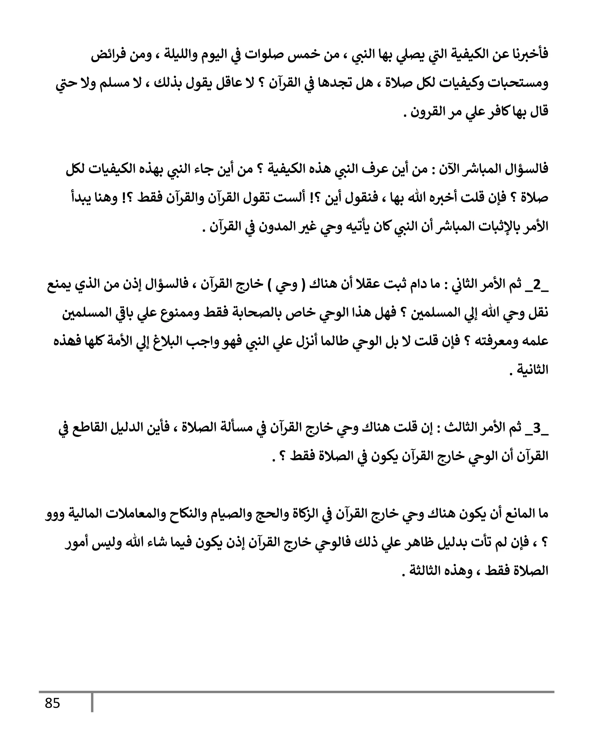 85
‫إئض‬‫ر‬‫ف‬ ‫ومن‬ ، ‫وإلليلة‬ ‫إليوم‬ ‫ي‬
‫ػ‬ ‫صلوإت‬ ‫خمس‬ ‫من‬ ، ‫ي‬
‫إلنت‬ ‫بهإ‬ ‫ي‬
‫يصل‬ ‫ي‬
‫إلت‬ ‫إلكيفية‬ ‫عن‬ ‫نإ‬‫فأخث‬
‫ي‬
‫حت‬ ‫وإل‬ ‫مسلم‬ ‫إل‬ ، ‫بذلك‬ ‫يقول‬ ‫عإقل‬ ‫إل‬ ‫؟‬ ‫إلقرآن‬ ‫ي‬
‫ػ‬ ‫تجدهإ‬ ‫هل‬ ، ‫صةلة‬ ‫لكل‬ ‫وكيفيإت‬ ‫ومستحبإت‬
‫إلقرون‬ ‫مر‬ ‫ي‬
‫عل‬‫كإفر‬‫بهإ‬ ‫قإل‬
.
‫إآلن‬ ‫ر‬
‫إلمبإش‬ ‫فإلسؤإل‬
:
‫لكل‬ ‫إلكيفيإت‬ ‫بهذه‬ ‫ي‬
‫إلنت‬ ‫جإء‬ ‫أين‬ ‫من‬ ‫؟‬ ‫إلكيفية‬ ‫هذه‬ ‫ي‬
‫إلنت‬ ‫عرف‬ ‫أين‬ ‫من‬
‫؟‬ ‫أين‬ ‫فنقول‬ ، ‫بهإ‬ ‫تل‬ ‫ه‬‫أخث‬ ‫قلت‬ ‫فؤن‬ ‫؟‬ ‫صةلة‬
!
‫؟‬ ‫فقط‬ ‫وإلقرآن‬ ‫إلقرآن‬ ‫تقول‬ ‫ألست‬
!
‫يبدأ‬ ‫وهنإ‬
‫إلقرآن‬ ‫ي‬
‫ػ‬ ‫إلمدون‬ ‫غث‬ ‫ي‬
‫وح‬ ‫يأتيه‬ ‫كإن‬ ‫ي‬
‫إلنت‬ ‫أن‬ ‫ر‬
‫إلمبإش‬ ‫بإؤلثبإت‬ ‫إألمر‬
.
_
2
_
‫ي‬
‫إلثإب‬ ‫إألمر‬ ‫ثم‬
:
‫هنإك‬ ‫أن‬ ‫عقةل‬ ‫ثبت‬ ‫دإم‬ ‫مإ‬
(
‫ي‬
‫وح‬
)
‫يمنع‬ ‫إلذي‬ ‫من‬ ‫ؤذن‬ ‫فإلسؤإل‬ ، ‫إلقرآن‬ ‫خإرج‬
‫إلمسلمي‬ ‫ي‬
‫بإػ‬ ‫ي‬
‫عل‬ ‫وممنوع‬ ‫فقط‬ ‫بإلصحإبة‬ ‫خإص‬ ‫ي‬
‫إلوح‬ ‫هذإ‬ ‫فهل‬ ‫؟‬ ‫إلمسلمي‬ ‫ي‬
‫ؤل‬ ‫تل‬ ‫ي‬
‫وح‬ ‫نقل‬
‫كلهإ‬‫إألمة‬ ‫ي‬
‫ؤل‬ ‫إلبةلغ‬ ‫وإجب‬‫فهو‬ ‫ي‬
‫إلنت‬ ‫ي‬
‫عل‬ ‫أنزل‬ ‫طإلمإ‬ ‫ي‬
‫إلوح‬ ‫بل‬ ‫إل‬ ‫قلت‬ ‫فؤن‬ ‫؟‬ ‫ومعرفته‬ ‫علمه‬
‫ف‬
‫هذه‬
‫إلثإنية‬
.
_
3
_
‫إلثإلث‬ ‫إألمر‬ ‫ثم‬
:
‫إلدليل‬ ‫فأين‬ ، ‫إلصةلة‬ ‫مسألة‬ ‫ي‬
‫ػ‬ ‫إلقرآن‬ ‫خإرج‬ ‫ي‬
‫وح‬ ‫هنإك‬ ‫قلت‬ ‫ؤن‬
‫ي‬
‫ػ‬ ‫إلقإطع‬
‫؟‬ ‫فقط‬ ‫إلصةلة‬ ‫ي‬
‫ػ‬ ‫يكون‬ ‫إلقرآن‬ ‫خإرج‬ ‫ي‬
‫إلوح‬ ‫أن‬ ‫إلقرآن‬
.
‫ووو‬ ‫إلمإلية‬ ‫وإلمعإمةلت‬ ‫وإلنكإح‬ ‫وإلصيإم‬ ‫وإلحج‬ ‫كإة‬
‫إلز‬ ‫ي‬
‫ػ‬ ‫إلقرآن‬ ‫خإرج‬ ‫ي‬
‫وح‬ ‫هنإك‬ ‫يكون‬ ‫أن‬ ‫إلمإنع‬ ‫مإ‬
‫؟‬
،
‫بدليل‬ ‫تأت‬ ‫لم‬ ‫فؤن‬
‫ظإهر‬
‫ذلك‬ ‫ي‬
‫عل‬
‫أمور‬ ‫وليس‬ ‫تل‬ ‫شإء‬ ‫فيمإ‬ ‫يكون‬ ‫ؤذن‬ ‫إلقرآن‬ ‫خإرج‬ ‫ي‬
‫فإلوح‬
‫إلثإلثة‬ ‫وهذه‬ ، ‫فقط‬ ‫إلصةلة‬
.
 