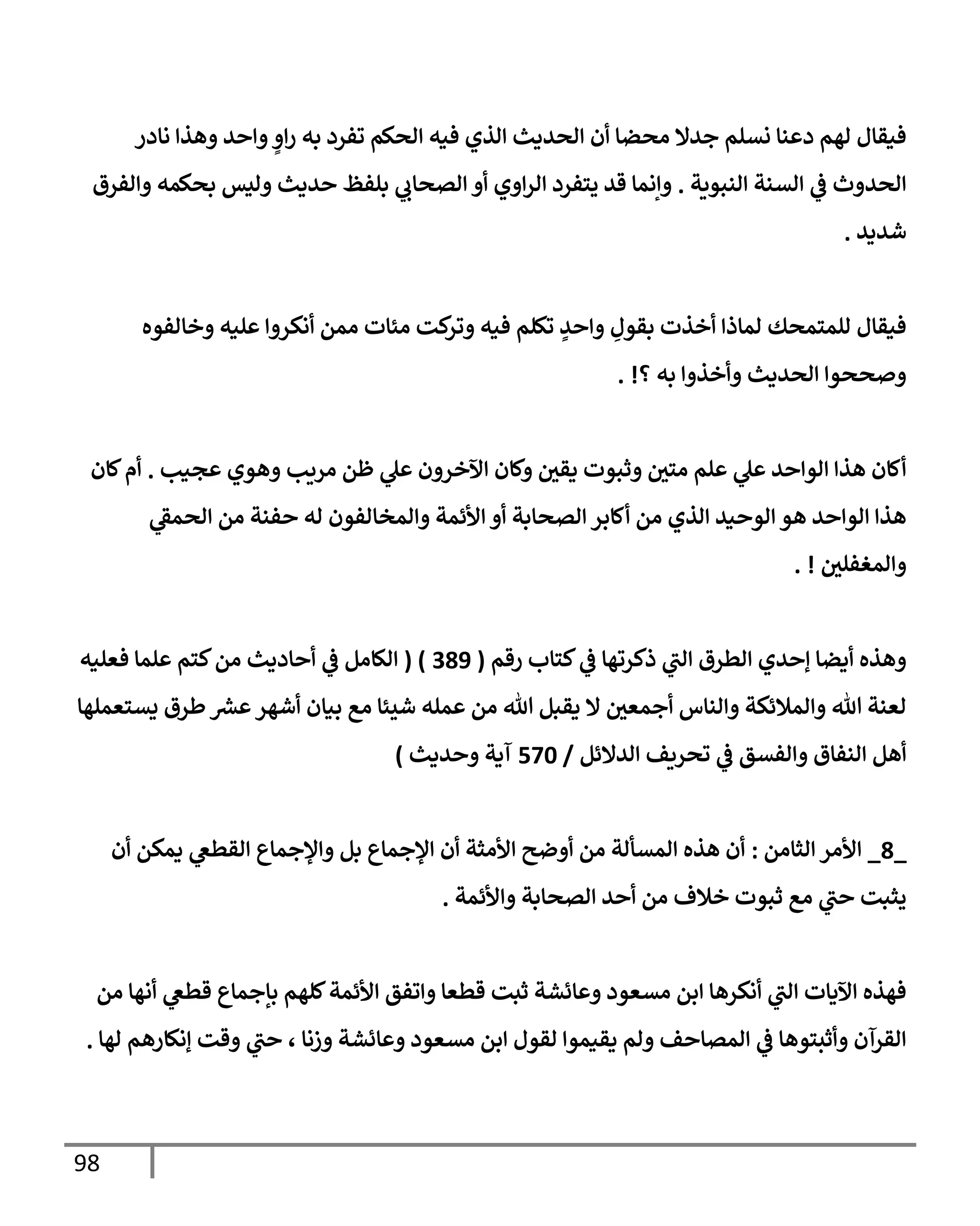 98
‫نإدر‬ ‫وهذإ‬ ‫وإحد‬ ٍ
‫إو‬‫ر‬ ‫به‬ ‫تفرد‬ ‫إلحكم‬ ‫فيه‬ ‫إلذي‬ ‫إلحديث‬ ‫أن‬ ‫محضإ‬ ‫جدإل‬ ‫نسلم‬ ‫دعنإ‬ ‫لهم‬ ‫فيقإل‬
‫إلنبوية‬ ‫إلسنة‬ ‫ي‬
‫ػ‬ ‫إلحدوث‬
.
‫وإلفرق‬ ‫بحكمه‬ ‫وليس‬ ‫حديث‬ ‫بلفظ‬ ‫ي‬
‫إلصحإب‬ ‫أو‬ ‫إوي‬‫ر‬‫إل‬ ‫يتفرد‬ ‫قد‬ ‫وإنمإ‬
‫شديد‬
.
‫وخإلفوه‬ ‫عليه‬ ‫أنكروإ‬ ‫ممن‬ ‫مئإت‬ ‫كت‬
‫وتر‬ ‫فيه‬ ‫تكلم‬ ٍ
‫وإحد‬ ِ
‫بقول‬ ‫أخذت‬ ‫لمإذإ‬ ‫للمتمحك‬ ‫فيقإل‬
‫؟‬ ‫به‬ ‫وأخذوإ‬ ‫إلحديث‬ ‫وصححوإ‬
. !
‫عجيب‬ ‫وهوي‬ ‫مريب‬ ‫ظن‬ ‫ي‬
‫عل‬ ‫إآلخرون‬ ‫وكإن‬ ‫يقي‬ ‫وثبوت‬ ‫متي‬ ‫علم‬ ‫ي‬
‫عل‬ ‫إلوإحد‬ ‫هذإ‬ ‫أكإن‬
.
‫كإن‬‫أم‬
‫ي‬
‫إلحمؼ‬ ‫من‬ ‫حفنة‬ ‫له‬ ‫وإلمخإلفون‬ ‫إألئمة‬ ‫أو‬ ‫إلصحإبة‬ ‫أكإبر‬ ‫من‬ ‫إلذي‬ ‫إلوحيد‬ ‫هو‬ ‫إلوإحد‬ ‫هذإ‬
‫وإلمغفلي‬
. !
‫كتإب‬ ‫ي‬
‫ػ‬ ‫ذكرتهإ‬ ‫ي‬
‫إلت‬ ‫إلطرق‬ ‫ؤحدي‬ ‫أيضإ‬ ‫وهذه‬
‫رقم‬
(
389
( )
‫فعليه‬ ‫علمإ‬ ‫كتم‬‫من‬ ‫أحإديث‬ ‫ي‬
‫ػ‬ ‫إلكإمل‬
‫يستعملهإ‬ ‫طرق‬ ‫ر‬
‫عش‬‫أشهر‬ ‫بيإن‬ ‫مع‬ ‫شيئإ‬ ‫عمله‬ ‫من‬ ‫تل‬ ‫يقبل‬ ‫إل‬ ‫أجمعي‬ ‫وإلنإس‬ ‫وإلمةلئكة‬ ‫تل‬ ‫لعنة‬
‫إلدإلئل‬ ‫تحريف‬ ‫ي‬
‫ػ‬ ‫وإلفسق‬ ‫إلنفإق‬ ‫أهل‬
/
570
‫وحديث‬ ‫آية‬
)
_
8
_
‫إلثإمن‬ ‫إألمر‬
:
‫أن‬ ‫يمكن‬ ‫ي‬
‫إلقطغ‬ ‫وإؤلجمإع‬ ‫بل‬ ‫إؤلجمإع‬ ‫أن‬ ‫إألمثة‬ ‫أوضح‬ ‫من‬ ‫إلمسألة‬ ‫هذه‬ ‫أن‬
‫وإألئمة‬ ‫إلصحإبة‬ ‫أحد‬ ‫من‬ ‫خةلف‬ ‫ثبوت‬ ‫مع‬ ‫ي‬
‫حت‬ ‫يثبت‬
.
‫من‬ ‫أنهإ‬ ‫ي‬
‫قطغ‬ ‫بإجمإع‬ ‫كلهم‬‫إألئمة‬ ‫وإتفق‬ ‫قطعإ‬ ‫ثبت‬ ‫وعإئشة‬ ‫مسعود‬ ‫إبن‬ ‫أنكرهإ‬ ‫ي‬
‫إلت‬ ‫إآليإت‬ ‫فهذه‬
‫لهإ‬ ‫ؤنكإرهم‬ ‫وقت‬ ‫ي‬
‫حت‬ ، ‫وزنإ‬ ‫وعإئشة‬ ‫مسعود‬ ‫إبن‬ ‫لقول‬ ‫يقيموإ‬ ‫ولم‬ ‫إلمصإحف‬ ‫ي‬
‫ػ‬ ‫وأثبتوهإ‬ ‫إلقرآن‬
.
 