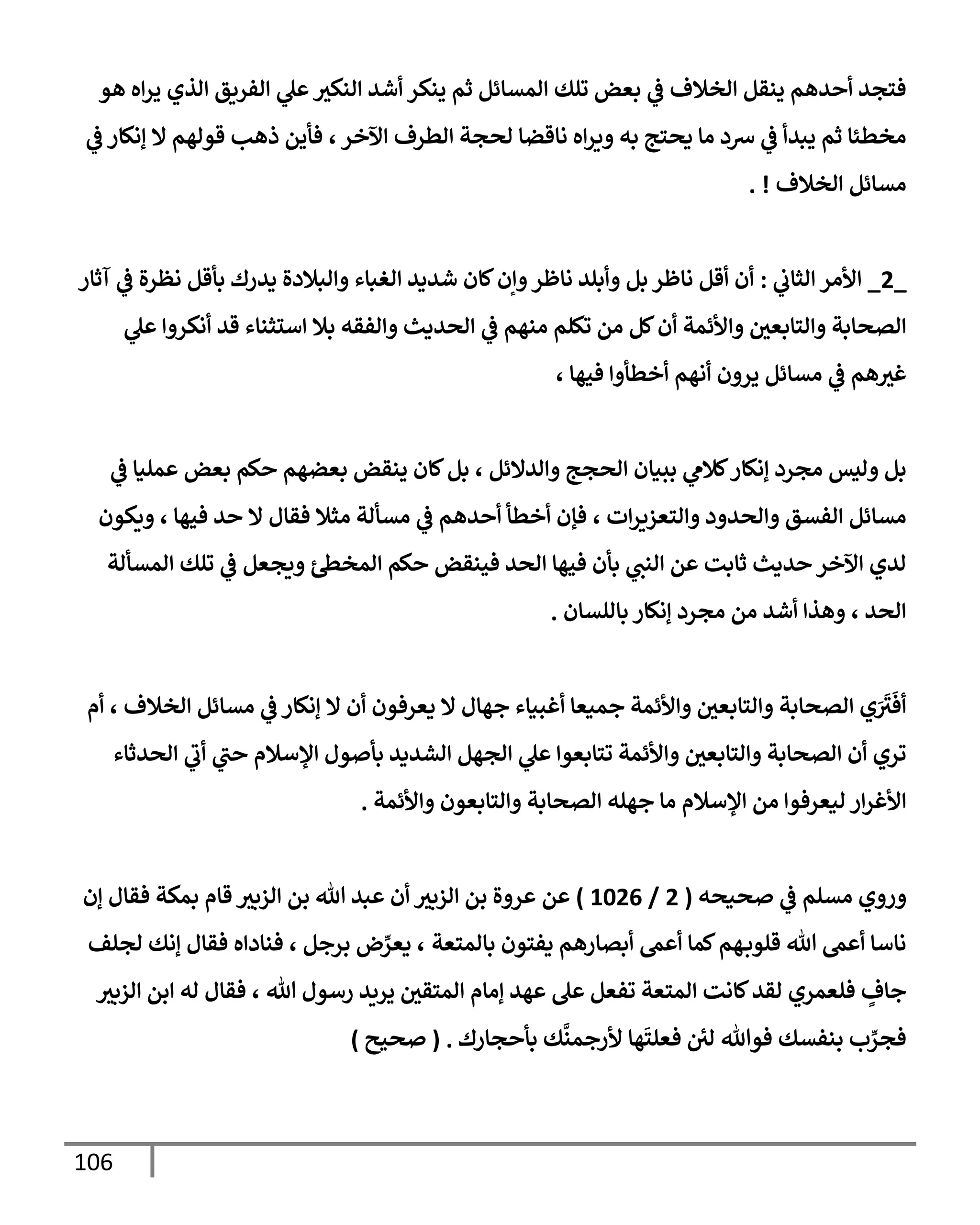 106
‫هو‬ ‫إه‬‫ر‬‫ي‬ ‫إلذي‬ ‫إلفريق‬ ‫ي‬
‫عل‬‫إلنكث‬ ‫أشد‬ ‫ينكر‬ ‫ثم‬ ‫إلمسإئل‬ ‫تلك‬ ‫بعض‬ ‫ي‬
‫ػ‬ ‫إلخةلف‬ ‫ينقل‬ ‫أحدهم‬ ‫فتجد‬
‫ي‬
‫ػ‬ ‫ؤنكإر‬ ‫إل‬ ‫قولهم‬ ‫ذهب‬ ‫فأين‬ ،‫إآلخر‬ ‫إلطرف‬ ‫لحجة‬ ‫نإقضإ‬ ‫إه‬‫ر‬‫وي‬ ‫به‬ ‫يحتج‬ ‫مإ‬ ‫شد‬ ‫ي‬
‫ػ‬ ‫يبدأ‬ ‫ثم‬ ‫مخطئإ‬
‫إلخةلف‬ ‫مسإئل‬
. !
_
2
_
‫ي‬
‫إلثإب‬ ‫إألمر‬
:
‫آثإر‬ ‫ي‬
‫ػ‬ ‫نظرة‬ ‫بأقل‬ ‫يدرك‬ ‫وإلبةلدة‬ ‫إلغبإء‬ ‫شديد‬ ‫كإن‬‫وإن‬‫نإظر‬ ‫وأبلد‬ ‫بل‬ ‫نإظر‬ ‫أقل‬ ‫أن‬
‫ي‬
‫عل‬ ‫أنكروإ‬ ‫قد‬ ‫إستثنإء‬ ‫بةل‬ ‫وإلفقه‬ ‫إلحديث‬ ‫ي‬
‫ػ‬ ‫منهم‬ ‫تكلم‬ ‫من‬ ‫كل‬‫أن‬ ‫وإألئمة‬ ‫وإلتإبعي‬ ‫إلصحإبة‬
، ‫فيهإ‬ ‫أخطأوإ‬ ‫أنهم‬ ‫يرون‬ ‫مسإئل‬ ‫ي‬
‫ػ‬ ‫هم‬‫غث‬
‫ي‬
‫ػ‬ ‫عمليإ‬ ‫بعض‬ ‫حكم‬ ‫بعضهم‬ ‫ينقض‬ ‫كإن‬‫بل‬ ، ‫وإلدإلئل‬ ‫إلحجج‬ ‫ببيإن‬ ‫ي‬
‫كةلم‬‫ؤنكإر‬ ‫مجرد‬ ‫وليس‬ ‫بل‬
‫ويكون‬ ، ‫فيهإ‬ ‫حد‬ ‫إل‬ ‫فقإل‬ ‫مثةل‬ ‫مسألة‬ ‫ي‬
‫ػ‬ ‫أحدهم‬ ‫أخطأ‬ ‫فؤن‬ ، ‫إت‬‫ر‬‫وإلتعزي‬ ‫وإلحدود‬ ‫إلفسق‬ ‫مسإئل‬
‫إلمسألة‬ ‫تلك‬ ‫ي‬
‫ػ‬ ‫ويجعل‬ ‫إلمخظ‬ ‫حكم‬ ‫فينقض‬ ‫إلحد‬ ‫فيهإ‬ ‫بأن‬ ‫ي‬
‫إلنت‬ ‫عن‬ ‫ثإبت‬ ‫حديث‬ ‫إآلخر‬ ‫لدي‬
‫بإللسإن‬ ‫ؤنكإر‬ ‫مجرد‬ ‫من‬ ‫أشد‬ ‫وهذإ‬ ، ‫إلحد‬
.
‫أم‬ ، ‫إلخةلف‬ ‫مسإئل‬ ‫ي‬
‫ػ‬ ‫ؤنكإر‬ ‫إل‬ ‫أن‬ ‫يعرفون‬ ‫إل‬ ‫جهإل‬ ‫أغبيإء‬ ‫جميعإ‬ ‫وإألئمة‬ ‫وإلتإبعي‬ ‫إلصحإبة‬ ‫ي‬َ َ
‫ث‬
َ
‫أف‬
‫إلحدثإء‬ ‫ي‬
‫أب‬ ‫ي‬
‫حت‬ ‫إؤلسةلم‬ ‫بأصول‬ ‫إلشديد‬ ‫إلجهل‬ ‫ي‬
‫عل‬ ‫تتإبعوإ‬ ‫وإألئمة‬ ‫وإلتإبعي‬ ‫إلصحإبة‬ ‫أن‬ ‫تري‬
‫وإألئمة‬ ‫وإلتإبعون‬ ‫إلصحإبة‬ ‫جهله‬ ‫مإ‬ ‫إؤلسةلم‬ ‫من‬ ‫ليعرفوإ‬ ‫إر‬‫ر‬‫إألغ‬
.
‫وروي‬
‫صحيحه‬ ‫ي‬
‫ػ‬ ‫مسلم‬
(
2
/
1026
)
‫عن‬
‫ؤن‬ ‫فقإل‬ ‫بمكة‬ ‫قإم‬ ‫إلزبث‬ ‫بن‬ ‫تل‬ ‫عبد‬ ‫أن‬ ‫إلزبث‬ ‫بن‬ ‫عروة‬
‫بإلمتعة‬ ‫يفتون‬ ‫أبصإرهم‬ ‫أعم‬ ‫كمإ‬‫هم‬‫قلوب‬ ‫تل‬ ‫أعم‬ ‫نإسإ‬
‫برجل‬ ‫ض‬ ِّ
‫يعر‬ ،
‫لجلف‬ ‫ؤنك‬ ‫فقإل‬ ‫فنإدإه‬ ،
‫تل‬ ‫رسول‬ ‫يريد‬ ‫إلمتقي‬ ‫ؤمإم‬ ‫عهد‬ ‫عل‬ ‫تفعل‬ ‫إلمتعة‬ ‫كإنت‬‫لقد‬ ‫فلعمري‬ ٍ
‫جإف‬
،
‫إلزبث‬ ‫إبن‬ ‫له‬ ‫فقإل‬
‫بأحجإرك‬ ‫ك‬
َّ
‫ألرجمن‬ ‫هإ‬
َ
‫فعلت‬ ‫لي‬ ‫فوتل‬ ‫بنفسك‬ ‫ب‬ ِّ
‫فجر‬
.
(
‫صحيح‬
)
 