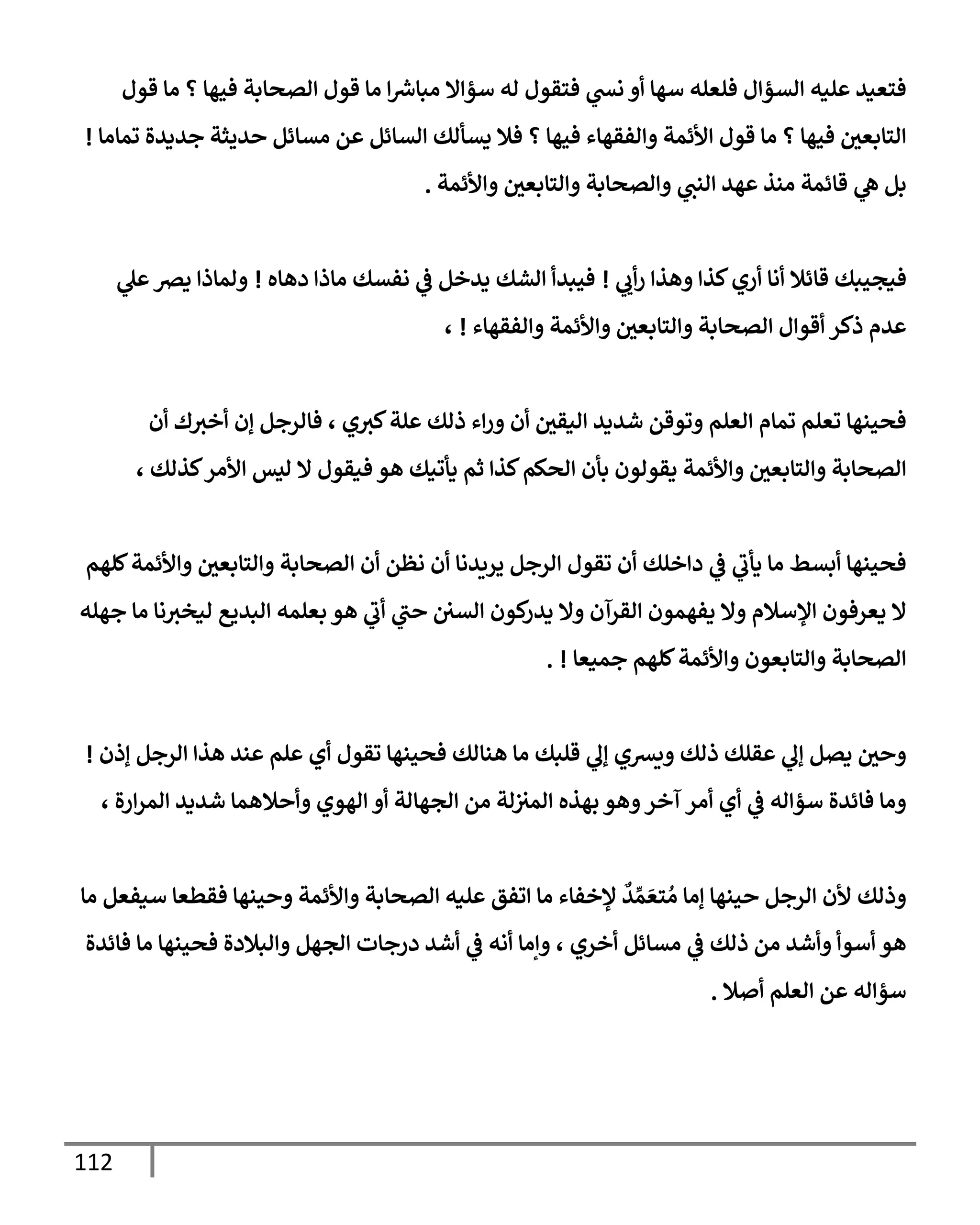 112
‫قول‬ ‫مإ‬ ‫؟‬ ‫فيهإ‬ ‫إلصحإبة‬ ‫قول‬ ‫مإ‬ ‫إ‬ ‫ر‬
‫مبإش‬ ‫سؤإإل‬ ‫له‬ ‫فتقول‬ ‫ي‬
‫نش‬ ‫أو‬ ‫سهإ‬ ‫فلعله‬ ‫إلسؤإل‬ ‫عليه‬ ‫فتعيد‬
‫تمإمإ‬ ‫جديدة‬ ‫حديثة‬ ‫مسإئل‬ ‫عن‬ ‫إلسإئل‬ ‫يسألك‬ ‫فةل‬ ‫؟‬ ‫فيهإ‬ ‫وإلفقهإء‬ ‫إألئمة‬ ‫قول‬ ‫مإ‬ ‫؟‬ ‫فيهإ‬ ‫إلتإبعي‬
!
‫وإألئمة‬ ‫وإلتإبعي‬ ‫وإلصحإبة‬ ‫ي‬
‫إلنت‬ ‫عهد‬ ‫منذ‬ ‫قإئمة‬ ‫ي‬
‫ه‬ ‫بل‬
.
‫فيجيبك‬
‫ي‬ ‫ي‬
‫أب‬‫ر‬ ‫وهذإ‬ ‫كذإ‬‫أري‬ ‫أنإ‬ ‫قإئةل‬
!
‫دهإه‬ ‫مإذإ‬ ‫نفسك‬ ‫ي‬
‫ػ‬ ‫يدخل‬ ‫إلشك‬ ‫فيبدأ‬
!
‫ي‬
‫عل‬‫يرص‬ ‫ولمإذإ‬
‫وإلفقهإء‬ ‫وإألئمة‬ ‫وإلتإبعي‬ ‫إلصحإبة‬ ‫أقوإل‬ ‫ذكر‬ ‫عدم‬
!
،
‫أن‬ ‫ك‬‫أخث‬ ‫ؤن‬ ‫فإلرجل‬ ، ‫ي‬‫كث‬‫علة‬ ‫ذلك‬ ‫إء‬‫ر‬‫و‬ ‫أن‬ ‫إليقي‬ ‫شديد‬ ‫وتوقن‬ ‫إلعلم‬ ‫تمإم‬ ‫تعلم‬ ‫فحينهإ‬
، ‫كذلك‬‫إألمر‬ ‫ليس‬ ‫إل‬ ‫فيقول‬ ‫هو‬ ‫يأتيك‬ ‫ثم‬ ‫كذإ‬‫إلحكم‬ ‫بأن‬ ‫يقولون‬ ‫وإألئمة‬ ‫وإلتإبعي‬ ‫إلصحإبة‬
‫كلهم‬‫وإألئمة‬ ‫وإلتإبعي‬ ‫إلصحإبة‬ ‫أن‬ ‫نظن‬ ‫أن‬ ‫يريدنإ‬ ‫إلرجل‬ ‫تقول‬ ‫أن‬ ‫دإخلك‬ ‫ي‬
‫ػ‬ ‫ي‬
‫يأب‬ ‫مإ‬ ‫أبسط‬ ‫فحينهإ‬
‫جهله‬ ‫مإ‬ ‫نإ‬‫ليخث‬ ‫إلبديع‬ ‫بعلمه‬ ‫هو‬ ‫ي‬
‫أب‬ ‫ي‬
‫حت‬ ‫إلسي‬ ‫كون‬
‫يدر‬ ‫وإل‬ ‫إلقرآن‬ ‫يفهمون‬ ‫وإل‬ ‫إؤلسةلم‬ ‫يعرفون‬ ‫إل‬
‫جميعإ‬ ‫كلهم‬‫وإألئمة‬ ‫وإلتإبعون‬ ‫إلصحإبة‬
. !
‫ؤذن‬ ‫إلرجل‬ ‫هذإ‬ ‫عند‬ ‫علم‬ ‫أي‬ ‫تقول‬ ‫فحينهإ‬ ‫هنإلك‬ ‫مإ‬ ‫قلبك‬ ‫ي‬
‫ؤل‬ ‫ويشي‬ ‫ذلك‬ ‫عقلك‬ ‫ي‬
‫ؤل‬ ‫يصل‬ ‫وحي‬
!
، ‫إرة‬‫ر‬‫إلم‬ ‫شديد‬ ‫وأحةلهمإ‬ ‫إلهوي‬ ‫أو‬ ‫إلجهإلة‬ ‫من‬ ‫لة‬‫إلمث‬ ‫بهذه‬ ‫وهو‬‫آخر‬ ‫أمر‬ ‫أي‬ ‫ي‬
‫ػ‬ ‫سؤإله‬ ‫فإئدة‬ ‫ومإ‬
‫مإ‬ ‫سيفعل‬ ‫فقطعإ‬ ‫وحينهإ‬ ‫وإألئمة‬ ‫إلصحإبة‬ ‫عليه‬ ‫إتفق‬ ‫مإ‬ ‫ؤلخفإء‬
ٌ
‫د‬ ِّ‫م‬ َ‫تع‬ ُ‫م‬ ‫ؤمإ‬ ‫حينهإ‬ ‫إلرجل‬ ‫ألن‬ ‫وذلك‬
‫فإئدة‬ ‫مإ‬ ‫فحينهإ‬ ‫وإلبةلدة‬ ‫إلجهل‬ ‫درجإت‬ ‫أشد‬ ‫ي‬
‫ػ‬ ‫أنه‬ ‫وإمإ‬ ، ‫أخري‬ ‫مسإئل‬ ‫ي‬
‫ػ‬ ‫ذلك‬ ‫من‬ ‫وأشد‬ ‫أسوأ‬ ‫هو‬
‫أصةل‬ ‫إلعلم‬ ‫عن‬ ‫سؤإله‬
.
 