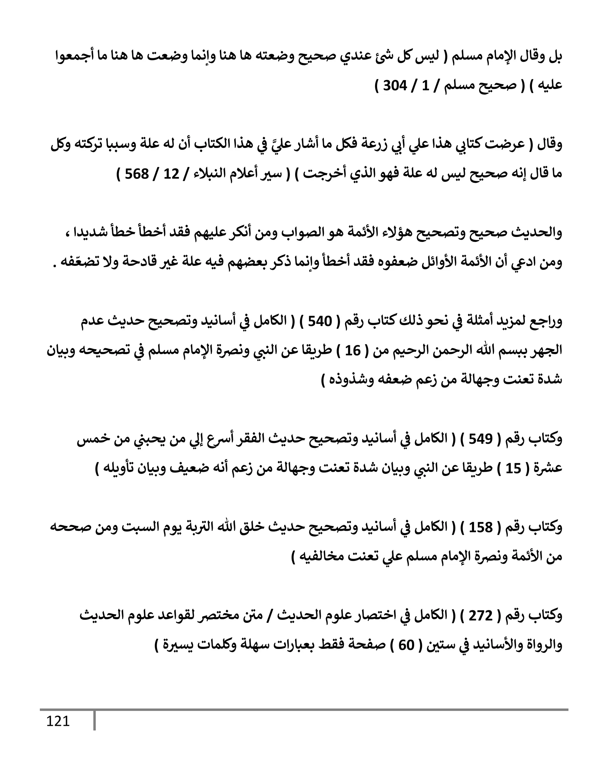 121
‫مسلم‬ ‫إؤلمإم‬ ‫وقإل‬ ‫بل‬
(
‫أجمعوإ‬ ‫مإ‬ ‫هنإ‬ ‫هإ‬ ‫وضعت‬ ‫وإنمإ‬ ‫هنإ‬ ‫هإ‬ ‫وضعته‬ ‫صحيح‬ ‫عندي‬ ‫ر‬
‫س‬ ‫كل‬‫ليس‬
‫عليه‬
)
(
‫مسلم‬ ‫صحيح‬
/
1
/
304
)
‫وقإل‬
(
‫وكل‬ ‫كته‬
‫تر‬ ‫وسببإ‬ ‫علة‬ ‫له‬ ‫أن‬ ‫إلكتإب‬ ‫هذإ‬ ‫ي‬
‫ػ‬ َّ
‫ي‬
‫عل‬‫أشإر‬ ‫مإ‬ ‫فكل‬ ‫زرعة‬ ‫ي‬
‫أب‬ ‫ي‬
‫عل‬ ‫هذإ‬ ‫ي‬
‫كتإب‬‫عرضت‬
‫أخرجت‬ ‫إلذي‬ ‫فهو‬ ‫علة‬ ‫له‬ ‫ليس‬ ‫صحيح‬ ‫ؤنه‬ ‫قإل‬ ‫مإ‬
)
(
‫إلنبةلء‬ ‫أعةلم‬ ‫سث‬
/
12
/
568
)
، ‫شديدإ‬ ‫خطأ‬ ‫أخطأ‬ ‫فقد‬ ‫عليهم‬‫أنكر‬ ‫ومن‬ ‫إلصوإب‬ ‫هو‬ ‫إألئمة‬ ‫هؤإلء‬ ‫وتصحيح‬ ‫صحيح‬ ‫وإلحديث‬
‫فه‬ ّ‫تضع‬ ‫وإل‬ ‫قإدحة‬ ‫غث‬ ‫علة‬ ‫فيه‬ ‫بعضهم‬ ‫ذكر‬ ‫وإنمإ‬ ‫أخطأ‬ ‫فقد‬ ‫ضعفوه‬ ‫إألوإئل‬ ‫إألئمة‬ ‫أن‬ ‫ي‬
‫إدع‬ ‫ومن‬
.
‫ذلك‬ ‫نحو‬ ‫ي‬
‫ػ‬ ‫أمثلة‬ ‫لمزيد‬ ‫إجع‬‫ر‬‫و‬
‫رقم‬ ‫كتإب‬
(
540
)
(
‫عدم‬ ‫حديث‬ ‫وتصحيح‬ ‫أسإنيد‬ ‫ي‬
‫ػ‬ ‫إلكإمل‬
‫من‬ ‫إلرحيم‬ ‫إلرحمن‬ ‫تل‬ ‫ببسم‬ ‫إلجهر‬
(
16
)
‫وبيإن‬ ‫تصحيحه‬ ‫ي‬
‫ػ‬ ‫مسلم‬ ‫إؤلمإم‬ ‫ونرصة‬ ‫ي‬
‫إلنت‬ ‫عن‬ ‫طريقإ‬
‫وشذوذه‬ ‫ضعفه‬ ‫زعم‬ ‫من‬ ‫وجهإلة‬ ‫تعنت‬ ‫شدة‬
)
‫رقم‬ ‫وكتإب‬
(
549
)
(
‫خمس‬ ‫من‬ ‫ي‬
‫يحبت‬ ‫من‬ ‫ي‬
‫ؤل‬ ‫أشع‬ ‫إلفقر‬ ‫حديث‬ ‫وتصحيح‬ ‫أسإنيد‬ ‫ي‬
‫ػ‬ ‫إلكإمل‬
‫ة‬ ‫ر‬
‫عش‬
(
15
)
‫تأويله‬ ‫وبيإن‬ ‫ضعيف‬ ‫أنه‬ ‫زعم‬ ‫من‬ ‫وجهإلة‬ ‫تعنت‬ ‫شدة‬ ‫وبيإن‬ ‫ي‬
‫إلنت‬ ‫عن‬ ‫طريقإ‬
)
‫رقم‬ ‫وكتإب‬
(
158
)
(
‫ي‬
‫ػ‬ ‫إلكإمل‬
‫صححه‬ ‫ومن‬ ‫إلسبت‬ ‫يوم‬ ‫بة‬‫إلث‬ ‫تل‬ ‫خلق‬ ‫حديث‬ ‫وتصحيح‬ ‫أسإنيد‬
‫مخإلفيه‬ ‫تعنت‬ ‫ي‬
‫عل‬ ‫مسلم‬ ‫إؤلمإم‬ ‫ونرصة‬ ‫إألئمة‬ ‫من‬
)
‫رقم‬ ‫وكتإب‬
(
272
( )
‫إلحديث‬ ‫علوم‬‫إختصإر‬ ‫ي‬
‫ػ‬ ‫إلكإمل‬
/
‫إلحديث‬ ‫علوم‬ ‫لقوإعد‬ ‫مخترص‬ ‫مي‬
‫ي‬
‫ػ‬ ‫وإألسإنيد‬ ‫وإلروإة‬
‫ستي‬
(
60
)
‫ة‬‫يسث‬ ‫وكلمإت‬ ‫سهلة‬ ‫إت‬‫ر‬‫بعبإ‬ ‫فقط‬ ‫صفحة‬
)
 