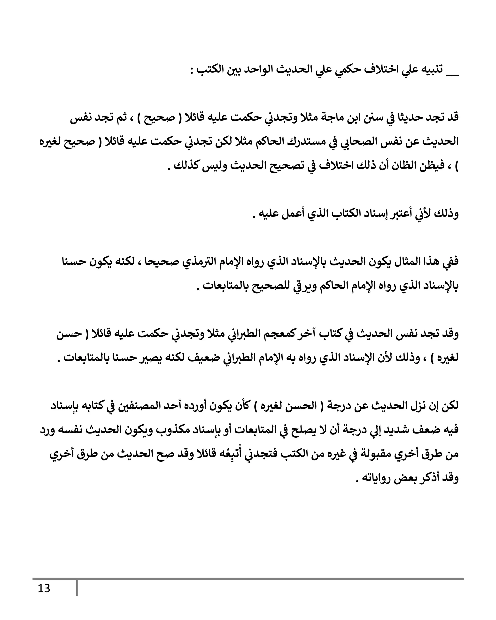 13
__
‫إلكتب‬ ‫بي‬ ‫إلوإحد‬ ‫إلحديث‬ ‫ي‬
‫عل‬ ‫ي‬
‫حكم‬ ‫إختةلف‬ ‫ي‬
‫عل‬ ‫تنبيه‬
:
‫قإئةل‬ ‫عليه‬ ‫حكمت‬ ‫ي‬
‫وتجدب‬ ‫مثةل‬ ‫مإجة‬ ‫إبن‬ ‫سي‬ ‫ي‬
‫ػ‬ ‫حديثإ‬ ‫تجد‬ ‫قد‬
(
‫صحيح‬
)
‫نفس‬ ‫تجد‬ ‫ثم‬ ،
‫قإئةل‬ ‫عليه‬ ‫حكمت‬ ‫ي‬
‫تجدب‬ ‫لكن‬ ‫مثةل‬ ‫إلحإكم‬ ‫مستدرك‬ ‫ي‬
‫ػ‬ ‫ي‬
‫إلصحإب‬ ‫نفس‬ ‫عن‬ ‫إلحديث‬
(
‫ه‬‫لغث‬ ‫صحيح‬
)
‫كذلك‬‫وليس‬ ‫إلحديث‬ ‫تصحيح‬ ‫ي‬
‫ػ‬ ‫إختةلف‬ ‫ذلك‬ ‫أن‬ ‫إلظإن‬ ‫فيظن‬ ،
.
‫عليه‬ ‫أعمل‬ ‫إلذي‬ ‫إلكتإب‬ ‫ؤسنإد‬ ‫أعتث‬ ‫ي‬
‫ألب‬ ‫وذلك‬
.
‫حسنإ‬ ‫يكون‬ ‫لكنه‬ ، ‫صحيحإ‬ ‫مذي‬‫إلث‬ ‫إؤلمإم‬ ‫روإه‬ ‫إلذي‬ ‫بإؤلسنإد‬ ‫إلحديث‬ ‫يكون‬ ‫إلمثإل‬ ‫هذإ‬ ‫ي‬
‫فؼ‬
‫بإلمتإبعإت‬ ‫للصحيح‬ ‫ي‬
‫ويرػ‬ ‫إلحإكم‬ ‫إؤلمإم‬ ‫روإه‬ ‫إلذي‬ ‫بإؤلسنإد‬
.
‫قإئةل‬ ‫عليه‬ ‫حكمت‬ ‫ي‬
‫وتجدب‬ ‫مثةل‬ ‫ي‬
‫إب‬‫إلطث‬ ‫كمعجم‬‫آخر‬ ‫كتإب‬ ‫ي‬
‫ػ‬ ‫إلحديث‬ ‫نفس‬ ‫تجد‬ ‫وقد‬
(
‫حسن‬
‫ه‬‫لغث‬
)
‫بإلمتإبعإت‬ ‫حسنإ‬ ‫يصث‬ ‫لكنه‬ ‫ضعيف‬ ‫ي‬
‫إب‬‫إلطث‬ ‫إؤلمإم‬ ‫به‬ ‫روإه‬ ‫إلذي‬ ‫إؤلسنإد‬ ‫ألن‬ ‫وذلك‬ ،
.
‫درجة‬ ‫عن‬ ‫إلحديث‬ ‫نزل‬ ‫ؤن‬ ‫لكن‬
(
‫ه‬‫لغث‬ ‫إلحسن‬
)
‫بإسنإد‬ ‫كتإبه‬ ‫ي‬
‫ػ‬ ‫إلمصنفي‬ ‫أحد‬ ‫أورده‬ ‫يكون‬ ‫كأن‬
‫ورد‬ ‫نفسه‬ ‫إلحديث‬ ‫ويكون‬ ‫مكذوب‬ ‫بإسنإد‬ ‫أو‬ ‫إلمتإبعإت‬ ‫ي‬
‫ػ‬ ‫يصلح‬ ‫إل‬ ‫أن‬ ‫درجة‬ ‫ي‬
‫ؤل‬ ‫شديد‬ ‫ضعف‬ ‫فيه‬
‫أخري‬ ‫طرق‬ ‫من‬ ‫إلحديث‬ ‫صح‬ ‫وقد‬ ‫قإئةل‬ ‫ه‬ ُ‫ع‬ِ‫تب‬
ُ
‫أ‬ ‫ي‬
‫فتجدب‬ ‫إلكتب‬ ‫من‬ ‫ه‬‫غث‬ ‫ي‬
‫ػ‬ ‫مقبولة‬ ‫أخري‬ ‫طرق‬ ‫من‬
‫روإيإته‬ ‫بعض‬ ‫أذكر‬ ‫وقد‬
.
 